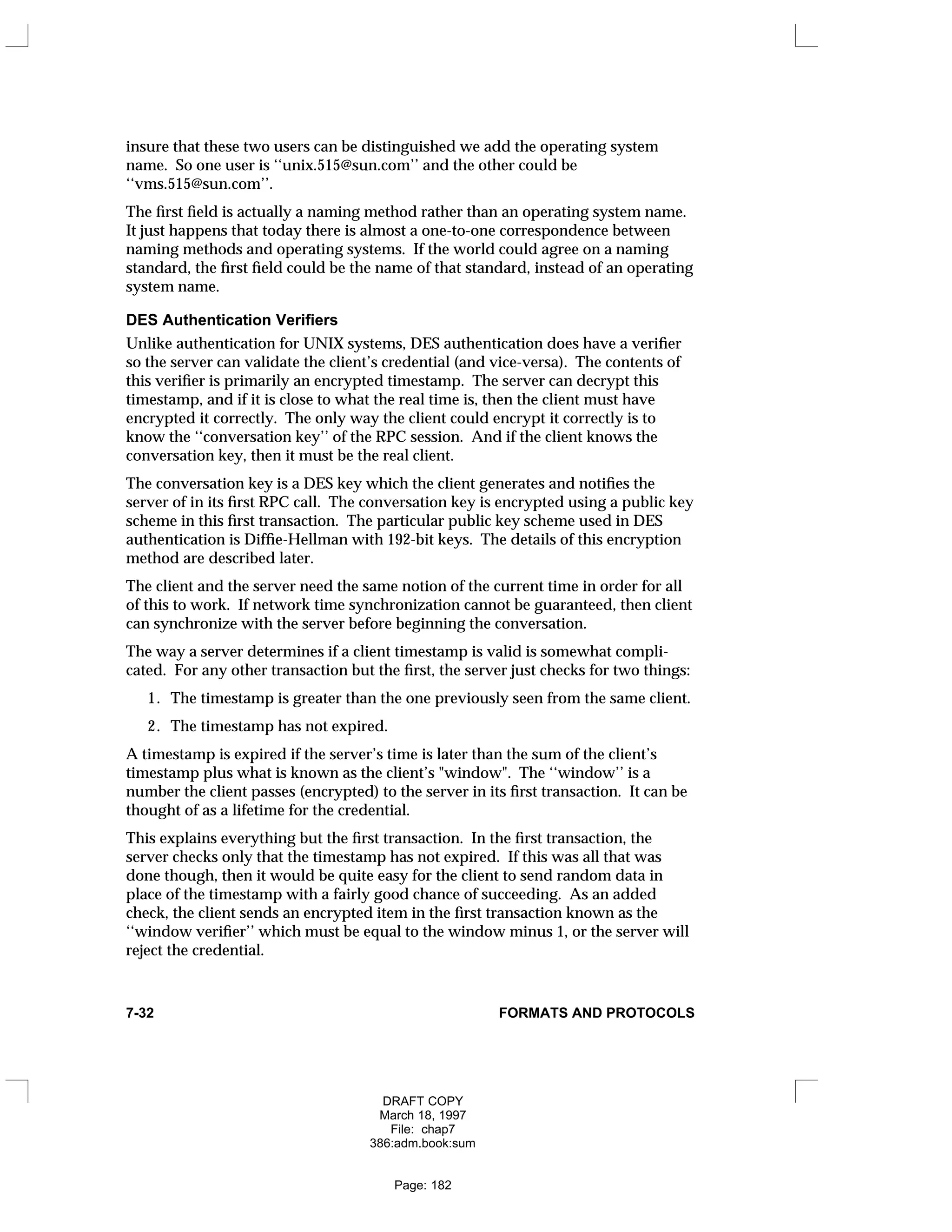 insure that these two users can be distinguished we add the operating system
name. So one user is ‘‘unix.515@sun.com’’ and the other could be
‘‘vms.515@sun.com’’.
The first field is actually a naming method rather than an operating system name.
It just happens that today there is almost a one-to-one correspondence between
naming methods and operating systems. If the world could agree on a naming
standard, the first field could be the name of that standard, instead of an operating
system name.
DES Authentication Verifiers
Unlike authentication for UNIX systems, DES authentication does have a verifier
so the server can validate the client’s credential (and vice-versa). The contents of
this verifier is primarily an encrypted timestamp. The server can decrypt this
timestamp, and if it is close to what the real time is, then the client must have
encrypted it correctly. The only way the client could encrypt it correctly is to
know the ‘‘conversation key’’ of the RPC session. And if the client knows the
conversation key, then it must be the real client.
The conversation key is a DES key which the client generates and notifies the
server of in its first RPC call. The conversation key is encrypted using a public key
scheme in this first transaction. The particular public key scheme used in DES
authentication is Diffie-Hellman with 192-bit keys. The details of this encryption
method are described later.
The client and the server need the same notion of the current time in order for all
of this to work. If network time synchronization cannot be guaranteed, then client
can synchronize with the server before beginning the conversation.
The way a server determines if a client timestamp is valid is somewhat compli-
cated. For any other transaction but the first, the server just checks for two things:
1. The timestamp is greater than the one previously seen from the same client.
2. The timestamp has not expired.
A timestamp is expired if the server’s time is later than the sum of the client’s
timestamp plus what is known as the client’s "window". The ‘‘window’’ is a
number the client passes (encrypted) to the server in its first transaction. It can be
thought of as a lifetime for the credential.
This explains everything but the first transaction. In the first transaction, the
server checks only that the timestamp has not expired. If this was all that was
done though, then it would be quite easy for the client to send random data in
place of the timestamp with a fairly good chance of succeeding. As an added
check, the client sends an encrypted item in the first transaction known as the
‘‘window verifier’’ which must be equal to the window minus 1, or the server will
reject the credential.
7-32 FORMATS AND PROTOCOLS
DRAFT COPY
March 18, 1997
File: chap7
386:adm.book:sum
Page: 182
 