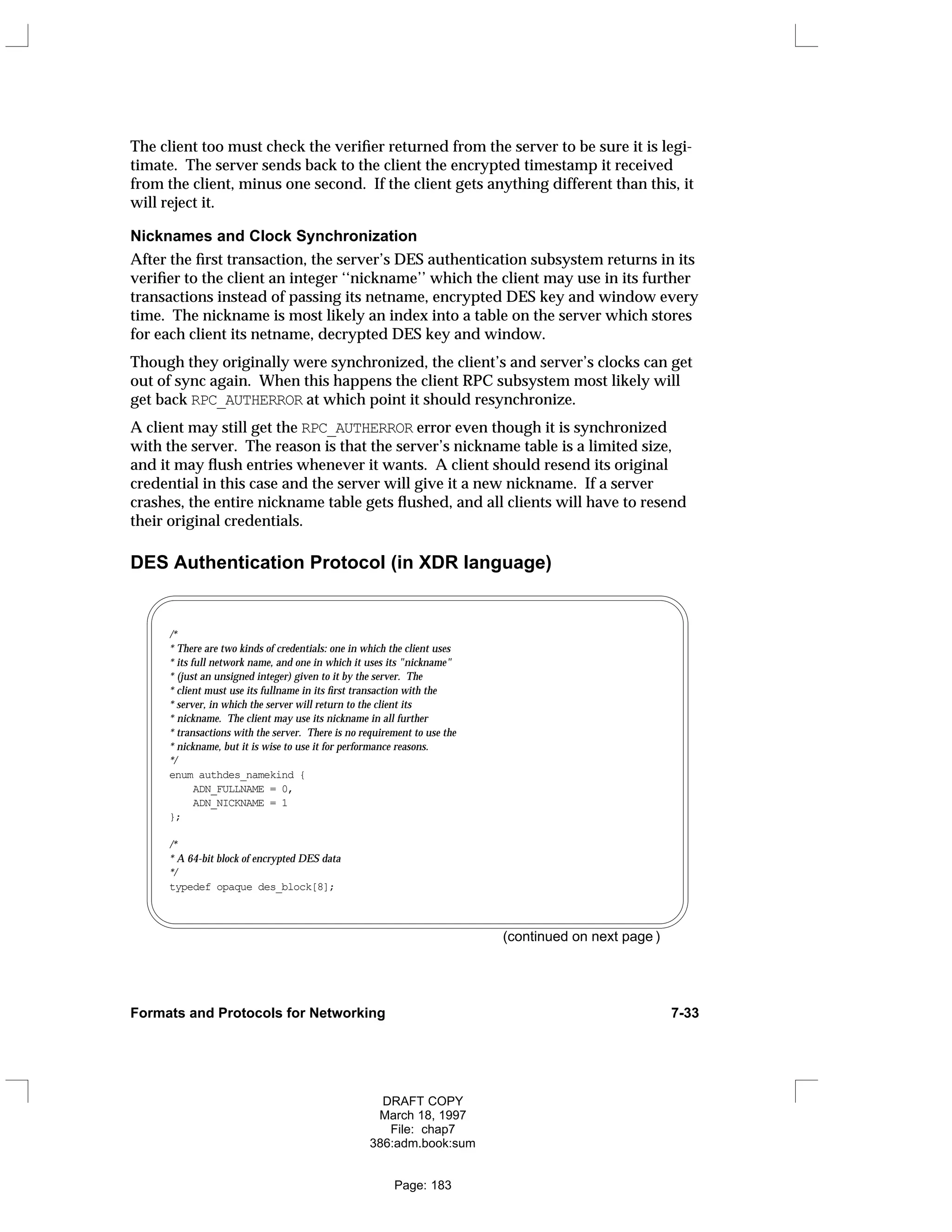 The client too must check the verifier returned from the server to be sure it is legi-
timate. The server sends back to the client the encrypted timestamp it received
from the client, minus one second. If the client gets anything different than this, it
will reject it.
Nicknames and Clock Synchronization
After the first transaction, the server’s DES authentication subsystem returns in its
verifier to the client an integer ‘‘nickname’’ which the client may use in its further
transactions instead of passing its netname, encrypted DES key and window every
time. The nickname is most likely an index into a table on the server which stores
for each client its netname, decrypted DES key and window.
Though they originally were synchronized, the client’s and server’s clocks can get
out of sync again. When this happens the client RPC subsystem most likely will
get back RPC_AUTHERROR at which point it should resynchronize.
A client may still get the RPC_AUTHERROR error even though it is synchronized
with the server. The reason is that the server’s nickname table is a limited size,
and it may flush entries whenever it wants. A client should resend its original
credential in this case and the server will give it a new nickname. If a server
crashes, the entire nickname table gets flushed, and all clients will have to resend
their original credentials.
DES Authentication Protocol (in XDR language)
/*
* There are two kinds of credentials: one in which the client uses
* its full network name, and one in which it uses its "nickname"
* (just an unsigned integer) given to it by the server. The
* client must use its fullname in its first transaction with the
* server, in which the server will return to the client its
* nickname. The client may use its nickname in all further
* transactions with the server. There is no requirement to use the
* nickname, but it is wise to use it for performance reasons.
*/
enum authdes_namekind {
ADN_FULLNAME = 0,
ADN_NICKNAME = 1
};
/*
* A 64-bit block of encrypted DES data
*/
typedef opaque des_block[8];
(continued on next page )
Formats and Protocols for Networking 7-33
DRAFT COPY
March 18, 1997
File: chap7
386:adm.book:sum
Page: 183
 