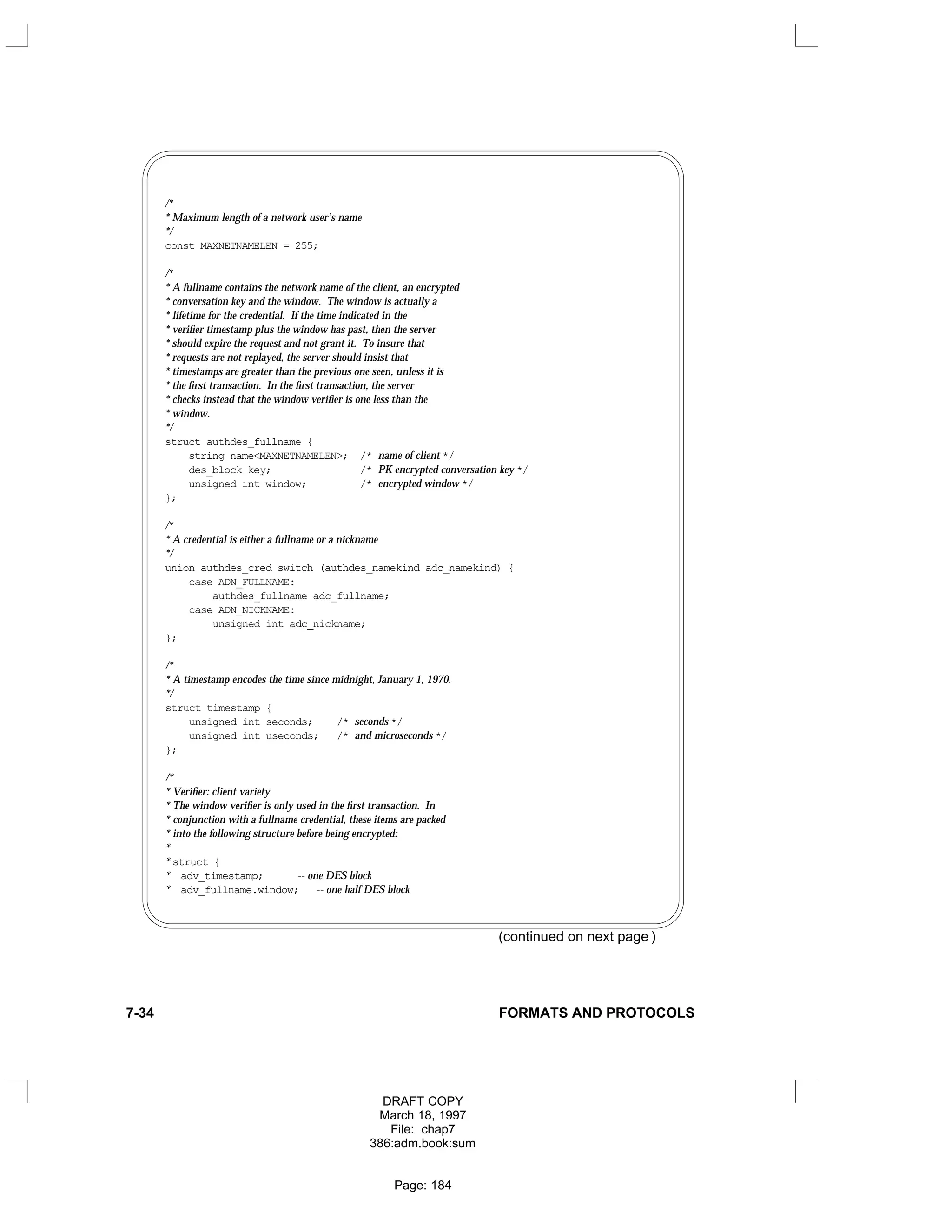 /*
* Maximum length of a network user’s name
*/
const MAXNETNAMELEN = 255;
/*
* A fullname contains the network name of the client, an encrypted
* conversation key and the window. The window is actually a
* lifetime for the credential. If the time indicated in the
* verifier timestamp plus the window has past, then the server
* should expire the request and not grant it. To insure that
* requests are not replayed, the server should insist that
* timestamps are greater than the previous one seen, unless it is
* the first transaction. In the first transaction, the server
* checks instead that the window verifier is one less than the
* window.
*/
struct authdes_fullname {
string name<MAXNETNAMELEN>; /* name of client */
des_block key; /* PK encrypted conversation key */
unsigned int window; /* encrypted window */
};
/*
* A credential is either a fullname or a nickname
*/
union authdes_cred switch (authdes_namekind adc_namekind) {
case ADN_FULLNAME:
authdes_fullname adc_fullname;
case ADN_NICKNAME:
unsigned int adc_nickname;
};
/*
* A timestamp encodes the time since midnight, January 1, 1970.
*/
struct timestamp {
unsigned int seconds; /* seconds */
unsigned int useconds; /* and microseconds */
};
/*
* Verifier: client variety
* The window verifier is only used in the first transaction. In
* conjunction with a fullname credential, these items are packed
* into the following structure before being encrypted:
*
* struct {
* adv_timestamp; -- one DES block
* adv_fullname.window; -- one half DES block
(continued on next page )
7-34 FORMATS AND PROTOCOLS
DRAFT COPY
March 18, 1997
File: chap7
386:adm.book:sum
Page: 184
 