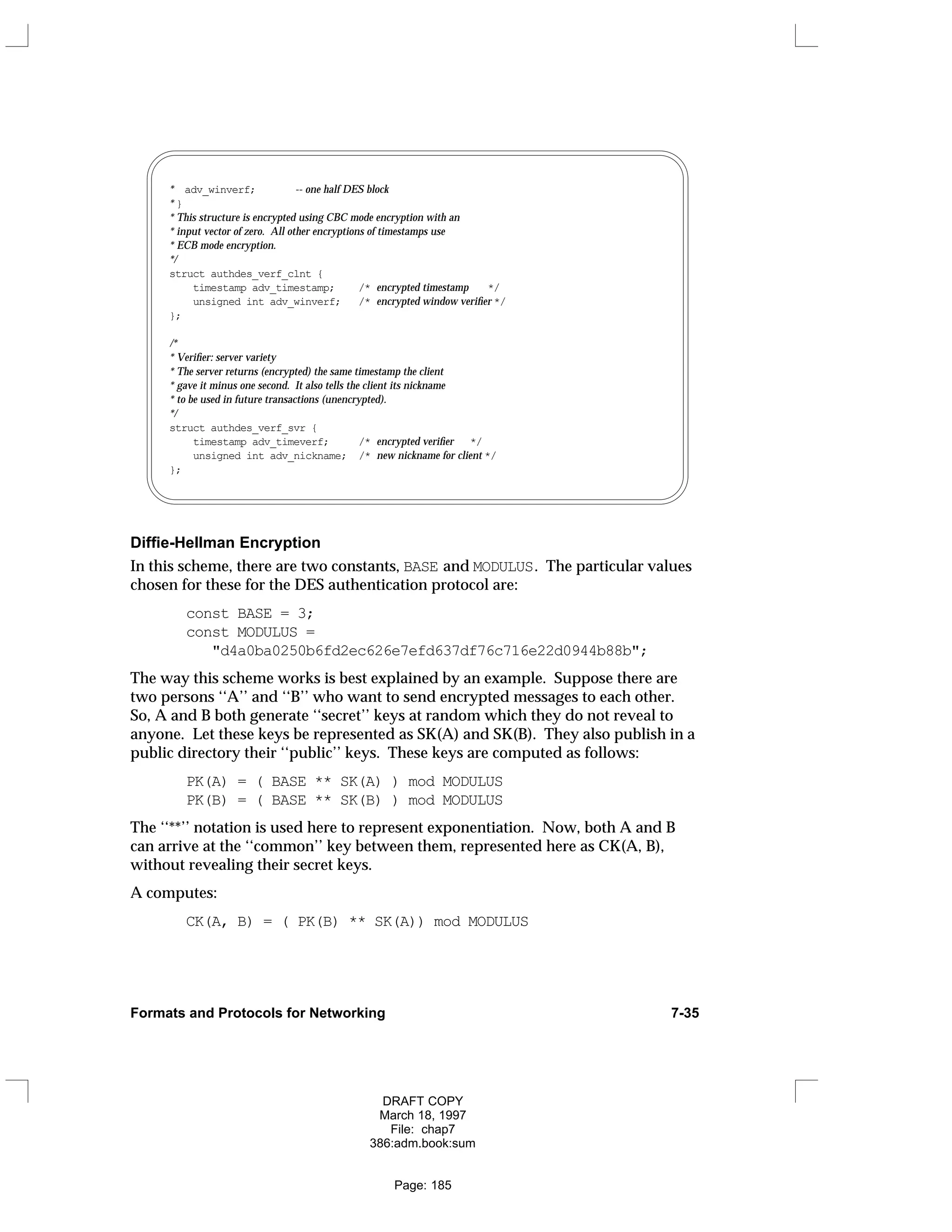 * adv_winverf; -- one half DES block
* }
* This structure is encrypted using CBC mode encryption with an
* input vector of zero. All other encryptions of timestamps use
* ECB mode encryption.
*/
struct authdes_verf_clnt {
timestamp adv_timestamp; /* encrypted timestamp */
unsigned int adv_winverf; /* encrypted window verifier */
};
/*
* Verifier: server variety
* The server returns (encrypted) the same timestamp the client
* gave it minus one second. It also tells the client its nickname
* to be used in future transactions (unencrypted).
*/
struct authdes_verf_svr {
timestamp adv_timeverf; /* encrypted verifier */
unsigned int adv_nickname; /* new nickname for client */
};
Diffie-Hellman Encryption
In this scheme, there are two constants, BASE and MODULUS. The particular values
chosen for these for the DES authentication protocol are:
const BASE = 3;
const MODULUS =
"d4a0ba0250b6fd2ec626e7efd637df76c716e22d0944b88b";
The way this scheme works is best explained by an example. Suppose there are
two persons ‘‘A’’ and ‘‘B’’ who want to send encrypted messages to each other.
So, A and B both generate ‘‘secret’’ keys at random which they do not reveal to
anyone. Let these keys be represented as SK(A) and SK(B). They also publish in a
public directory their ‘‘public’’ keys. These keys are computed as follows:
PK(A) = ( BASE ** SK(A) ) mod MODULUS
PK(B) = ( BASE ** SK(B) ) mod MODULUS
The ‘‘**’’ notation is used here to represent exponentiation. Now, both A and B
can arrive at the ‘‘common’’ key between them, represented here as CK(A, B),
without revealing their secret keys.
A computes:
CK(A, B) = ( PK(B) ** SK(A)) mod MODULUS
Formats and Protocols for Networking 7-35
DRAFT COPY
March 18, 1997
File: chap7
386:adm.book:sum
Page: 185
 