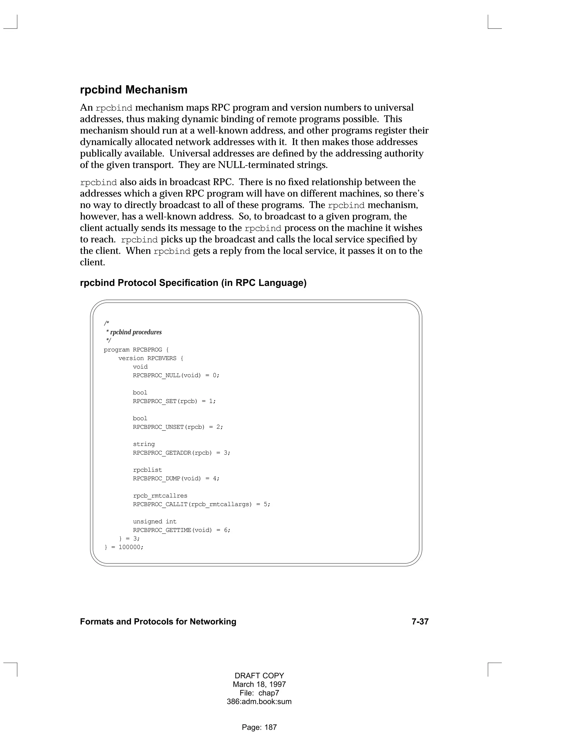 rpcbind Mechanism
An rpcbind mechanism maps RPC program and version numbers to universal
addresses, thus making dynamic binding of remote programs possible. This
mechanism should run at a well-known address, and other programs register their
dynamically allocated network addresses with it. It then makes those addresses
publically available. Universal addresses are defined by the addressing authority
of the given transport. They are NULL-terminated strings.
rpcbind also aids in broadcast RPC. There is no fixed relationship between the
addresses which a given RPC program will have on different machines, so there’s
no way to directly broadcast to all of these programs. The rpcbind mechanism,
however, has a well-known address. So, to broadcast to a given program, the
client actually sends its message to the rpcbind process on the machine it wishes
to reach. rpcbind picks up the broadcast and calls the local service specified by
the client. When rpcbind gets a reply from the local service, it passes it on to the
client.
rpcbind Protocol Specification (in RPC Language)
/*
* rpcbind procedures
*/
program RPCBPROG {
version RPCBVERS {
void
RPCBPROC_NULL(void) = 0;
bool
RPCBPROC_SET(rpcb) = 1;
bool
RPCBPROC_UNSET(rpcb) = 2;
string
RPCBPROC_GETADDR(rpcb) = 3;
rpcblist
RPCBPROC_DUMP(void) = 4;
rpcb_rmtcallres
RPCBPROC_CALLIT(rpcb_rmtcallargs) = 5;
unsigned int
RPCBPROC_GETTIME(void) = 6;
} = 3;
} = 100000;
Formats and Protocols for Networking 7-37
DRAFT COPY
March 18, 1997
File: chap7
386:adm.book:sum
Page: 187
 