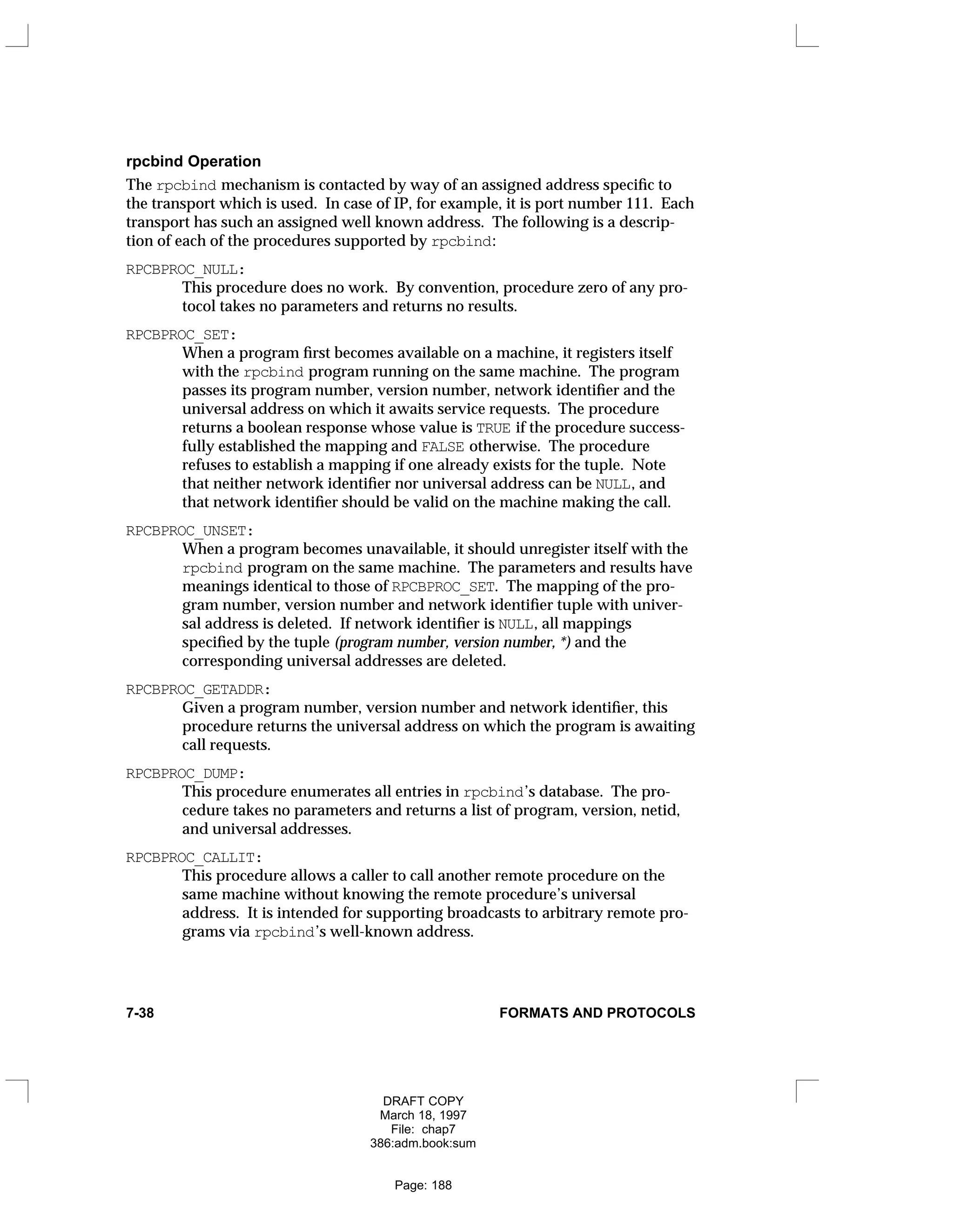 rpcbind Operation
The rpcbind mechanism is contacted by way of an assigned address specific to
the transport which is used. In case of IP, for example, it is port number 111. Each
transport has such an assigned well known address. The following is a descrip-
tion of each of the procedures supported by rpcbind:
RPCBPROC_NULL:
This procedure does no work. By convention, procedure zero of any pro-
tocol takes no parameters and returns no results.
RPCBPROC_SET:
When a program first becomes available on a machine, it registers itself
with the rpcbind program running on the same machine. The program
passes its program number, version number, network identifier and the
universal address on which it awaits service requests. The procedure
returns a boolean response whose value is TRUE if the procedure success-
fully established the mapping and FALSE otherwise. The procedure
refuses to establish a mapping if one already exists for the tuple. Note
that neither network identifier nor universal address can be NULL, and
that network identifier should be valid on the machine making the call.
RPCBPROC_UNSET:
When a program becomes unavailable, it should unregister itself with the
rpcbind program on the same machine. The parameters and results have
meanings identical to those of RPCBPROC_SET. The mapping of the pro-
gram number, version number and network identifier tuple with univer-
sal address is deleted. If network identifier is NULL, all mappings
specified by the tuple (program number, version number, *) and the
corresponding universal addresses are deleted.
RPCBPROC_GETADDR:
Given a program number, version number and network identifier, this
procedure returns the universal address on which the program is awaiting
call requests.
RPCBPROC_DUMP:
This procedure enumerates all entries in rpcbind’s database. The pro-
cedure takes no parameters and returns a list of program, version, netid,
and universal addresses.
RPCBPROC_CALLIT:
This procedure allows a caller to call another remote procedure on the
same machine without knowing the remote procedure’s universal
address. It is intended for supporting broadcasts to arbitrary remote pro-
grams via rpcbind’s well-known address.
7-38 FORMATS AND PROTOCOLS
DRAFT COPY
March 18, 1997
File: chap7
386:adm.book:sum
Page: 188
 