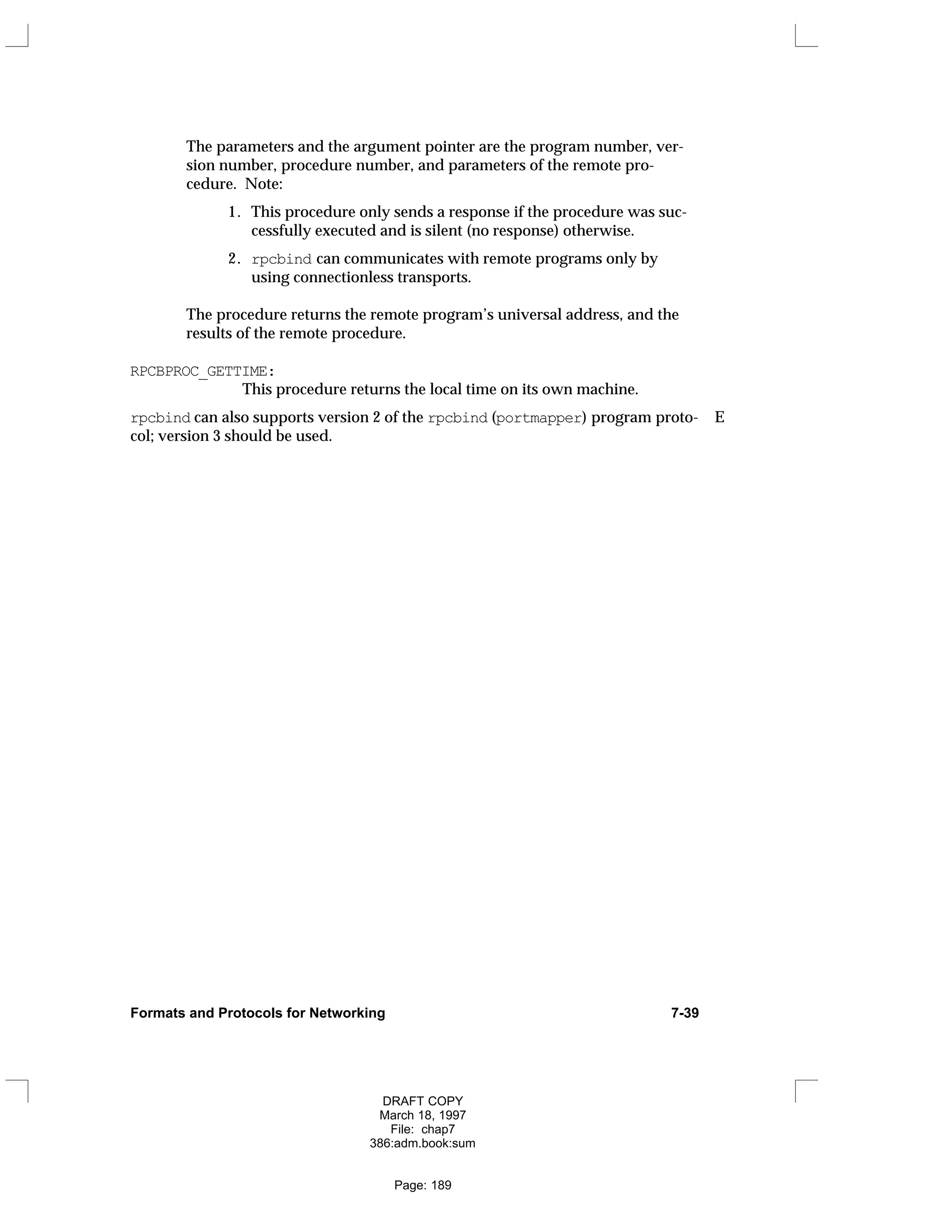 The parameters and the argument pointer are the program number, ver-
sion number, procedure number, and parameters of the remote pro-
cedure. Note:
1. This procedure only sends a response if the procedure was suc-
cessfully executed and is silent (no response) otherwise.
2. rpcbind can communicates with remote programs only by
using connectionless transports.
The procedure returns the remote program’s universal address, and the
results of the remote procedure.
RPCBPROC_GETTIME:
This procedure returns the local time on its own machine.
rpcbind can also supports version 2 of the rpcbind (portmapper) program proto- E
col; version 3 should be used.
Formats and Protocols for Networking 7-39
DRAFT COPY
March 18, 1997
File: chap7
386:adm.book:sum
Page: 189
 