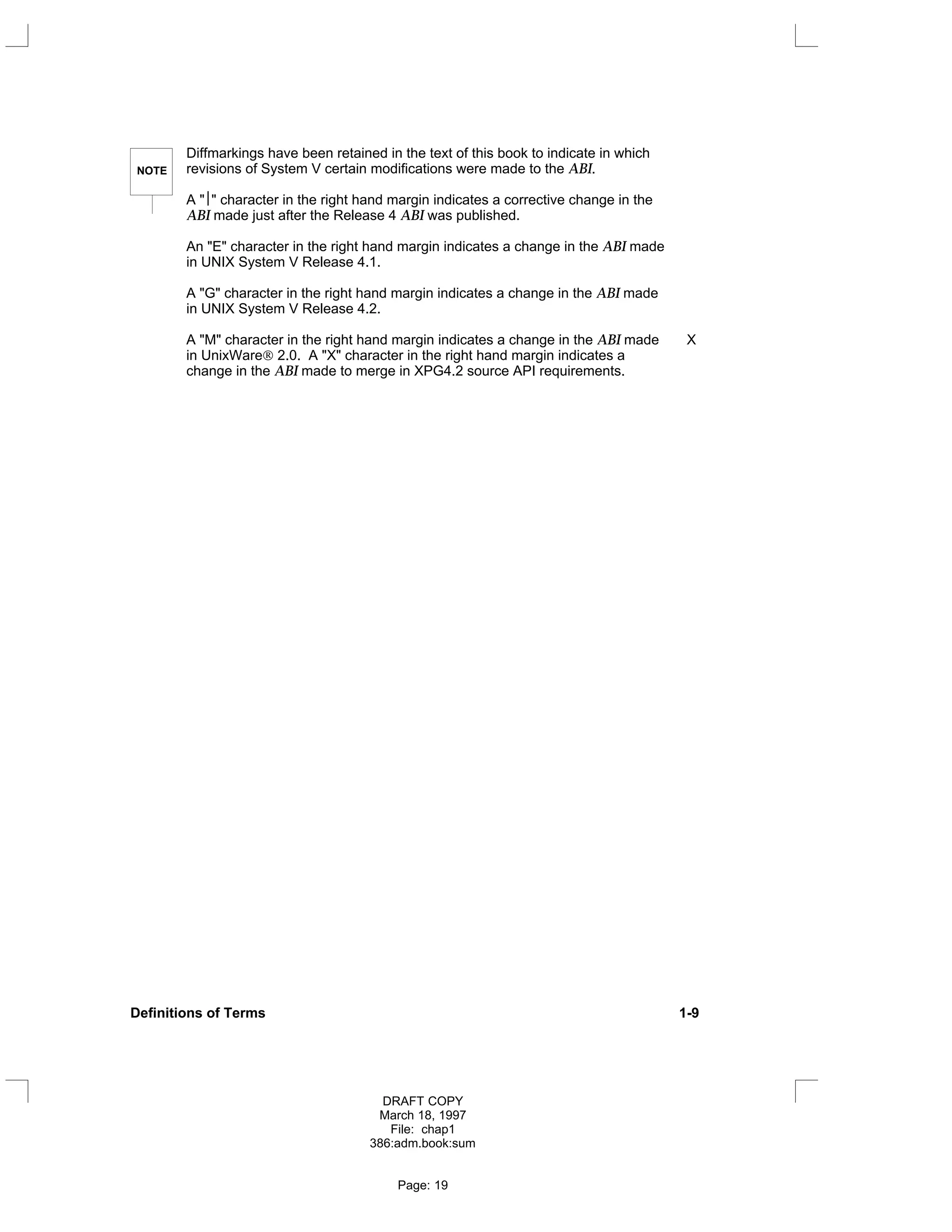 NOTE
Diffmarkings have been retained in the text of this book to indicate in which
revisions of System V certain modifications were made to the ABI.
A "" character in the right hand margin indicates a corrective change in the
ABI made just after the Release 4 ABI was published.
An "E" character in the right hand margin indicates a change in the ABI made
in UNIX System V Release 4.1.
A "G" character in the right hand margin indicates a change in the ABI made
in UNIX System V Release 4.2.
A "M" character in the right hand margin indicates a change in the ABI made X
in UnixWare 2.0. A "X" character in the right hand margin indicates a
change in the ABI made to merge in XPG4.2 source API requirements.
Definitions of Terms 1-9
DRAFT COPY
March 18, 1997
File: chap1
386:adm.book:sum
Page: 19
 
