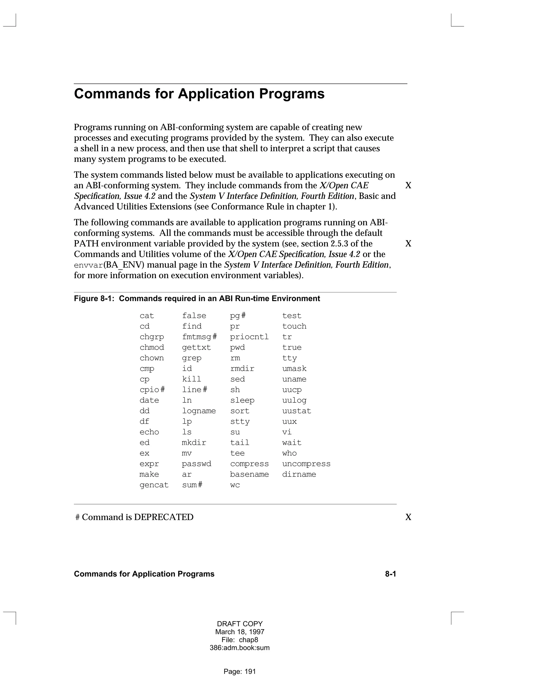 Commands for Application Programs
Programs running on ABI-conforming system are capable of creating new
processes and executing programs provided by the system. They can also execute
a shell in a new process, and then use that shell to interpret a script that causes
many system programs to be executed.
The system commands listed below must be available to applications executing on
an ABI-conforming system. They include commands from the X/Open CAE X
Specification, Issue 4.2 and the System V Interface Definition, Fourth Edition, Basic and
Advanced Utilities Extensions (see Conformance Rule in chapter 1).
The following commands are available to application programs running on ABI-
conforming systems. All the commands must be accessible through the default
PATH environment variable provided by the system (see, section 2.5.3 of the X
Commands and Utilities volume of the X/Open CAE Specification, Issue 4.2 or the
envvar(BA_ENV) manual page in the System V Interface Definition, Fourth Edition,
for more information on execution environment variables).
Figure 8-1: Commands required in an ABI Run-time Environment
cat false pg# test
cd find pr touch
chgrp fmtmsg# priocntl tr
chmod gettxt pwd true
chown grep rm tty
cmp id rmdir umask
cp kill sed uname
cpio# line# sh uucp
date ln sleep uulog
dd logname sort uustat
df lp stty uux
echo ls su vi
ed mkdir tail wait
ex mv tee who
expr passwd compress uncompress
make ar basename dirname
gencat sum# wc
# Command is DEPRECATED X
Commands for Application Programs 8-1
DRAFT COPY
March 18, 1997
File: chap8
386:adm.book:sum
Page: 191
 