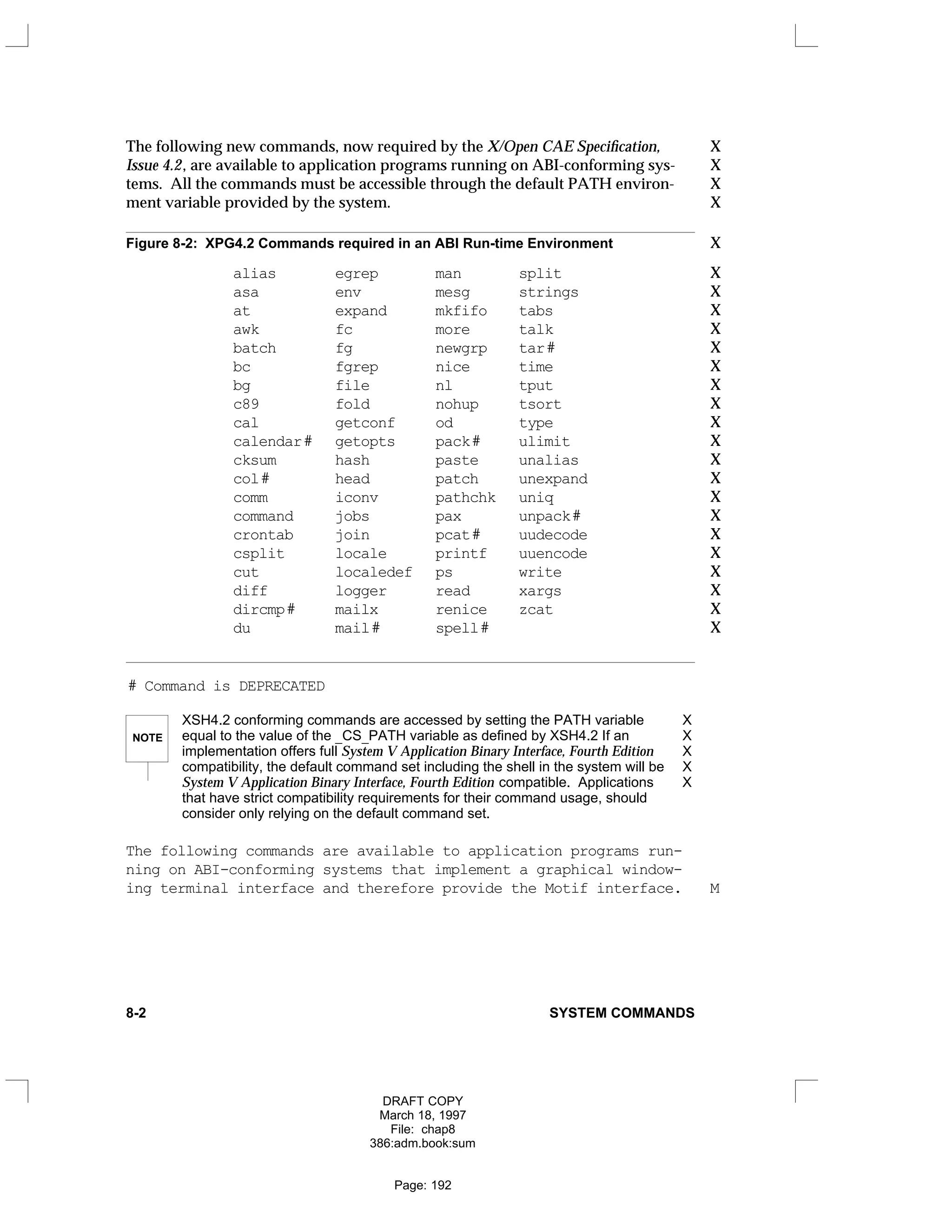 The following new commands, now required by the X/Open CAE Specification, X
Issue 4.2, are available to application programs running on ABI-conforming sys- X
tems. All the commands must be accessible through the default PATH environ- X
ment variable provided by the system. X
Figure 8-2: XPG4.2 Commands required in an ABI Run-time Environment X
alias egrep man split X
asa env mesg strings X
at expand mkfifo tabs X
awk fc more talk X
batch fg newgrp tar# X
bc fgrep nice time X
bg file nl tput X
c89 fold nohup tsort X
cal getconf od type X
calendar# getopts pack# ulimit X
cksum hash paste unalias X
col# head patch unexpand X
comm iconv pathchk uniq X
command jobs pax unpack# X
crontab join pcat# uudecode X
csplit locale printf uuencode X
cut localedef ps write X
diff logger read xargs X
dircmp# mailx renice zcat X
du mail# spell# X
# Command is DEPRECATED
NOTE
XSH4.2 conforming commands are accessed by setting the PATH variable X
equal to the value of the _CS_PATH variable as defined by XSH4.2 If an X
implementation offers full System V Application Binary Interface, Fourth Edition X
compatibility, the default command set including the shell in the system will be X
System V Application Binary Interface, Fourth Edition compatible. Applications X
that have strict compatibility requirements for their command usage, should
consider only relying on the default command set.
The following commands are available to application programs run-
ning on ABI-conforming systems that implement a graphical window-
ing terminal interface and therefore provide the Motif interface. M
8-2 SYSTEM COMMANDS
DRAFT COPY
March 18, 1997
File: chap8
386:adm.book:sum
Page: 192
 