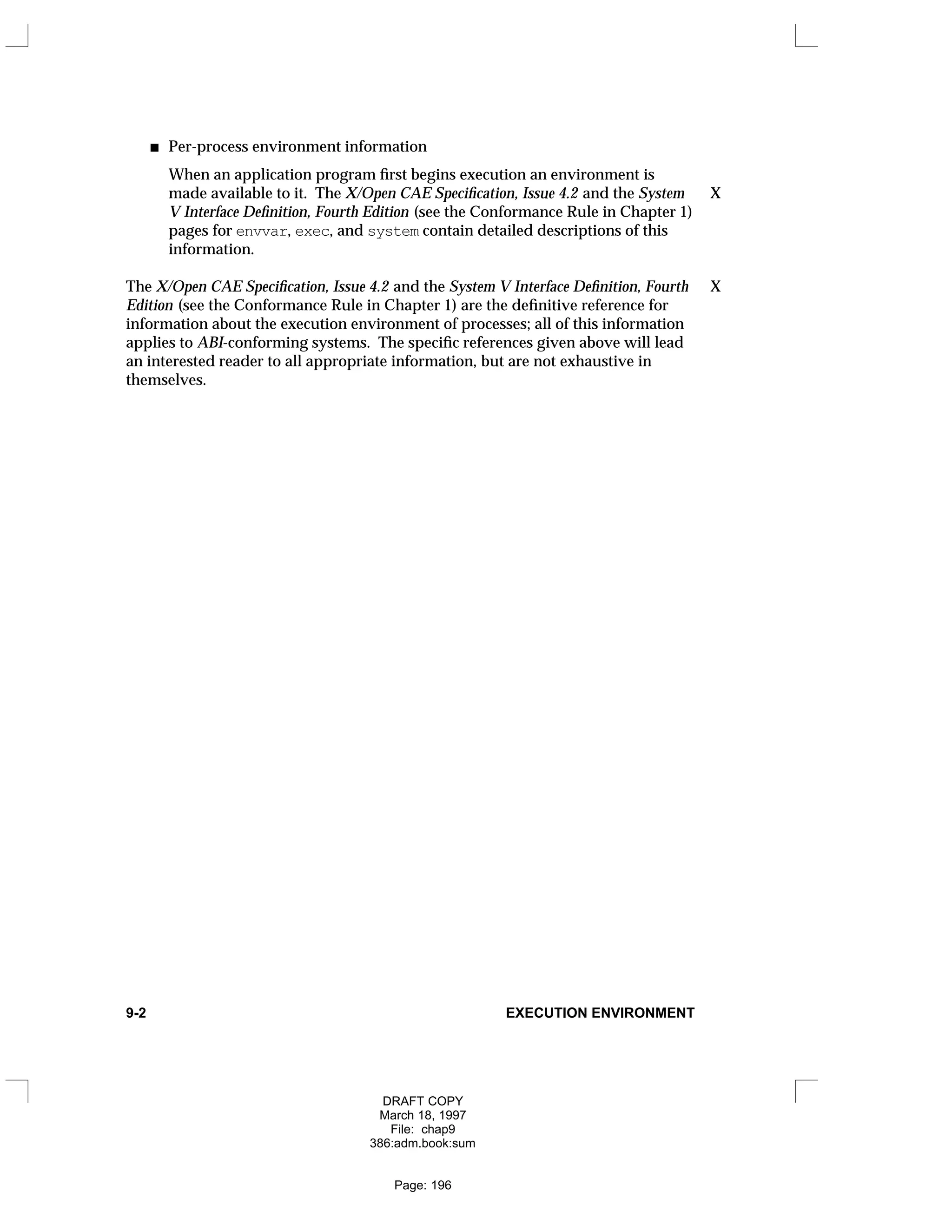 Per-process environment information
When an application program first begins execution an environment is
made available to it. The X/Open CAE Specification, Issue 4.2 and the System X
V Interface Definition, Fourth Edition (see the Conformance Rule in Chapter 1)
pages for envvar, exec, and system contain detailed descriptions of this
information.
The X/Open CAE Specification, Issue 4.2 and the System V Interface Definition, Fourth X
Edition (see the Conformance Rule in Chapter 1) are the definitive reference for
information about the execution environment of processes; all of this information
applies to ABI-conforming systems. The specific references given above will lead
an interested reader to all appropriate information, but are not exhaustive in
themselves.
9-2 EXECUTION ENVIRONMENT
DRAFT COPY
March 18, 1997
File: chap9
386:adm.book:sum
Page: 196
 