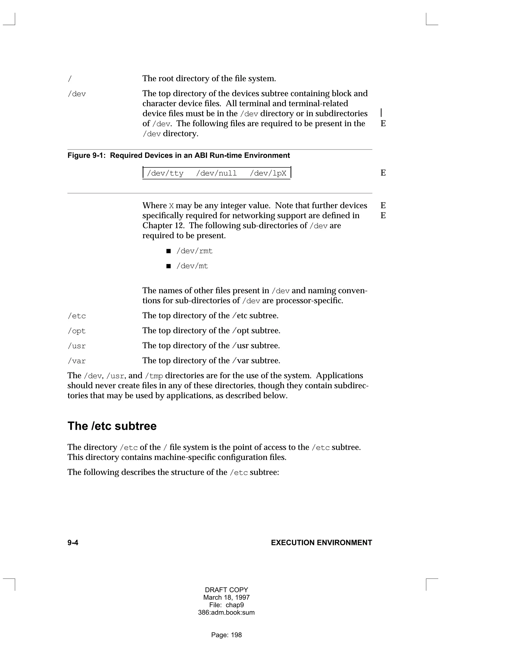 / The root directory of the file system.
/dev The top directory of the devices subtree containing block and
character device files. All terminal and terminal-related
device files must be in the /dev directory or in subdirectories 
of /dev. The following files are required to be present in the E
/dev directory.
Figure 9-1: Required Devices in an ABI Run-time Environment
_
___________________________________
/dev/tty /dev/null /dev/lpX E
_
___________________________________

 

Where X may be any integer value. Note that further devices E
specifically required for networking support are defined in E
Chapter 12. The following sub-directories of /dev are
required to be present.
/dev/rmt
/dev/mt
The names of other files present in /dev and naming conven-
tions for sub-directories of /dev are processor-specific.
/etc The top directory of the /etc subtree.
/opt The top directory of the /opt subtree.
/usr The top directory of the /usr subtree.
/var The top directory of the /var subtree.
The /dev, /usr, and /tmp directories are for the use of the system. Applications
should never create files in any of these directories, though they contain subdirec-
tories that may be used by applications, as described below.
The /etc subtree
The directory /etc of the / file system is the point of access to the /etc subtree.
This directory contains machine-specific configuration files.
The following describes the structure of the /etc subtree:
9-4 EXECUTION ENVIRONMENT
DRAFT COPY
March 18, 1997
File: chap9
386:adm.book:sum
Page: 198
 