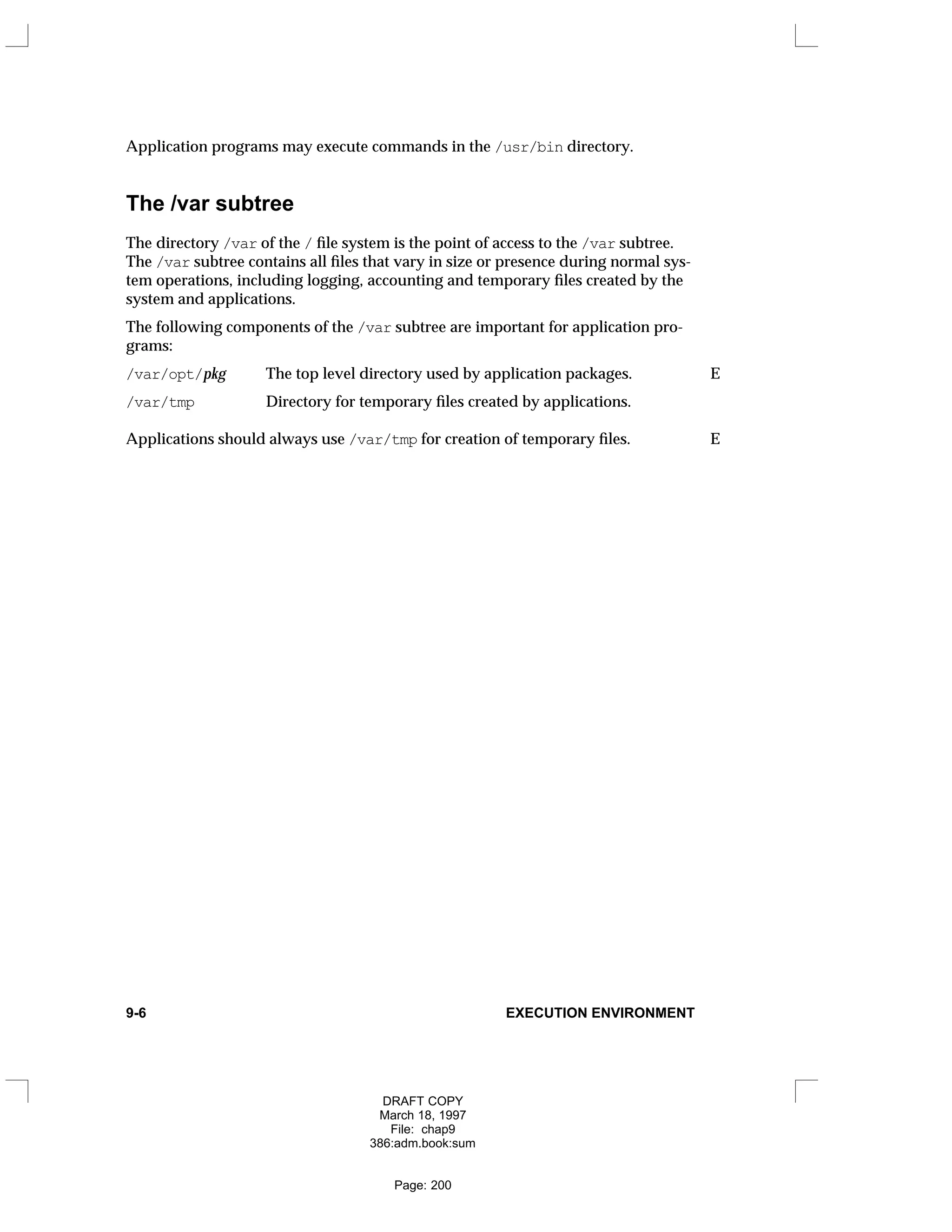 Application programs may execute commands in the /usr/bin directory.
The /var subtree
The directory /var of the / file system is the point of access to the /var subtree.
The /var subtree contains all files that vary in size or presence during normal sys-
tem operations, including logging, accounting and temporary files created by the
system and applications.
The following components of the /var subtree are important for application pro-
grams:
/var/opt/pkg E
The top level directory used by application packages.
/var/tmp Directory for temporary files created by applications.
Applications should always use /var/tmp for creation of temporary files. E
9-6 EXECUTION ENVIRONMENT
DRAFT COPY
March 18, 1997
File: chap9
386:adm.book:sum
Page: 200
 