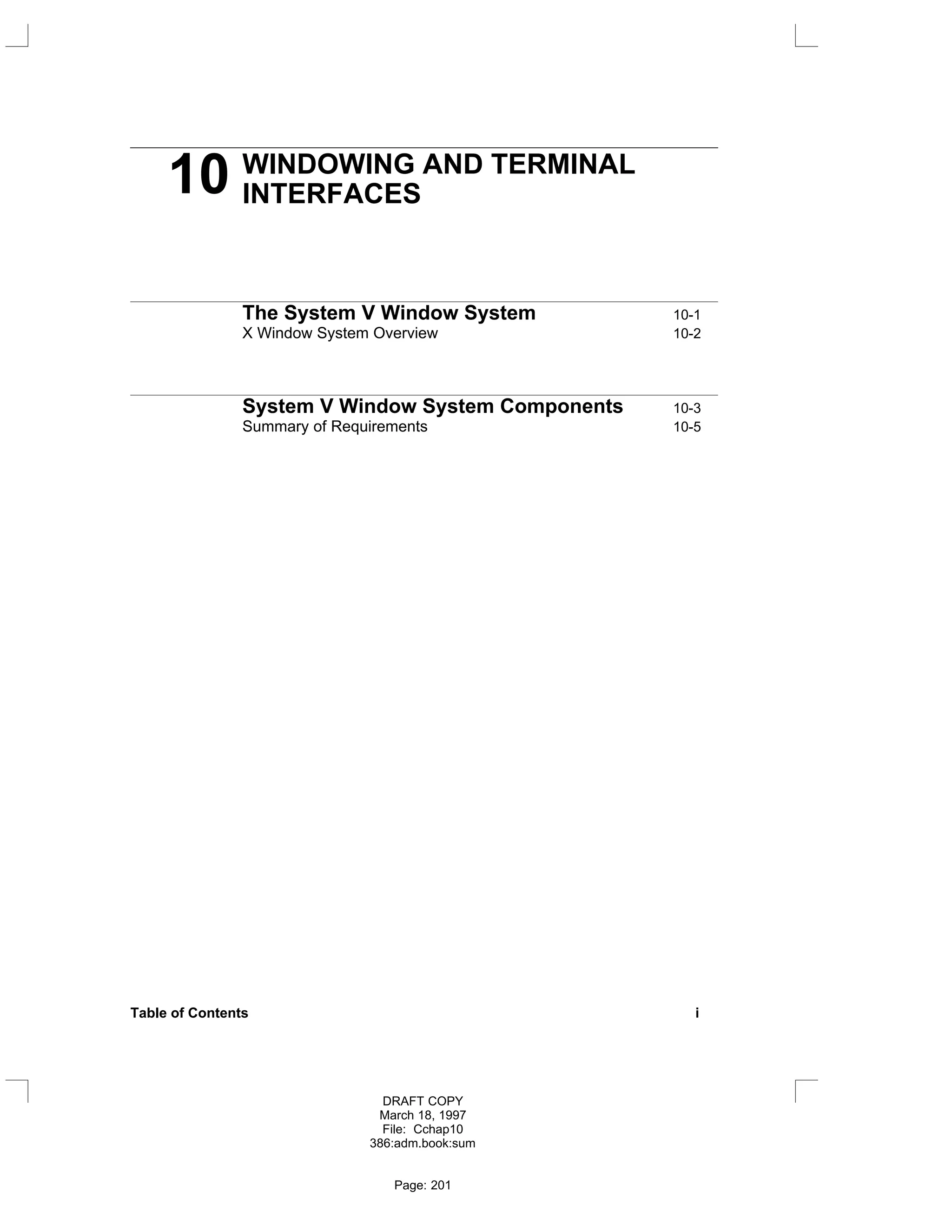 10 WINDOWING AND TERMINAL
INTERFACES
The System V Window System 10-1
X Window System Overview 10-2
System V Window System Components 10-3
Summary of Requirements 10-5
Table of Contents i
DRAFT COPY
March 18, 1997
File: Cchap10
386:adm.book:sum
Page: 201
 