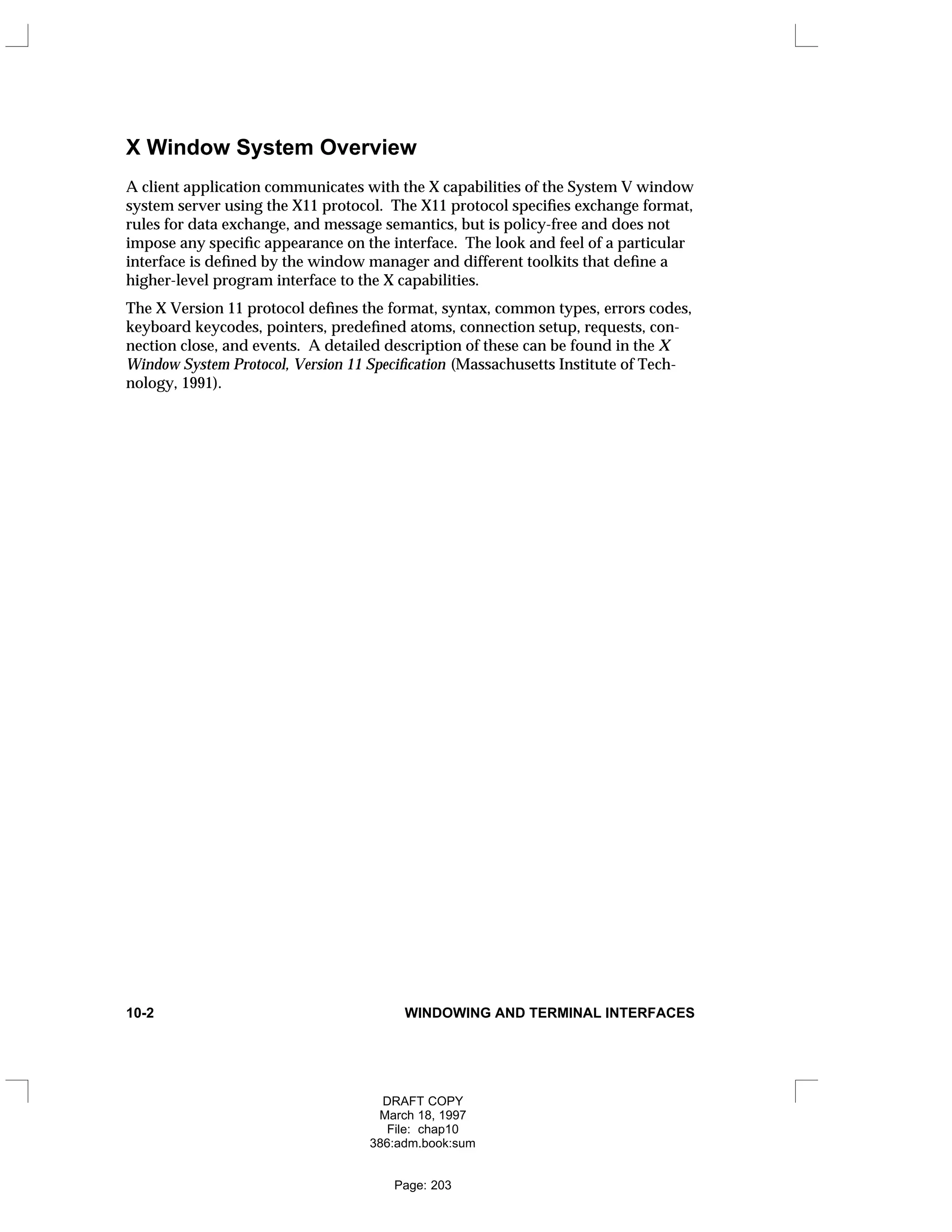 X Window System Overview
A client application communicates with the X capabilities of the System V window
system server using the X11 protocol. The X11 protocol specifies exchange format,
rules for data exchange, and message semantics, but is policy-free and does not
impose any specific appearance on the interface. The look and feel of a particular
interface is defined by the window manager and different toolkits that define a
higher-level program interface to the X capabilities.
The X Version 11 protocol defines the format, syntax, common types, errors codes,
keyboard keycodes, pointers, predefined atoms, connection setup, requests, con-
nection close, and events. A detailed description of these can be found in the X
Window System Protocol, Version 11 Specification (Massachusetts Institute of Tech-
nology, 1991).
10-2 WINDOWING AND TERMINAL INTERFACES
DRAFT COPY
March 18, 1997
File: chap10
386:adm.book:sum
Page: 203
 