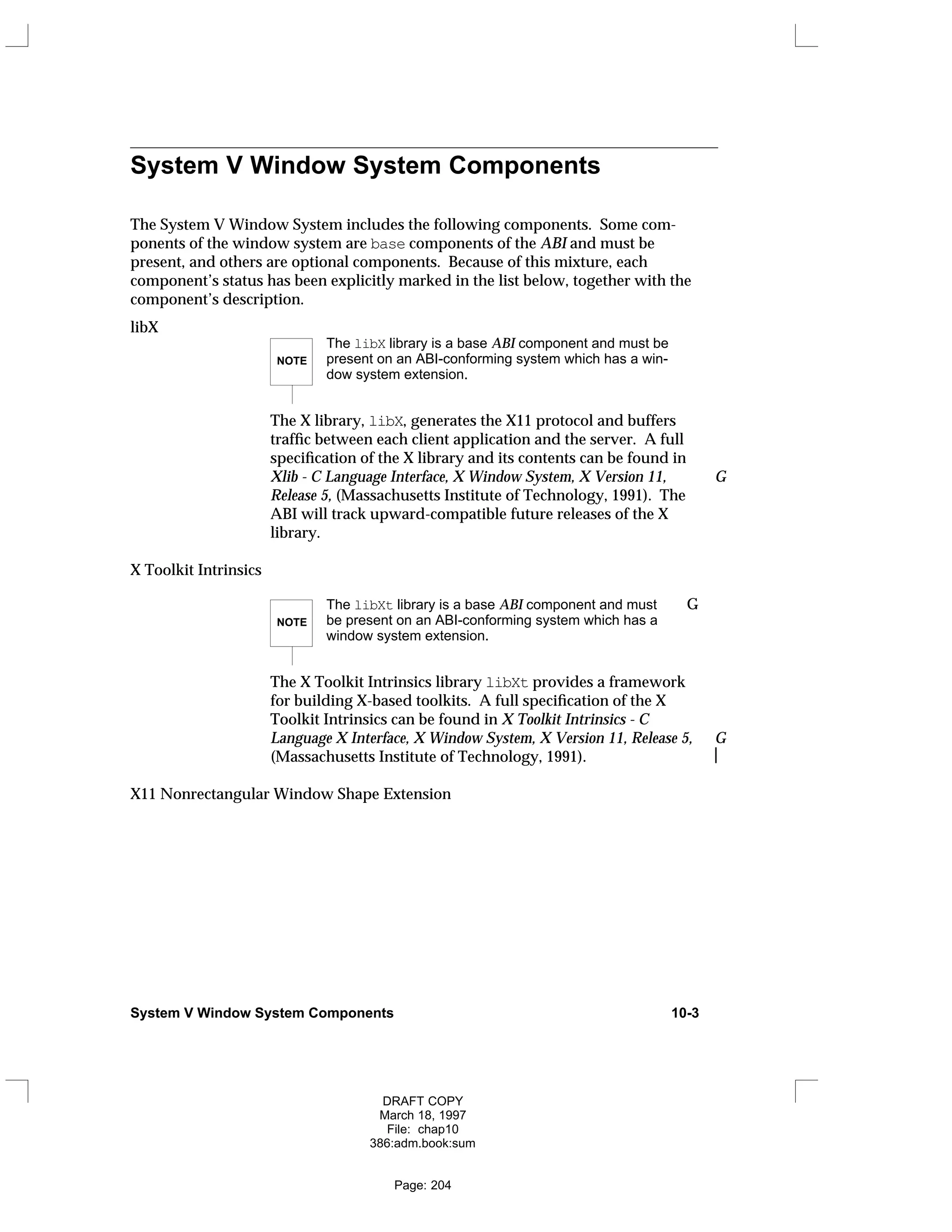 System V Window System Components
The System V Window System includes the following components. Some com-
ponents of the window system are base components of the ABI and must be
present, and others are optional components. Because of this mixture, each
component’s status has been explicitly marked in the list below, together with the
component’s description.
libX
NOTE
The libX library is a base ABI component and must be
present on an ABI-conforming system which has a win-
dow system extension.
The X library, libX, generates the X11 protocol and buffers
traffic between each client application and the server. A full
specification of the X library and its contents can be found in
Xlib - C Language Interface, X Window System, X Version 11, G
Release 5, (Massachusetts Institute of Technology, 1991). The
ABI will track upward-compatible future releases of the X
library.
X Toolkit Intrinsics
NOTE
The libXt library is a base ABI component and must G
be present on an ABI-conforming system which has a
window system extension.
The X Toolkit Intrinsics library libXt provides a framework
for building X-based toolkits. A full specification of the X
Toolkit Intrinsics can be found in X Toolkit Intrinsics - C
Language X Interface, X Window System, X Version 11, Release 5, G
(Massachusetts Institute of Technology, 1991). 
X11 Nonrectangular Window Shape Extension
System V Window System Components 10-3
DRAFT COPY
March 18, 1997
File: chap10
386:adm.book:sum
Page: 204
 