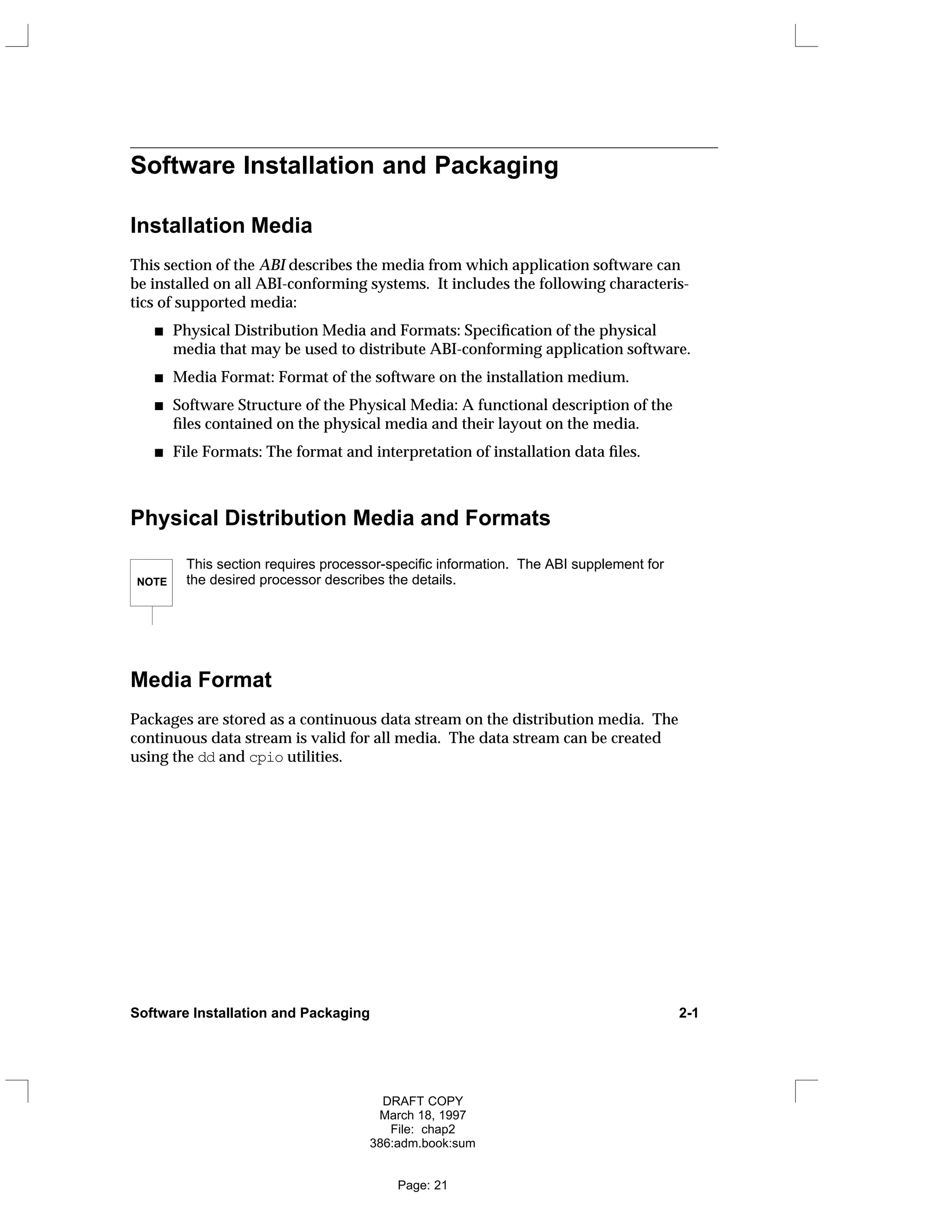 Software Installation and Packaging
Installation Media
This section of the ABI describes the media from which application software can
be installed on all ABI-conforming systems. It includes the following characteris-
tics of supported media:
Physical Distribution Media and Formats: Specification of the physical
media that may be used to distribute ABI-conforming application software.
Media Format: Format of the software on the installation medium.
Software Structure of the Physical Media: A functional description of the
files contained on the physical media and their layout on the media.
File Formats: The format and interpretation of installation data files.
Physical Distribution Media and Formats
NOTE
This section requires processor-specific information. The ABI supplement for
the desired processor describes the details.
Media Format
Packages are stored as a continuous data stream on the distribution media. The
continuous data stream is valid for all media. The data stream can be created
using the dd and cpio utilities.
Software Installation and Packaging 2-1
DRAFT COPY
March 18, 1997
File: chap2
386:adm.book:sum
Page: 21
 
