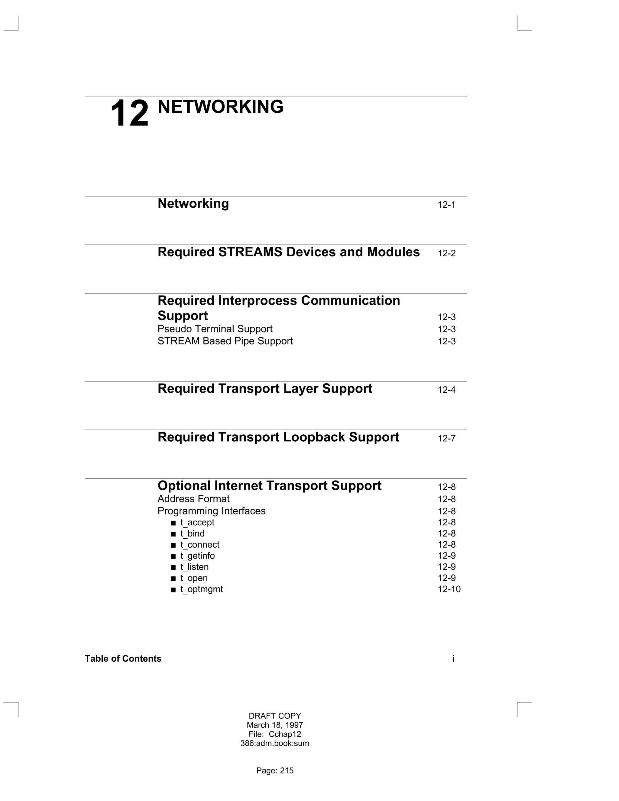 12 NETWORKING
Networking 12-1
Required STREAMS Devices and Modules 12-2
Required Interprocess Communication
Support 12-3
Pseudo Terminal Support 12-3
STREAM Based Pipe Support 12-3
Required Transport Layer Support 12-4
Required Transport Loopback Support 12-7
Optional Internet Transport Support 12-8
Address Format 12-8
Programming Interfaces 12-8
t_accept 12-8
t_bind 12-8
t_connect 12-8
t_getinfo 12-9
t_listen 12-9
t_open 12-9
t_optmgmt 12-10
Table of Contents i
DRAFT COPY
March 18, 1997
File: Cchap12
386:adm.book:sum
Page: 215
 