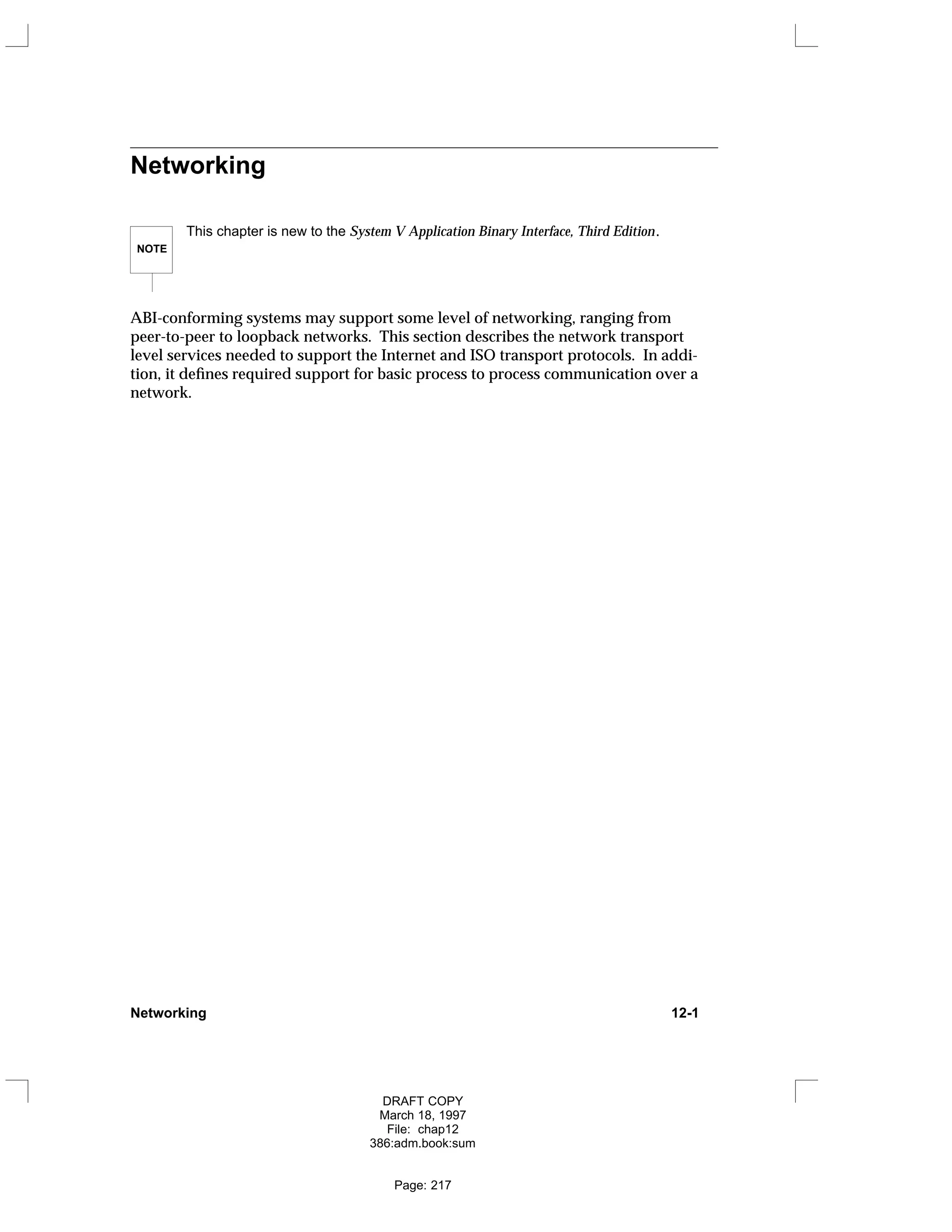 Networking
NOTE
This chapter is new to the System V Application Binary Interface, Third Edition.
ABI-conforming systems may support some level of networking, ranging from
peer-to-peer to loopback networks. This section describes the network transport
level services needed to support the Internet and ISO transport protocols. In addi-
tion, it defines required support for basic process to process communication over a
network.
Networking 12-1
DRAFT COPY
March 18, 1997
File: chap12
386:adm.book:sum
Page: 217
 