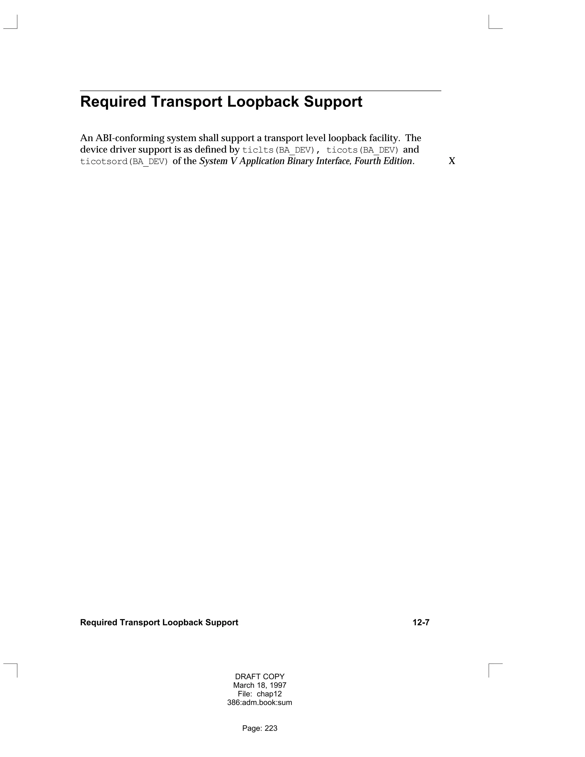 Required Transport Loopback Support
An ABI-conforming system shall support a transport level loopback facility. The
device driver support is as defined by ticlts(BA_DEV), ticots(BA_DEV) and
ticotsord(BA_DEV) of the System V Application Binary Interface, Fourth Edition. X
Required Transport Loopback Support 12-7
DRAFT COPY
March 18, 1997
File: chap12
386:adm.book:sum
Page: 223
 