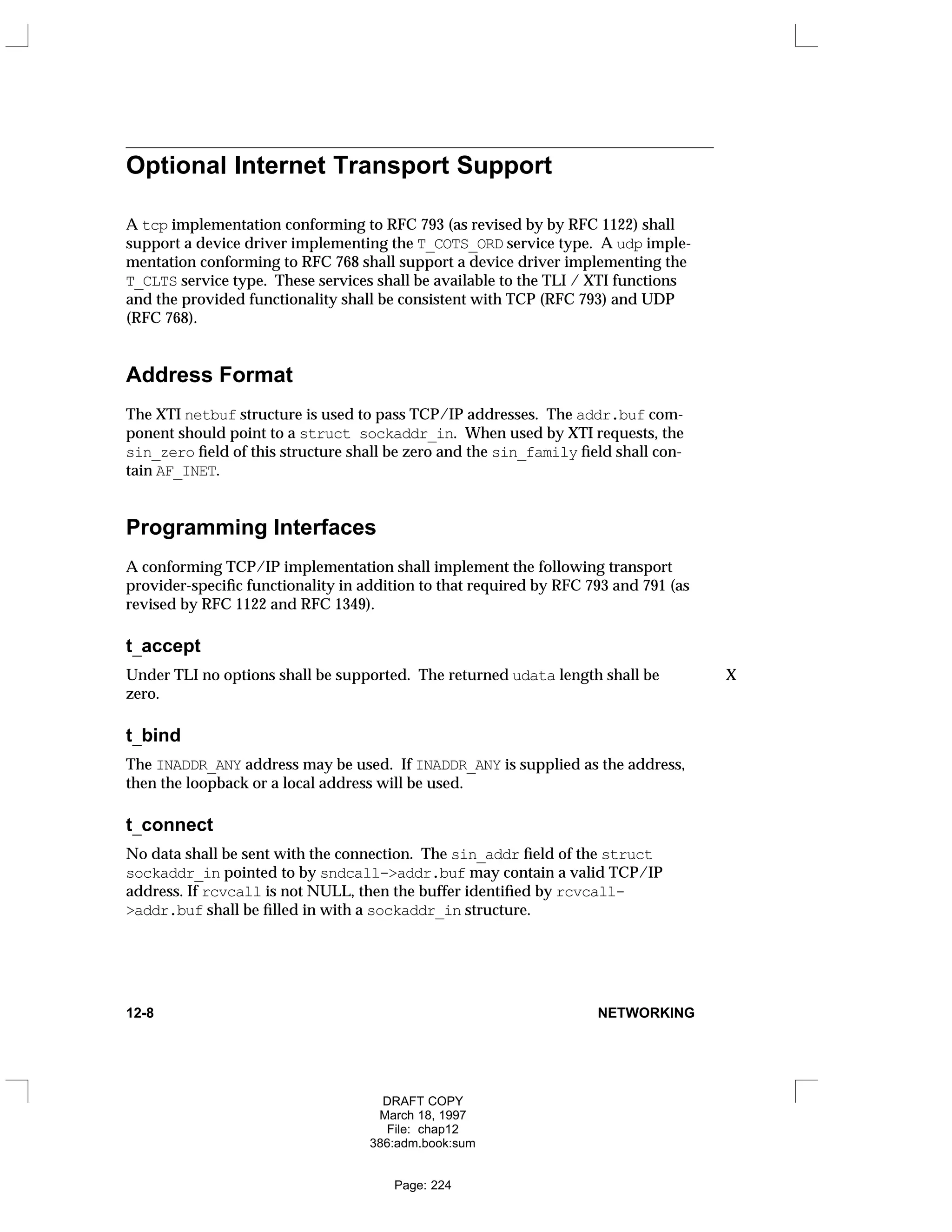 Optional Internet Transport Support
A tcp implementation conforming to RFC 793 (as revised by by RFC 1122) shall
support a device driver implementing the T_COTS_ORD service type. A udp imple-
mentation conforming to RFC 768 shall support a device driver implementing the
T_CLTS service type. These services shall be available to the TLI / XTI functions
and the provided functionality shall be consistent with TCP (RFC 793) and UDP
(RFC 768).
Address Format
The XTI netbuf structure is used to pass TCP/IP addresses. The addr.buf com-
ponent should point to a struct sockaddr_in. When used by XTI requests, the
sin_zero field of this structure shall be zero and the sin_family field shall con-
tain AF_INET.
Programming Interfaces
A conforming TCP/IP implementation shall implement the following transport
provider-specific functionality in addition to that required by RFC 793 and 791 (as
revised by RFC 1122 and RFC 1349).
t_accept
Under TLI no options shall be supported. The returned udata length shall be X
zero.
t_bind
The INADDR_ANY address may be used. If INADDR_ANY is supplied as the address,
then the loopback or a local address will be used.
t_connect
No data shall be sent with the connection. The sin_addr field of the struct
sockaddr_in pointed to by sndcall->addr.buf may contain a valid TCP/IP
address. If rcvcall is not NULL, then the buffer identified by rcvcall-
>addr.buf shall be filled in with a sockaddr_in structure.
12-8 NETWORKING
DRAFT COPY
March 18, 1997
File: chap12
386:adm.book:sum
Page: 224
 