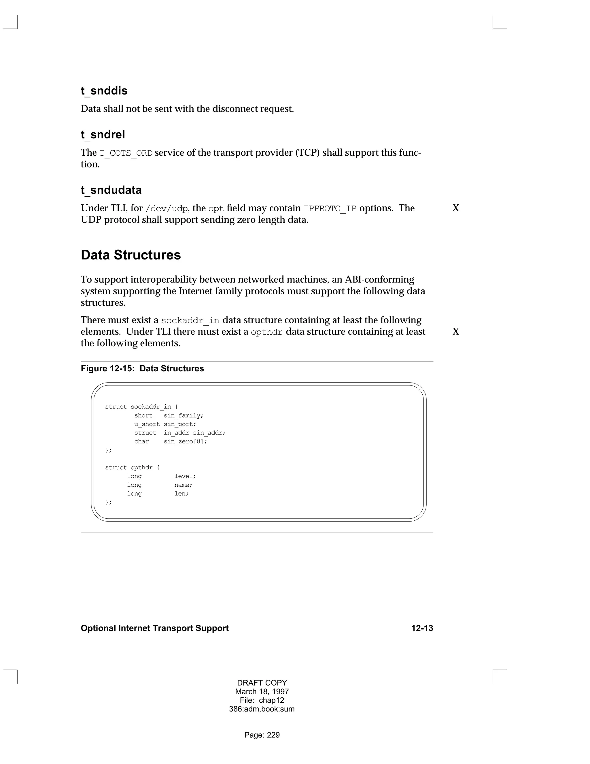 t_snddis
Data shall not be sent with the disconnect request.
t_sndrel
The T_COTS_ORD service of the transport provider (TCP) shall support this func-
tion.
t_sndudata
Under TLI, for /dev/udp, the opt field may contain IPPROTO_IP options. The X
UDP protocol shall support sending zero length data.
Data Structures
To support interoperability between networked machines, an ABI-conforming
system supporting the Internet family protocols must support the following data
structures.
There must exist a sockaddr_in data structure containing at least the following
elements. Under TLI there must exist a opthdr data structure containing at least X
the following elements.
Figure 12-15: Data Structures
struct sockaddr_in {
short sin_family;
u_short sin_port;
struct in_addr sin_addr;
char sin_zero[8];
};
struct opthdr {
long level;
long name;
long len;
};
Optional Internet Transport Support 12-13
DRAFT COPY
March 18, 1997
File: chap12
386:adm.book:sum
Page: 229
 