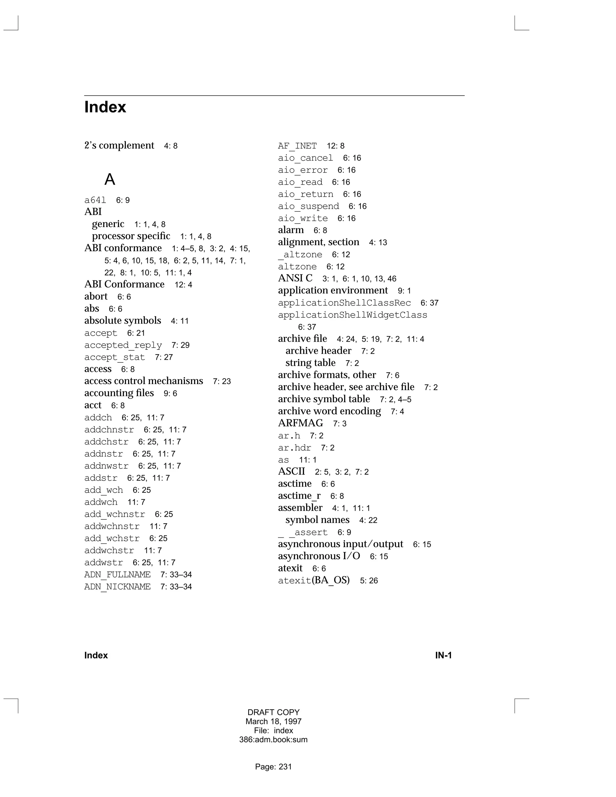 Index
2’s complement 4: 8
A
a64l 6: 9
ABI
generic 1: 1, 4, 8
processor specific 1: 1, 4, 8
ABI conformance 1: 4–5, 8, 3: 2, 4: 15,
5: 4, 6, 10, 15, 18, 6: 2, 5, 11, 14, 7: 1,
22, 8: 1, 10: 5, 11: 1, 4
ABI Conformance 12: 4
abort 6: 6
abs 6: 6
absolute symbols 4: 11
accept 6: 21
accepted_reply 7: 29
accept_stat 7: 27
access 6: 8
access control mechanisms 7: 23
accounting files 9: 6
acct 6: 8
addch 6: 25, 11: 7
addchnstr 6: 25, 11: 7
addchstr 6: 25, 11: 7
addnstr 6: 25, 11: 7
addnwstr 6: 25, 11: 7
addstr 6: 25, 11: 7
add_wch 6: 25
addwch 11: 7
add_wchnstr 6: 25
addwchnstr 11: 7
add_wchstr 6: 25
addwchstr 11: 7
addwstr 6: 25, 11: 7
ADN_FULLNAME 7: 33–34
ADN_NICKNAME 7: 33–34
AF_INET 12: 8
aio_cancel 6: 16
aio_error 6: 16
aio_read 6: 16
aio_return 6: 16
aio_suspend 6: 16
aio_write 6: 16
alarm 6: 8
alignment, section 4: 13
_altzone 6: 12
altzone 6: 12
ANSI C 3: 1, 6: 1, 10, 13, 46
application environment 9: 1
applicationShellClassRec 6: 37
applicationShellWidgetClass
6: 37
archive file 4: 24, 5: 19, 7: 2, 11: 4
archive header 7: 2
string table 7: 2
archive formats, other 7: 6
archive header, see archive file 7: 2
archive symbol table 7: 2, 4–5
archive word encoding 7: 4
ARFMAG 7: 3
ar.h 7: 2
ar.hdr 7: 2
as 11: 1
ASCII 2: 5, 3: 2, 7: 2
asctime 6: 6
asctime_r 6: 8
assembler 4: 1, 11: 1
symbol names 4: 22
_ _assert 6: 9
asynchronous input/output 6: 15
asynchronous I/O 6: 15
atexit 6: 6
atexit(BA_OS) 5: 26
Index IN-1
DRAFT COPY
March 18, 1997
File: index
386:adm.book:sum
Page: 231
 