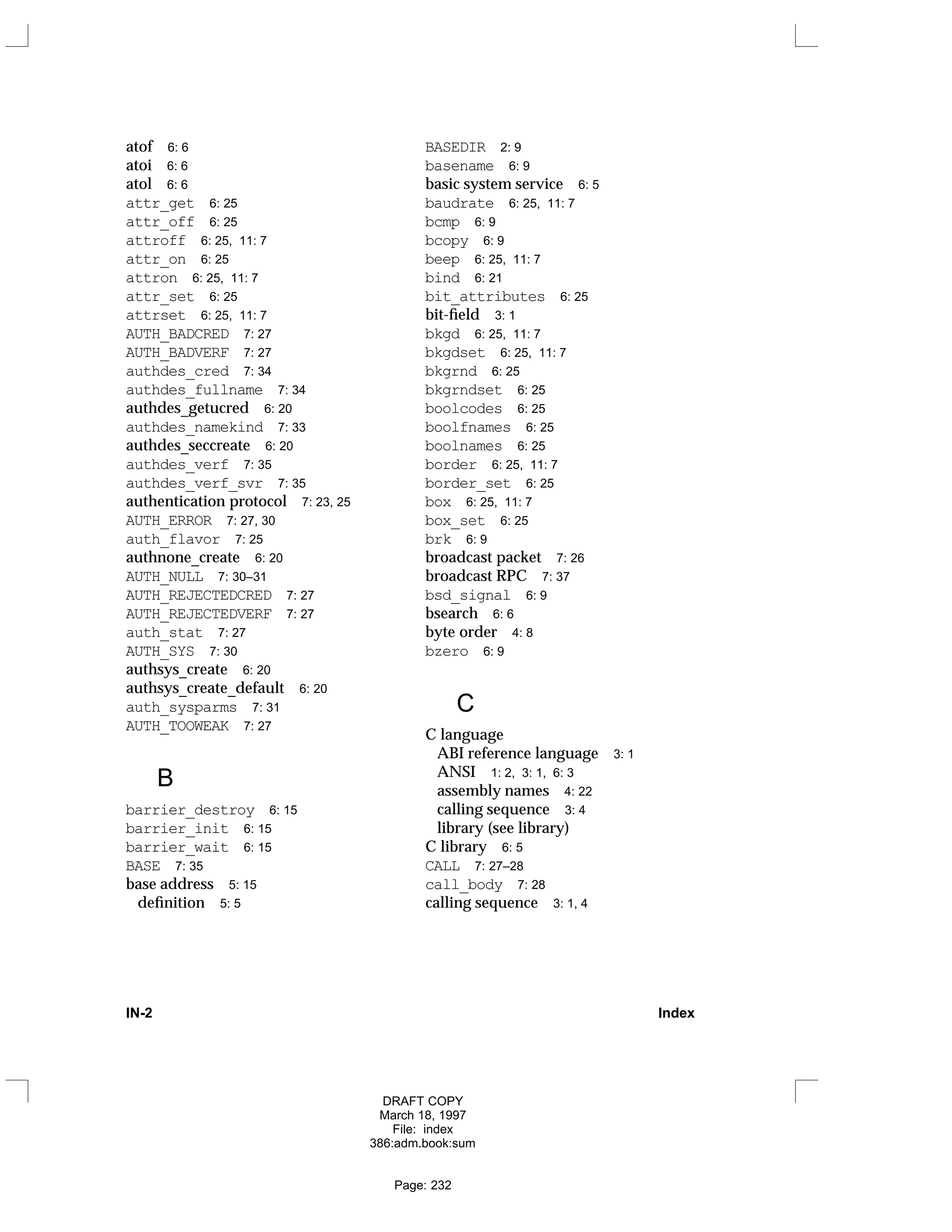 atof 6: 6
atoi 6: 6
atol 6: 6
attr_get 6: 25
attr_off 6: 25
attroff 6: 25, 11: 7
attr_on 6: 25
attron 6: 25, 11: 7
attr_set 6: 25
attrset 6: 25, 11: 7
AUTH_BADCRED 7: 27
AUTH_BADVERF 7: 27
authdes_cred 7: 34
authdes_fullname 7: 34
authdes_getucred 6: 20
authdes_namekind 7: 33
authdes_seccreate 6: 20
authdes_verf 7: 35
authdes_verf_svr 7: 35
authentication protocol 7: 23, 25
AUTH_ERROR 7: 27, 30
auth_flavor 7: 25
authnone_create 6: 20
AUTH_NULL 7: 30–31
AUTH_REJECTEDCRED 7: 27
AUTH_REJECTEDVERF 7: 27
auth_stat 7: 27
AUTH_SYS 7: 30
authsys_create 6: 20
authsys_create_default 6: 20
auth_sysparms 7: 31
AUTH_TOOWEAK 7: 27
B
barrier_destroy 6: 15
barrier_init 6: 15
barrier_wait 6: 15
BASE 7: 35
base address 5: 15
definition 5: 5
BASEDIR 2: 9
basename 6: 9
basic system service 6: 5
baudrate 6: 25, 11: 7
bcmp 6: 9
bcopy 6: 9
beep 6: 25, 11: 7
bind 6: 21
bit_attributes 6: 25
bit-field 3: 1
bkgd 6: 25, 11: 7
bkgdset 6: 25, 11: 7
bkgrnd 6: 25
bkgrndset 6: 25
boolcodes 6: 25
boolfnames 6: 25
boolnames 6: 25
border 6: 25, 11: 7
border_set 6: 25
box 6: 25, 11: 7
box_set 6: 25
brk 6: 9
broadcast packet 7: 26
broadcast RPC 7: 37
bsd_signal 6: 9
bsearch 6: 6
byte order 4: 8
bzero 6: 9
C
C language
ABI reference language 3: 1
ANSI 1: 2, 3: 1, 6: 3
assembly names 4: 22
calling sequence 3: 4
library (see library)
C library 6: 5
CALL 7: 27–28
call_body 7: 28
calling sequence 3: 1, 4
IN-2 Index
DRAFT COPY
March 18, 1997
File: index
386:adm.book:sum
Page: 232
 