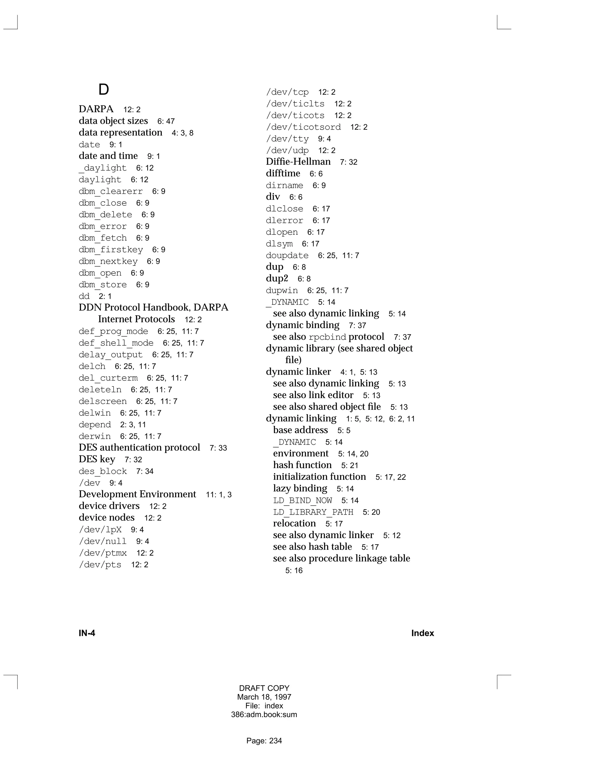 D
DARPA 12: 2
data object sizes 6: 47
data representation 4: 3, 8
date 9: 1
date and time 9: 1
_daylight 6: 12
daylight 6: 12
dbm_clearerr 6: 9
dbm_close 6: 9
dbm_delete 6: 9
dbm_error 6: 9
dbm_fetch 6: 9
dbm_firstkey 6: 9
dbm_nextkey 6: 9
dbm_open 6: 9
dbm_store 6: 9
dd 2: 1
DDN Protocol Handbook, DARPA
Internet Protocols 12: 2
def_prog_mode 6: 25, 11: 7
def_shell_mode 6: 25, 11: 7
delay_output 6: 25, 11: 7
delch 6: 25, 11: 7
del_curterm 6: 25, 11: 7
deleteln 6: 25, 11: 7
delscreen 6: 25, 11: 7
delwin 6: 25, 11: 7
depend 2: 3, 11
derwin 6: 25, 11: 7
DES authentication protocol 7: 33
DES key 7: 32
des_block 7: 34
/dev 9: 4
Development Environment 11: 1, 3
device drivers 12: 2
device nodes 12: 2
/dev/lpX 9: 4
/dev/null 9: 4
/dev/ptmx 12: 2
/dev/pts 12: 2
/dev/tcp 12: 2
/dev/ticlts 12: 2
/dev/ticots 12: 2
/dev/ticotsord 12: 2
/dev/tty 9: 4
/dev/udp 12: 2
Diffie-Hellman 7: 32
difftime 6: 6
dirname 6: 9
div 6: 6
dlclose 6: 17
dlerror 6: 17
dlopen 6: 17
dlsym 6: 17
doupdate 6: 25, 11: 7
dup 6: 8
dup2 6: 8
dupwin 6: 25, 11: 7
_DYNAMIC 5: 14
see also dynamic linking 5: 14
dynamic binding 7: 37
see also rpcbind protocol 7: 37
dynamic library (see shared object
file)
dynamic linker 4: 1, 5: 13
see also dynamic linking 5: 13
see also link editor 5: 13
see also shared object file 5: 13
dynamic linking 1: 5, 5: 12, 6: 2, 11
base address 5: 5
_DYNAMIC 5: 14
environment 5: 14, 20
hash function 5: 21
initialization function 5: 17, 22
lazy binding 5: 14
LD_BIND_NOW 5: 14
LD_LIBRARY_PATH 5: 20
relocation 5: 17
see also dynamic linker 5: 12
see also hash table 5: 17
see also procedure linkage table
5: 16
IN-4 Index
DRAFT COPY
March 18, 1997
File: index
386:adm.book:sum
Page: 234
 