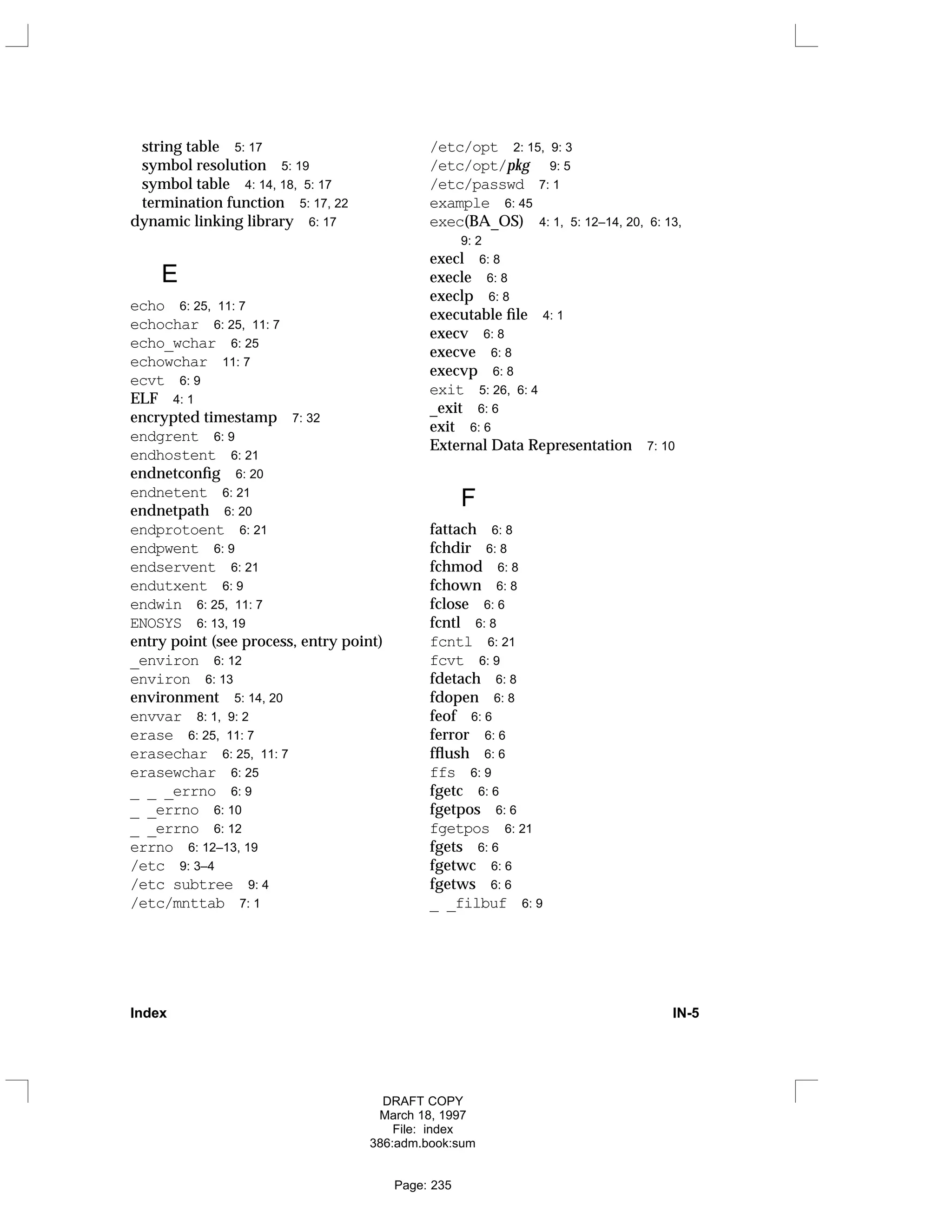 string table 5: 17
symbol resolution 5: 19
symbol table 4: 14, 18, 5: 17
termination function 5: 17, 22
dynamic linking library 6: 17
E
echo 6: 25, 11: 7
echochar 6: 25, 11: 7
echo_wchar 6: 25
echowchar 11: 7
ecvt 6: 9
ELF 4: 1
encrypted timestamp 7: 32
endgrent 6: 9
endhostent 6: 21
endnetconfig 6: 20
endnetent 6: 21
endnetpath 6: 20
endprotoent 6: 21
endpwent 6: 9
endservent 6: 21
endutxent 6: 9
endwin 6: 25, 11: 7
ENOSYS 6: 13, 19
entry point (see process, entry point)
_environ 6: 12
environ 6: 13
environment 5: 14, 20
envvar 8: 1, 9: 2
erase 6: 25, 11: 7
erasechar 6: 25, 11: 7
erasewchar 6: 25
_ _ _errno 6: 9
_ _errno 6: 10
_ _errno 6: 12
errno 6: 12–13, 19
/etc 9: 3–4
/etc subtree 9: 4
/etc/mnttab 7: 1
/etc/opt 2: 15, 9: 3
/etc/opt/pkg 9: 5
/etc/passwd 7: 1
example 6: 45
exec(BA_OS) 4: 1, 5: 12–14, 20, 6: 13,
9: 2
execl 6: 8
execle 6: 8
execlp 6: 8
executable file 4: 1
execv 6: 8
execve 6: 8
execvp 6: 8
exit 5: 26, 6: 4
_exit 6: 6
exit 6: 6
External Data Representation 7: 10
F
fattach 6: 8
fchdir 6: 8
fchmod 6: 8
fchown 6: 8
fclose 6: 6
fcntl 6: 8
fcntl 6: 21
fcvt 6: 9
fdetach 6: 8
fdopen 6: 8
feof 6: 6
ferror 6: 6
fflush 6: 6
ffs 6: 9
fgetc 6: 6
fgetpos 6: 6
fgetpos 6: 21
fgets 6: 6
fgetwc 6: 6
fgetws 6: 6
_ _filbuf 6: 9
Index IN-5
DRAFT COPY
March 18, 1997
File: index
386:adm.book:sum
Page: 235
 