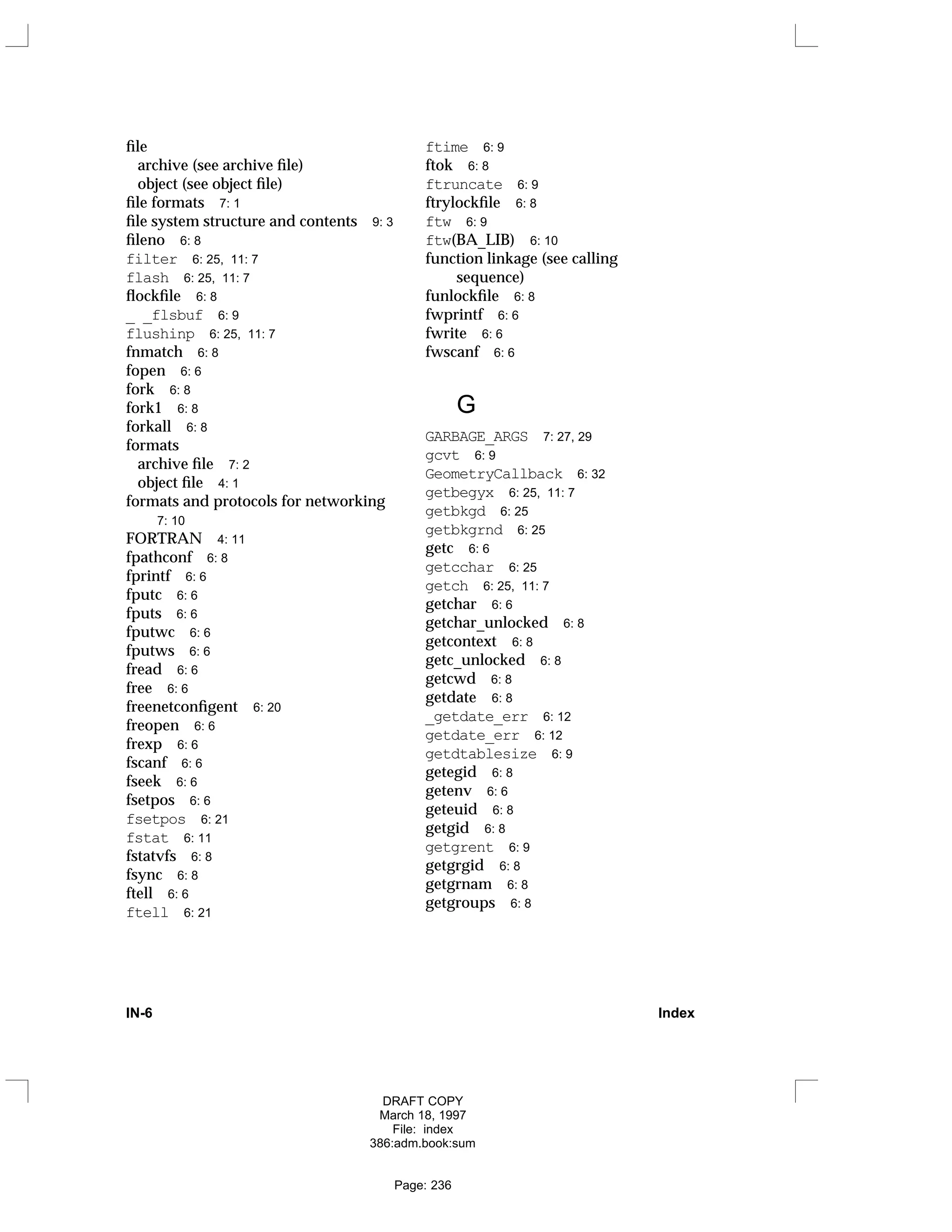 file
archive (see archive file)
object (see object file)
file formats 7: 1
file system structure and contents 9: 3
fileno 6: 8
filter 6: 25, 11: 7
flash 6: 25, 11: 7
flockfile 6: 8
_ _flsbuf 6: 9
flushinp 6: 25, 11: 7
fnmatch 6: 8
fopen 6: 6
fork 6: 8
fork1 6: 8
forkall 6: 8
formats
archive file 7: 2
object file 4: 1
formats and protocols for networking
7: 10
FORTRAN 4: 11
fpathconf 6: 8
fprintf 6: 6
fputc 6: 6
fputs 6: 6
fputwc 6: 6
fputws 6: 6
fread 6: 6
free 6: 6
freenetconfigent 6: 20
freopen 6: 6
frexp 6: 6
fscanf 6: 6
fseek 6: 6
fsetpos 6: 6
fsetpos 6: 21
fstat 6: 11
fstatvfs 6: 8
fsync 6: 8
ftell 6: 6
ftell 6: 21
ftime 6: 9
ftok 6: 8
ftruncate 6: 9
ftrylockfile 6: 8
ftw 6: 9
ftw(BA_LIB) 6: 10
function linkage (see calling
sequence)
funlockfile 6: 8
fwprintf 6: 6
fwrite 6: 6
fwscanf 6: 6
G
GARBAGE_ARGS 7: 27, 29
gcvt 6: 9
GeometryCallback 6: 32
getbegyx 6: 25, 11: 7
getbkgd 6: 25
getbkgrnd 6: 25
getc 6: 6
getcchar 6: 25
getch 6: 25, 11: 7
getchar 6: 6
getchar_unlocked 6: 8
getcontext 6: 8
getc_unlocked 6: 8
getcwd 6: 8
getdate 6: 8
_getdate_err 6: 12
getdate_err 6: 12
getdtablesize 6: 9
getegid 6: 8
getenv 6: 6
geteuid 6: 8
getgid 6: 8
getgrent 6: 9
getgrgid 6: 8
getgrnam 6: 8
getgroups 6: 8
IN-6 Index
DRAFT COPY
March 18, 1997
File: index
386:adm.book:sum
Page: 236
 