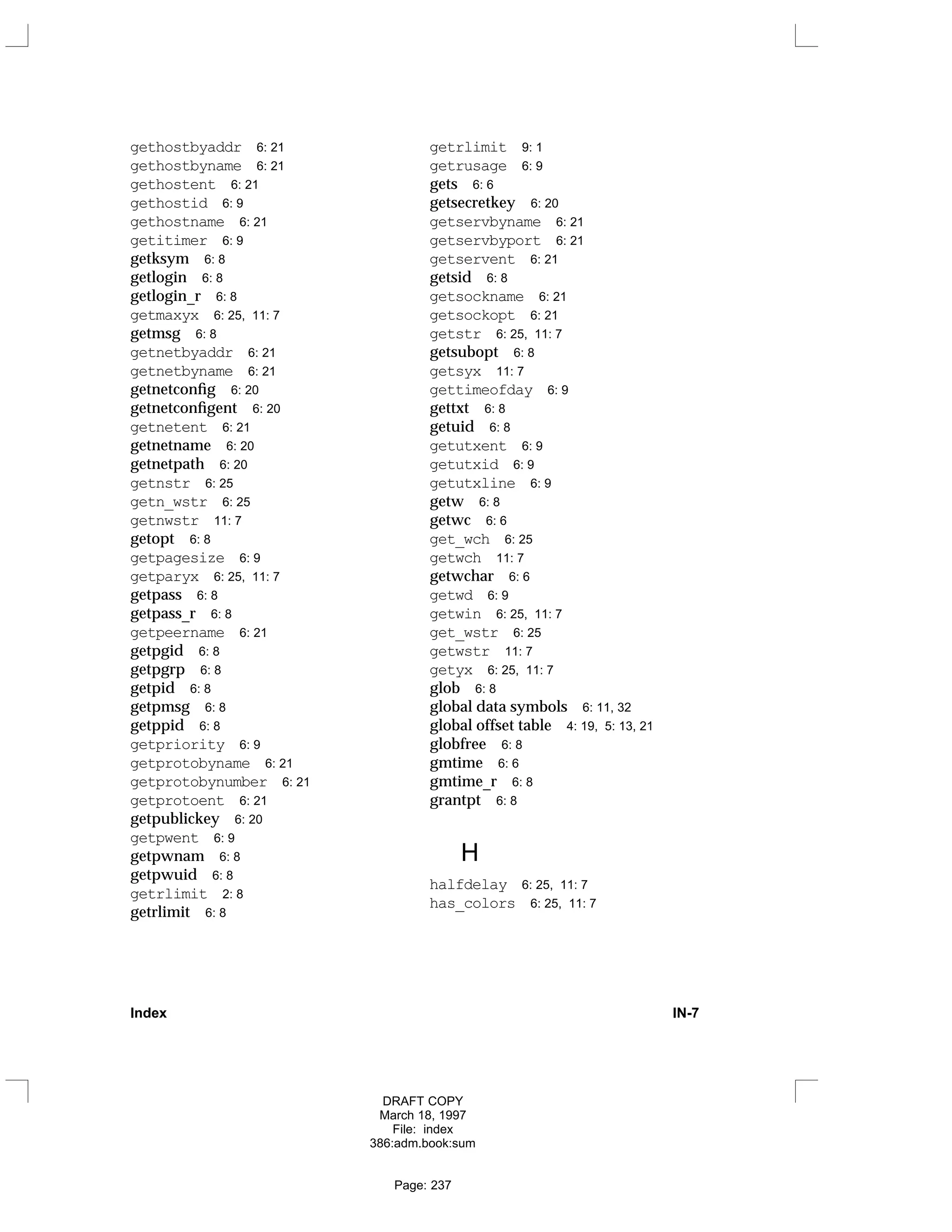 gethostbyaddr 6: 21
gethostbyname 6: 21
gethostent 6: 21
gethostid 6: 9
gethostname 6: 21
getitimer 6: 9
getksym 6: 8
getlogin 6: 8
getlogin_r 6: 8
getmaxyx 6: 25, 11: 7
getmsg 6: 8
getnetbyaddr 6: 21
getnetbyname 6: 21
getnetconfig 6: 20
getnetconfigent 6: 20
getnetent 6: 21
getnetname 6: 20
getnetpath 6: 20
getnstr 6: 25
getn_wstr 6: 25
getnwstr 11: 7
getopt 6: 8
getpagesize 6: 9
getparyx 6: 25, 11: 7
getpass 6: 8
getpass_r 6: 8
getpeername 6: 21
getpgid 6: 8
getpgrp 6: 8
getpid 6: 8
getpmsg 6: 8
getppid 6: 8
getpriority 6: 9
getprotobyname 6: 21
getprotobynumber 6: 21
getprotoent 6: 21
getpublickey 6: 20
getpwent 6: 9
getpwnam 6: 8
getpwuid 6: 8
getrlimit 2: 8
getrlimit 6: 8
getrlimit 9: 1
getrusage 6: 9
gets 6: 6
getsecretkey 6: 20
getservbyname 6: 21
getservbyport 6: 21
getservent 6: 21
getsid 6: 8
getsockname 6: 21
getsockopt 6: 21
getstr 6: 25, 11: 7
getsubopt 6: 8
getsyx 11: 7
gettimeofday 6: 9
gettxt 6: 8
getuid 6: 8
getutxent 6: 9
getutxid 6: 9
getutxline 6: 9
getw 6: 8
getwc 6: 6
get_wch 6: 25
getwch 11: 7
getwchar 6: 6
getwd 6: 9
getwin 6: 25, 11: 7
get_wstr 6: 25
getwstr 11: 7
getyx 6: 25, 11: 7
glob 6: 8
global data symbols 6: 11, 32
global offset table 4: 19, 5: 13, 21
globfree 6: 8
gmtime 6: 6
gmtime_r 6: 8
grantpt 6: 8
H
halfdelay 6: 25, 11: 7
has_colors 6: 25, 11: 7
Index IN-7
DRAFT COPY
March 18, 1997
File: index
386:adm.book:sum
Page: 237
 