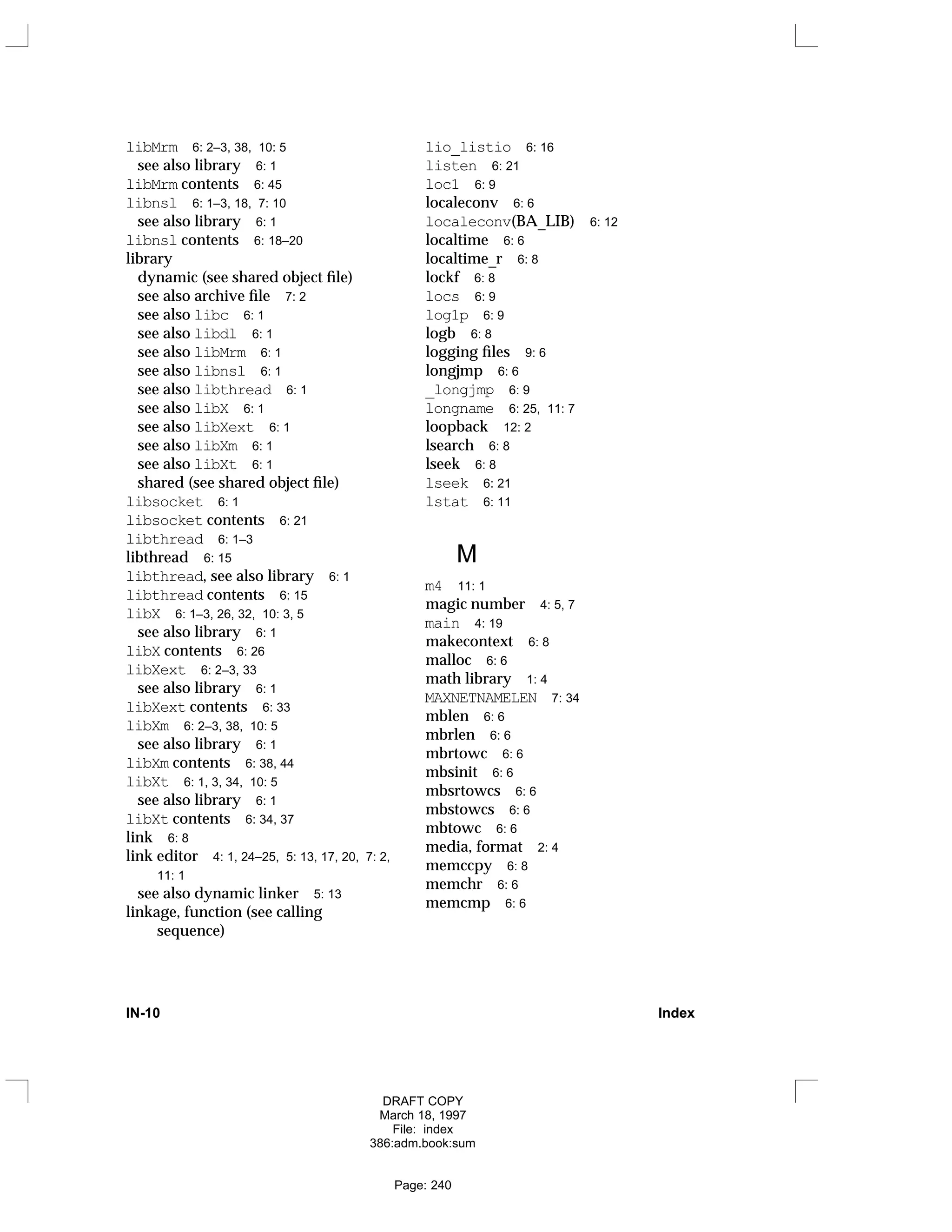 libMrm 6: 2–3, 38, 10: 5
see also library 6: 1
libMrm contents 6: 45
libnsl 6: 1–3, 18, 7: 10
see also library 6: 1
libnsl contents 6: 18–20
library
dynamic (see shared object file)
see also archive file 7: 2
see also libc 6: 1
see also libdl 6: 1
see also libMrm 6: 1
see also libnsl 6: 1
see also libthread 6: 1
see also libX 6: 1
see also libXext 6: 1
see also libXm 6: 1
see also libXt 6: 1
shared (see shared object file)
libsocket 6: 1
libsocket contents 6: 21
libthread 6: 1–3
libthread 6: 15
libthread, see also library 6: 1
libthread contents 6: 15
libX 6: 1–3, 26, 32, 10: 3, 5
see also library 6: 1
libX contents 6: 26
libXext 6: 2–3, 33
see also library 6: 1
libXext contents 6: 33
libXm 6: 2–3, 38, 10: 5
see also library 6: 1
libXm contents 6: 38, 44
libXt 6: 1, 3, 34, 10: 5
see also library 6: 1
libXt contents 6: 34, 37
link 6: 8
link editor 4: 1, 24–25, 5: 13, 17, 20, 7: 2,
11: 1
see also dynamic linker 5: 13
linkage, function (see calling
sequence)
lio_listio 6: 16
listen 6: 21
loc1 6: 9
localeconv 6: 6
localeconv(BA_LIB) 6: 12
localtime 6: 6
localtime_r 6: 8
lockf 6: 8
locs 6: 9
log1p 6: 9
logb 6: 8
logging files 9: 6
longjmp 6: 6
_longjmp 6: 9
longname 6: 25, 11: 7
loopback 12: 2
lsearch 6: 8
lseek 6: 8
lseek 6: 21
lstat 6: 11
M
m4 11: 1
magic number 4: 5, 7
main 4: 19
makecontext 6: 8
malloc 6: 6
math library 1: 4
MAXNETNAMELEN 7: 34
mblen 6: 6
mbrlen 6: 6
mbrtowc 6: 6
mbsinit 6: 6
mbsrtowcs 6: 6
mbstowcs 6: 6
mbtowc 6: 6
media, format 2: 4
memccpy 6: 8
memchr 6: 6
memcmp 6: 6
IN-10 Index
DRAFT COPY
March 18, 1997
File: index
386:adm.book:sum
Page: 240
 