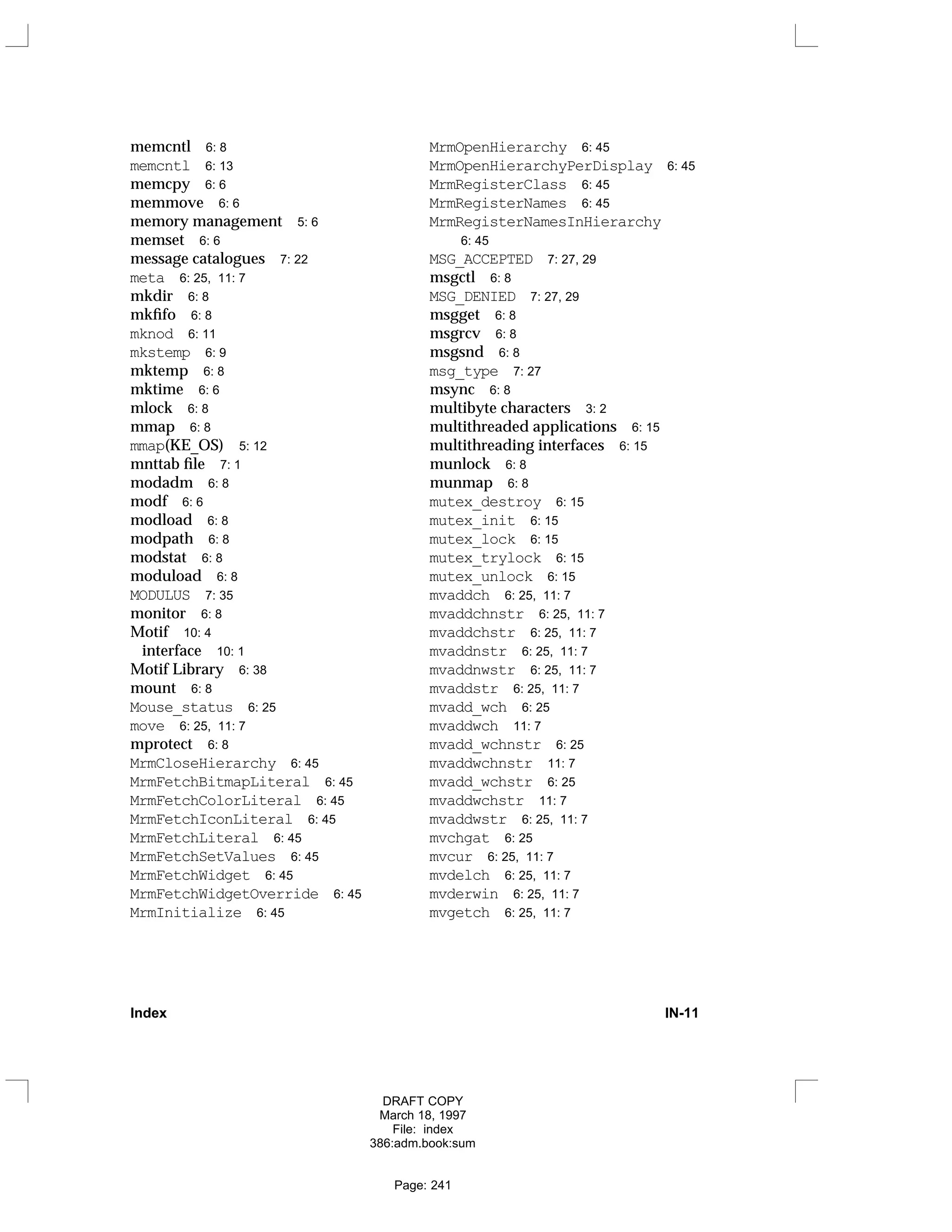 memcntl 6: 8
memcntl 6: 13
memcpy 6: 6
memmove 6: 6
memory management 5: 6
memset 6: 6
message catalogues 7: 22
meta 6: 25, 11: 7
mkdir 6: 8
mkfifo 6: 8
mknod 6: 11
mkstemp 6: 9
mktemp 6: 8
mktime 6: 6
mlock 6: 8
mmap 6: 8
mmap(KE_OS) 5: 12
mnttab file 7: 1
modadm 6: 8
modf 6: 6
modload 6: 8
modpath 6: 8
modstat 6: 8
moduload 6: 8
MODULUS 7: 35
monitor 6: 8
Motif 10: 4
interface 10: 1
Motif Library 6: 38
mount 6: 8
Mouse_status 6: 25
move 6: 25, 11: 7
mprotect 6: 8
MrmCloseHierarchy 6: 45
MrmFetchBitmapLiteral 6: 45
MrmFetchColorLiteral 6: 45
MrmFetchIconLiteral 6: 45
MrmFetchLiteral 6: 45
MrmFetchSetValues 6: 45
MrmFetchWidget 6: 45
MrmFetchWidgetOverride 6: 45
MrmInitialize 6: 45
MrmOpenHierarchy 6: 45
MrmOpenHierarchyPerDisplay 6: 45
MrmRegisterClass 6: 45
MrmRegisterNames 6: 45
MrmRegisterNamesInHierarchy
6: 45
MSG_ACCEPTED 7: 27, 29
msgctl 6: 8
MSG_DENIED 7: 27, 29
msgget 6: 8
msgrcv 6: 8
msgsnd 6: 8
msg_type 7: 27
msync 6: 8
multibyte characters 3: 2
multithreaded applications 6: 15
multithreading interfaces 6: 15
munlock 6: 8
munmap 6: 8
mutex_destroy 6: 15
mutex_init 6: 15
mutex_lock 6: 15
mutex_trylock 6: 15
mutex_unlock 6: 15
mvaddch 6: 25, 11: 7
mvaddchnstr 6: 25, 11: 7
mvaddchstr 6: 25, 11: 7
mvaddnstr 6: 25, 11: 7
mvaddnwstr 6: 25, 11: 7
mvaddstr 6: 25, 11: 7
mvadd_wch 6: 25
mvaddwch 11: 7
mvadd_wchnstr 6: 25
mvaddwchnstr 11: 7
mvadd_wchstr 6: 25
mvaddwchstr 11: 7
mvaddwstr 6: 25, 11: 7
mvchgat 6: 25
mvcur 6: 25, 11: 7
mvdelch 6: 25, 11: 7
mvderwin 6: 25, 11: 7
mvgetch 6: 25, 11: 7
Index IN-11
DRAFT COPY
March 18, 1997
File: index
386:adm.book:sum
Page: 241
 