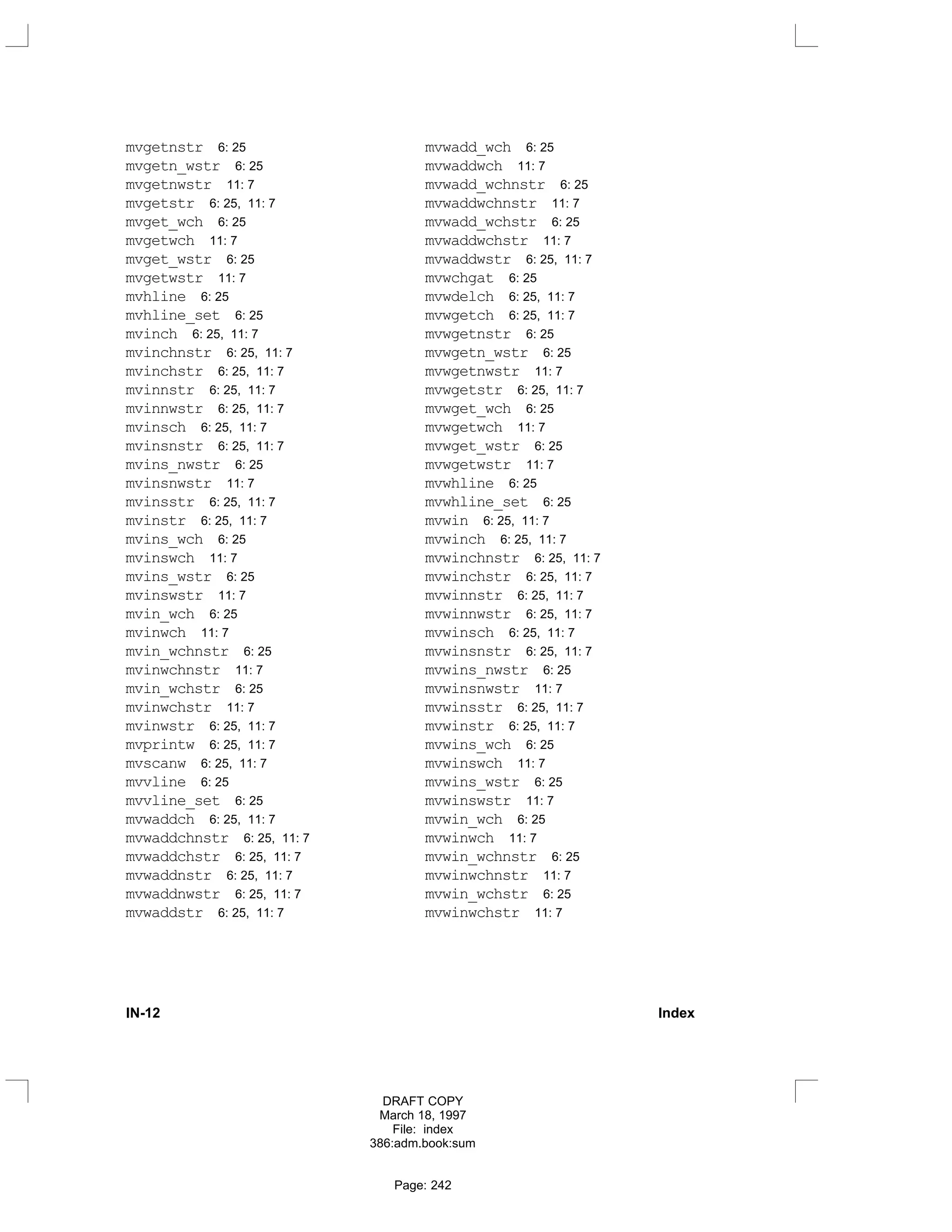 mvgetnstr 6: 25
mvgetn_wstr 6: 25
mvgetnwstr 11: 7
mvgetstr 6: 25, 11: 7
mvget_wch 6: 25
mvgetwch 11: 7
mvget_wstr 6: 25
mvgetwstr 11: 7
mvhline 6: 25
mvhline_set 6: 25
mvinch 6: 25, 11: 7
mvinchnstr 6: 25, 11: 7
mvinchstr 6: 25, 11: 7
mvinnstr 6: 25, 11: 7
mvinnwstr 6: 25, 11: 7
mvinsch 6: 25, 11: 7
mvinsnstr 6: 25, 11: 7
mvins_nwstr 6: 25
mvinsnwstr 11: 7
mvinsstr 6: 25, 11: 7
mvinstr 6: 25, 11: 7
mvins_wch 6: 25
mvinswch 11: 7
mvins_wstr 6: 25
mvinswstr 11: 7
mvin_wch 6: 25
mvinwch 11: 7
mvin_wchnstr 6: 25
mvinwchnstr 11: 7
mvin_wchstr 6: 25
mvinwchstr 11: 7
mvinwstr 6: 25, 11: 7
mvprintw 6: 25, 11: 7
mvscanw 6: 25, 11: 7
mvvline 6: 25
mvvline_set 6: 25
mvwaddch 6: 25, 11: 7
mvwaddchnstr 6: 25, 11: 7
mvwaddchstr 6: 25, 11: 7
mvwaddnstr 6: 25, 11: 7
mvwaddnwstr 6: 25, 11: 7
mvwaddstr 6: 25, 11: 7
mvwadd_wch 6: 25
mvwaddwch 11: 7
mvwadd_wchnstr 6: 25
mvwaddwchnstr 11: 7
mvwadd_wchstr 6: 25
mvwaddwchstr 11: 7
mvwaddwstr 6: 25, 11: 7
mvwchgat 6: 25
mvwdelch 6: 25, 11: 7
mvwgetch 6: 25, 11: 7
mvwgetnstr 6: 25
mvwgetn_wstr 6: 25
mvwgetnwstr 11: 7
mvwgetstr 6: 25, 11: 7
mvwget_wch 6: 25
mvwgetwch 11: 7
mvwget_wstr 6: 25
mvwgetwstr 11: 7
mvwhline 6: 25
mvwhline_set 6: 25
mvwin 6: 25, 11: 7
mvwinch 6: 25, 11: 7
mvwinchnstr 6: 25, 11: 7
mvwinchstr 6: 25, 11: 7
mvwinnstr 6: 25, 11: 7
mvwinnwstr 6: 25, 11: 7
mvwinsch 6: 25, 11: 7
mvwinsnstr 6: 25, 11: 7
mvwins_nwstr 6: 25
mvwinsnwstr 11: 7
mvwinsstr 6: 25, 11: 7
mvwinstr 6: 25, 11: 7
mvwins_wch 6: 25
mvwinswch 11: 7
mvwins_wstr 6: 25
mvwinswstr 11: 7
mvwin_wch 6: 25
mvwinwch 11: 7
mvwin_wchnstr 6: 25
mvwinwchnstr 11: 7
mvwin_wchstr 6: 25
mvwinwchstr 11: 7
IN-12 Index
DRAFT COPY
March 18, 1997
File: index
386:adm.book:sum
Page: 242
 