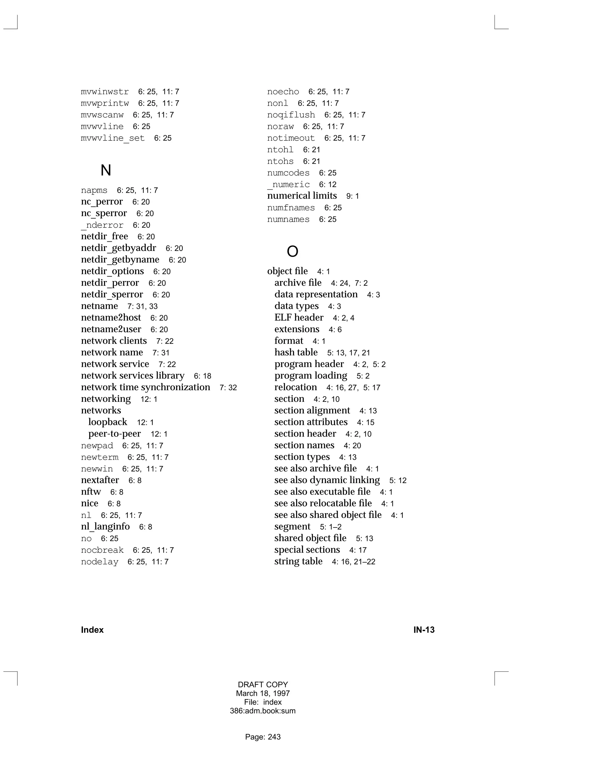 mvwinwstr 6: 25, 11: 7
mvwprintw 6: 25, 11: 7
mvwscanw 6: 25, 11: 7
mvwvline 6: 25
mvwvline_set 6: 25
N
napms 6: 25, 11: 7
nc_perror 6: 20
nc_sperror 6: 20
_nderror 6: 20
netdir_free 6: 20
netdir_getbyaddr 6: 20
netdir_getbyname 6: 20
netdir_options 6: 20
netdir_perror 6: 20
netdir_sperror 6: 20
netname 7: 31, 33
netname2host 6: 20
netname2user 6: 20
network clients 7: 22
network name 7: 31
network service 7: 22
network services library 6: 18
network time synchronization 7: 32
networking 12: 1
networks
loopback 12: 1
peer-to-peer 12: 1
newpad 6: 25, 11: 7
newterm 6: 25, 11: 7
newwin 6: 25, 11: 7
nextafter 6: 8
nftw 6: 8
nice 6: 8
nl 6: 25, 11: 7
nl_langinfo 6: 8
no 6: 25
nocbreak 6: 25, 11: 7
nodelay 6: 25, 11: 7
noecho 6: 25, 11: 7
nonl 6: 25, 11: 7
noqiflush 6: 25, 11: 7
noraw 6: 25, 11: 7
notimeout 6: 25, 11: 7
ntohl 6: 21
ntohs 6: 21
numcodes 6: 25
_numeric 6: 12
numerical limits 9: 1
numfnames 6: 25
numnames 6: 25
O
object file 4: 1
archive file 4: 24, 7: 2
data representation 4: 3
data types 4: 3
ELF header 4: 2, 4
extensions 4: 6
format 4: 1
hash table 5: 13, 17, 21
program header 4: 2, 5: 2
program loading 5: 2
relocation 4: 16, 27, 5: 17
section 4: 2, 10
section alignment 4: 13
section attributes 4: 15
section header 4: 2, 10
section names 4: 20
section types 4: 13
see also archive file 4: 1
see also dynamic linking 5: 12
see also executable file 4: 1
see also relocatable file 4: 1
see also shared object file 4: 1
segment 5: 1–2
shared object file 5: 13
special sections 4: 17
string table 4: 16, 21–22
Index IN-13
DRAFT COPY
March 18, 1997
File: index
386:adm.book:sum
Page: 243
 