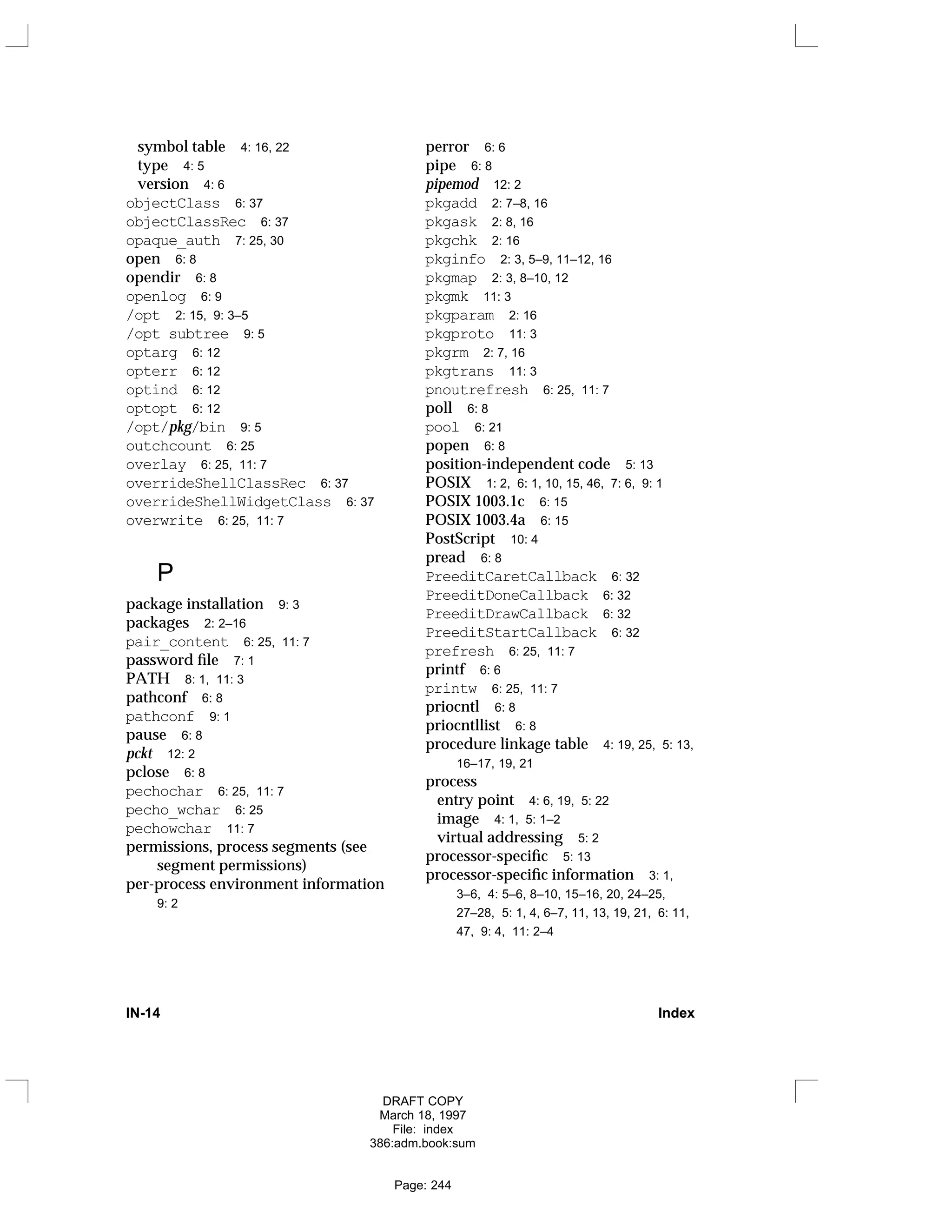 symbol table 4: 16, 22
type 4: 5
version 4: 6
objectClass 6: 37
objectClassRec 6: 37
opaque_auth 7: 25, 30
open 6: 8
opendir 6: 8
openlog 6: 9
/opt 2: 15, 9: 3–5
/opt subtree 9: 5
optarg 6: 12
opterr 6: 12
optind 6: 12
optopt 6: 12
/opt/pkg/bin 9: 5
outchcount 6: 25
overlay 6: 25, 11: 7
overrideShellClassRec 6: 37
overrideShellWidgetClass 6: 37
overwrite 6: 25, 11: 7
P
package installation 9: 3
packages 2: 2–16
pair_content 6: 25, 11: 7
password file 7: 1
PATH 8: 1, 11: 3
pathconf 6: 8
pathconf 9: 1
pause 6: 8
pckt 12: 2
pclose 6: 8
pechochar 6: 25, 11: 7
pecho_wchar 6: 25
pechowchar 11: 7
permissions, process segments (see
segment permissions)
per-process environment information
9: 2
perror 6: 6
pipe 6: 8
pipemod 12: 2
pkgadd 2: 7–8, 16
pkgask 2: 8, 16
pkgchk 2: 16
pkginfo 2: 3, 5–9, 11–12, 16
pkgmap 2: 3, 8–10, 12
pkgmk 11: 3
pkgparam 2: 16
pkgproto 11: 3
pkgrm 2: 7, 16
pkgtrans 11: 3
pnoutrefresh 6: 25, 11: 7
poll 6: 8
pool 6: 21
popen 6: 8
position-independent code 5: 13
POSIX 1: 2, 6: 1, 10, 15, 46, 7: 6, 9: 1
POSIX 1003.1c 6: 15
POSIX 1003.4a 6: 15
PostScript 10: 4
pread 6: 8
PreeditCaretCallback 6: 32
PreeditDoneCallback 6: 32
PreeditDrawCallback 6: 32
PreeditStartCallback 6: 32
prefresh 6: 25, 11: 7
printf 6: 6
printw 6: 25, 11: 7
priocntl 6: 8
priocntllist 6: 8
procedure linkage table 4: 19, 25, 5: 13,
16–17, 19, 21
process
entry point 4: 6, 19, 5: 22
image 4: 1, 5: 1–2
virtual addressing 5: 2
processor-specific 5: 13
processor-specific information 3: 1,
3–6, 4: 5–6, 8–10, 15–16, 20, 24–25,
27–28, 5: 1, 4, 6–7, 11, 13, 19, 21, 6: 11,
47, 9: 4, 11: 2–4
IN-14 Index
DRAFT COPY
March 18, 1997
File: index
386:adm.book:sum
Page: 244
 