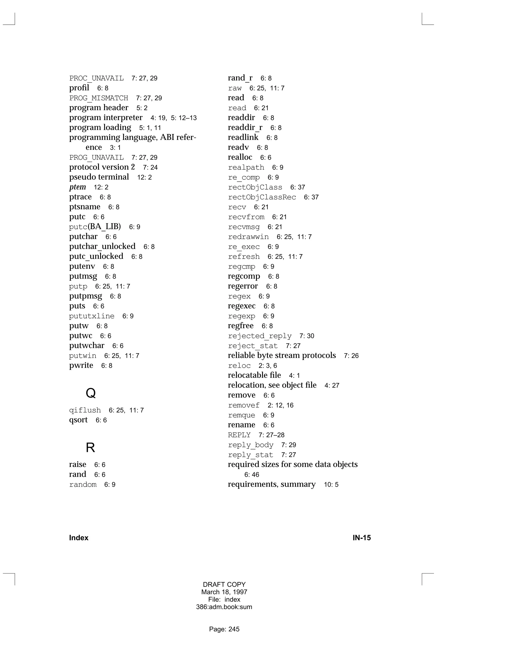 PROC_UNAVAIL 7: 27, 29
profil 6: 8
PROG_MISMATCH 7: 27, 29
program header 5: 2
program interpreter 4: 19, 5: 12–13
program loading 5: 1, 11
programming language, ABI refer-
ence 3: 1
PROG_UNAVAIL 7: 27, 29
protocol version 2 7: 24
pseudo terminal 12: 2
ptem 12: 2
ptrace 6: 8
ptsname 6: 8
putc 6: 6
putc(BA_LIB) 6: 9
putchar 6: 6
putchar_unlocked 6: 8
putc_unlocked 6: 8
putenv 6: 8
putmsg 6: 8
putp 6: 25, 11: 7
putpmsg 6: 8
puts 6: 6
pututxline 6: 9
putw 6: 8
putwc 6: 6
putwchar 6: 6
putwin 6: 25, 11: 7
pwrite 6: 8
Q
qiflush 6: 25, 11: 7
qsort 6: 6
R
raise 6: 6
rand 6: 6
random 6: 9
rand_r 6: 8
raw 6: 25, 11: 7
read 6: 8
read 6: 21
readdir 6: 8
readdir_r 6: 8
readlink 6: 8
readv 6: 8
realloc 6: 6
realpath 6: 9
re_comp 6: 9
rectObjClass 6: 37
rectObjClassRec 6: 37
recv 6: 21
recvfrom 6: 21
recvmsg 6: 21
redrawwin 6: 25, 11: 7
re_exec 6: 9
refresh 6: 25, 11: 7
regcmp 6: 9
regcomp 6: 8
regerror 6: 8
regex 6: 9
regexec 6: 8
regexp 6: 9
regfree 6: 8
rejected_reply 7: 30
reject_stat 7: 27
reliable byte stream protocols 7: 26
reloc 2: 3, 6
relocatable file 4: 1
relocation, see object file 4: 27
remove 6: 6
removef 2: 12, 16
remque 6: 9
rename 6: 6
REPLY 7: 27–28
reply_body 7: 29
reply_stat 7: 27
required sizes for some data objects
6: 46
requirements, summary 10: 5
Index IN-15
DRAFT COPY
March 18, 1997
File: index
386:adm.book:sum
Page: 245
 
