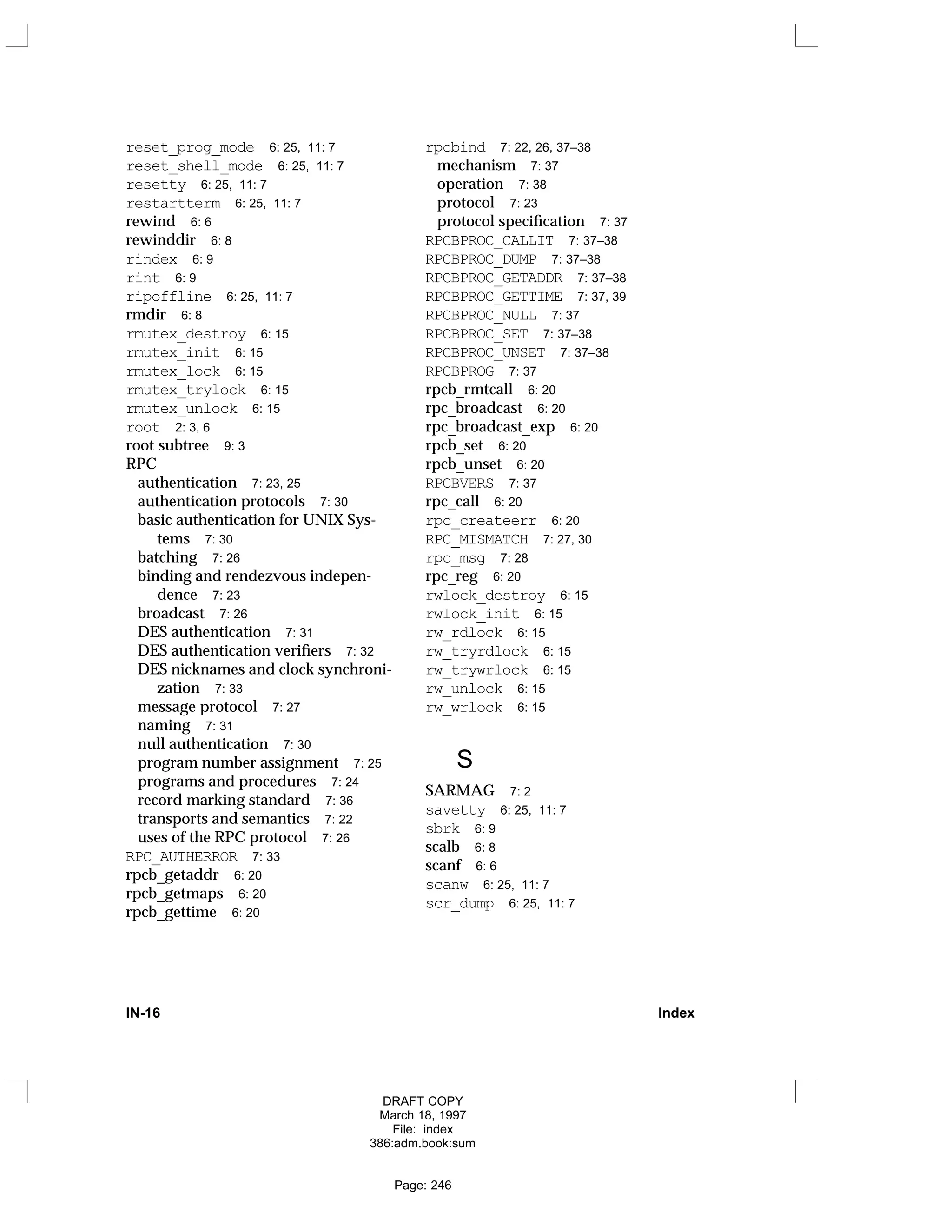reset_prog_mode 6: 25, 11: 7
reset_shell_mode 6: 25, 11: 7
resetty 6: 25, 11: 7
restartterm 6: 25, 11: 7
rewind 6: 6
rewinddir 6: 8
rindex 6: 9
rint 6: 9
ripoffline 6: 25, 11: 7
rmdir 6: 8
rmutex_destroy 6: 15
rmutex_init 6: 15
rmutex_lock 6: 15
rmutex_trylock 6: 15
rmutex_unlock 6: 15
root 2: 3, 6
root subtree 9: 3
RPC
authentication 7: 23, 25
authentication protocols 7: 30
basic authentication for UNIX Sys-
tems 7: 30
batching 7: 26
binding and rendezvous indepen-
dence 7: 23
broadcast 7: 26
DES authentication 7: 31
DES authentication verifiers 7: 32
DES nicknames and clock synchroni-
zation 7: 33
message protocol 7: 27
naming 7: 31
null authentication 7: 30
program number assignment 7: 25
programs and procedures 7: 24
record marking standard 7: 36
transports and semantics 7: 22
uses of the RPC protocol 7: 26
RPC_AUTHERROR 7: 33
rpcb_getaddr 6: 20
rpcb_getmaps 6: 20
rpcb_gettime 6: 20
rpcbind 7: 22, 26, 37–38
mechanism 7: 37
operation 7: 38
protocol 7: 23
protocol specification 7: 37
RPCBPROC_CALLIT 7: 37–38
RPCBPROC_DUMP 7: 37–38
RPCBPROC_GETADDR 7: 37–38
RPCBPROC_GETTIME 7: 37, 39
RPCBPROC_NULL 7: 37
RPCBPROC_SET 7: 37–38
RPCBPROC_UNSET 7: 37–38
RPCBPROG 7: 37
rpcb_rmtcall 6: 20
rpc_broadcast 6: 20
rpc_broadcast_exp 6: 20
rpcb_set 6: 20
rpcb_unset 6: 20
RPCBVERS 7: 37
rpc_call 6: 20
rpc_createerr 6: 20
RPC_MISMATCH 7: 27, 30
rpc_msg 7: 28
rpc_reg 6: 20
rwlock_destroy 6: 15
rwlock_init 6: 15
rw_rdlock 6: 15
rw_tryrdlock 6: 15
rw_trywrlock 6: 15
rw_unlock 6: 15
rw_wrlock 6: 15
S
SARMAG 7: 2
savetty 6: 25, 11: 7
sbrk 6: 9
scalb 6: 8
scanf 6: 6
scanw 6: 25, 11: 7
scr_dump 6: 25, 11: 7
IN-16 Index
DRAFT COPY
March 18, 1997
File: index
386:adm.book:sum
Page: 246
 