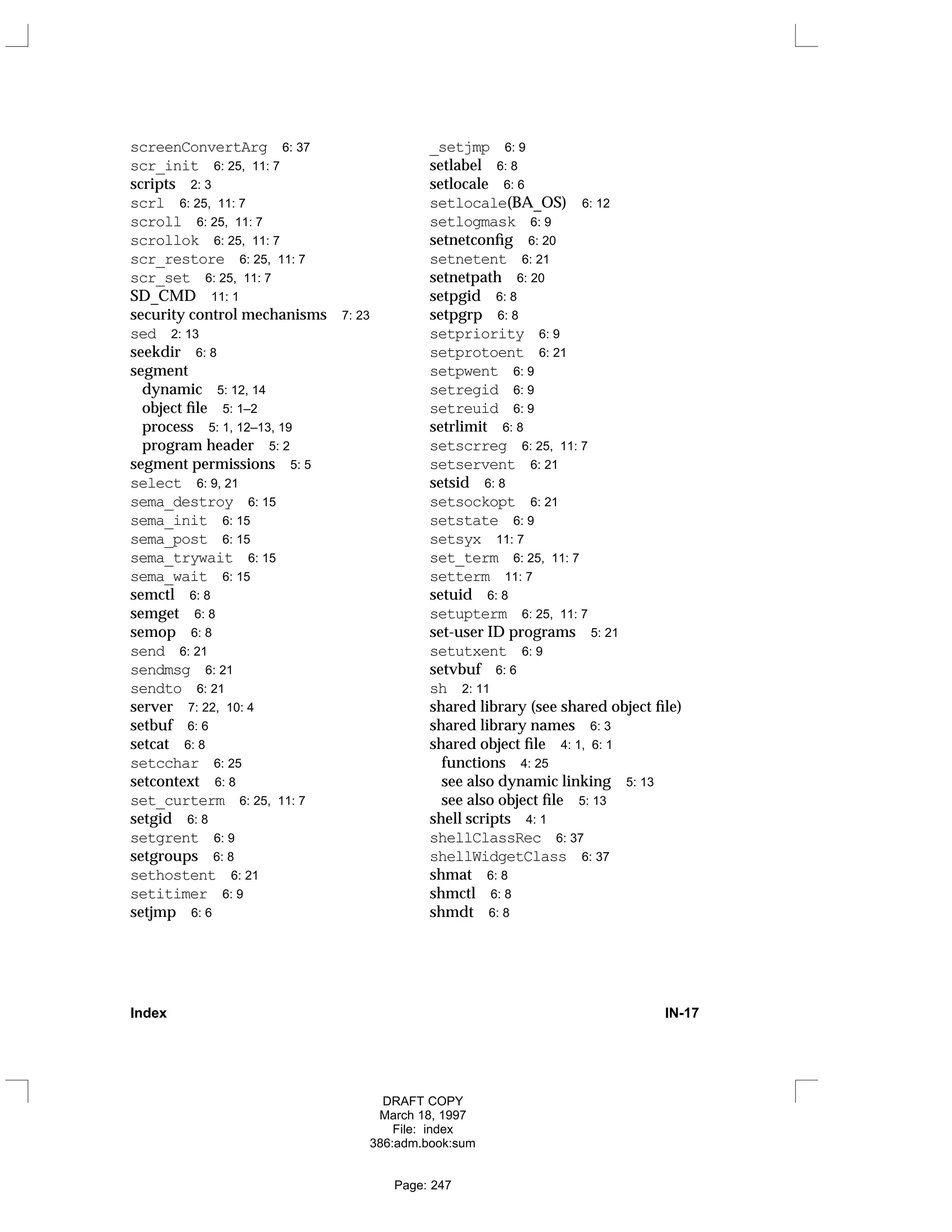 screenConvertArg 6: 37
scr_init 6: 25, 11: 7
scripts 2: 3
scrl 6: 25, 11: 7
scroll 6: 25, 11: 7
scrollok 6: 25, 11: 7
scr_restore 6: 25, 11: 7
scr_set 6: 25, 11: 7
SD_CMD 11: 1
security control mechanisms 7: 23
sed 2: 13
seekdir 6: 8
segment
dynamic 5: 12, 14
object file 5: 1–2
process 5: 1, 12–13, 19
program header 5: 2
segment permissions 5: 5
select 6: 9, 21
sema_destroy 6: 15
sema_init 6: 15
sema_post 6: 15
sema_trywait 6: 15
sema_wait 6: 15
semctl 6: 8
semget 6: 8
semop 6: 8
send 6: 21
sendmsg 6: 21
sendto 6: 21
server 7: 22, 10: 4
setbuf 6: 6
setcat 6: 8
setcchar 6: 25
setcontext 6: 8
set_curterm 6: 25, 11: 7
setgid 6: 8
setgrent 6: 9
setgroups 6: 8
sethostent 6: 21
setitimer 6: 9
setjmp 6: 6
_setjmp 6: 9
setlabel 6: 8
setlocale 6: 6
setlocale(BA_OS) 6: 12
setlogmask 6: 9
setnetconfig 6: 20
setnetent 6: 21
setnetpath 6: 20
setpgid 6: 8
setpgrp 6: 8
setpriority 6: 9
setprotoent 6: 21
setpwent 6: 9
setregid 6: 9
setreuid 6: 9
setrlimit 6: 8
setscrreg 6: 25, 11: 7
setservent 6: 21
setsid 6: 8
setsockopt 6: 21
setstate 6: 9
setsyx 11: 7
set_term 6: 25, 11: 7
setterm 11: 7
setuid 6: 8
setupterm 6: 25, 11: 7
set-user ID programs 5: 21
setutxent 6: 9
setvbuf 6: 6
sh 2: 11
shared library (see shared object file)
shared library names 6: 3
shared object file 4: 1, 6: 1
functions 4: 25
see also dynamic linking 5: 13
see also object file 5: 13
shell scripts 4: 1
shellClassRec 6: 37
shellWidgetClass 6: 37
shmat 6: 8
shmctl 6: 8
shmdt 6: 8
Index IN-17
DRAFT COPY
March 18, 1997
File: index
386:adm.book:sum
Page: 247
 