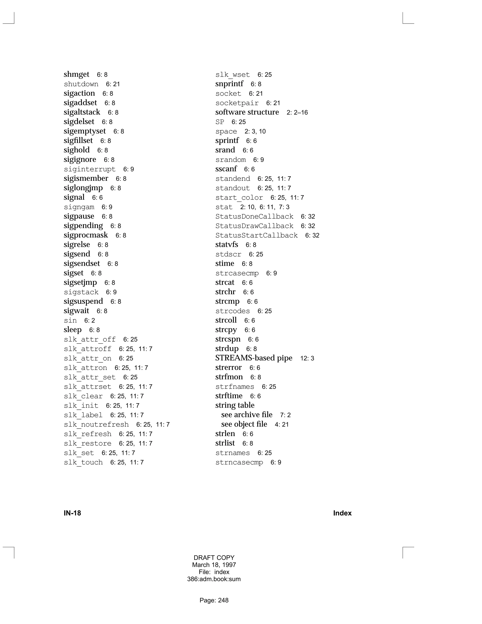 shmget 6: 8
shutdown 6: 21
sigaction 6: 8
sigaddset 6: 8
sigaltstack 6: 8
sigdelset 6: 8
sigemptyset 6: 8
sigfillset 6: 8
sighold 6: 8
sigignore 6: 8
siginterrupt 6: 9
sigismember 6: 8
siglongjmp 6: 8
signal 6: 6
signgam 6: 9
sigpause 6: 8
sigpending 6: 8
sigprocmask 6: 8
sigrelse 6: 8
sigsend 6: 8
sigsendset 6: 8
sigset 6: 8
sigsetjmp 6: 8
sigstack 6: 9
sigsuspend 6: 8
sigwait 6: 8
sin 6: 2
sleep 6: 8
slk_attr_off 6: 25
slk_attroff 6: 25, 11: 7
slk_attr_on 6: 25
slk_attron 6: 25, 11: 7
slk_attr_set 6: 25
slk_attrset 6: 25, 11: 7
slk_clear 6: 25, 11: 7
slk_init 6: 25, 11: 7
slk_label 6: 25, 11: 7
slk_noutrefresh 6: 25, 11: 7
slk_refresh 6: 25, 11: 7
slk_restore 6: 25, 11: 7
slk_set 6: 25, 11: 7
slk_touch 6: 25, 11: 7
slk_wset 6: 25
snprintf 6: 8
socket 6: 21
socketpair 6: 21
software structure 2: 2–16
SP 6: 25
space 2: 3, 10
sprintf 6: 6
srand 6: 6
srandom 6: 9
sscanf 6: 6
standend 6: 25, 11: 7
standout 6: 25, 11: 7
start_color 6: 25, 11: 7
stat 2: 10, 6: 11, 7: 3
StatusDoneCallback 6: 32
StatusDrawCallback 6: 32
StatusStartCallback 6: 32
statvfs 6: 8
stdscr 6: 25
stime 6: 8
strcasecmp 6: 9
strcat 6: 6
strchr 6: 6
strcmp 6: 6
strcodes 6: 25
strcoll 6: 6
strcpy 6: 6
strcspn 6: 6
strdup 6: 8
STREAMS-based pipe 12: 3
strerror 6: 6
strfmon 6: 8
strfnames 6: 25
strftime 6: 6
string table
see archive file 7: 2
see object file 4: 21
strlen 6: 6
strlist 6: 8
strnames 6: 25
strncasecmp 6: 9
IN-18 Index
DRAFT COPY
March 18, 1997
File: index
386:adm.book:sum
Page: 248
 