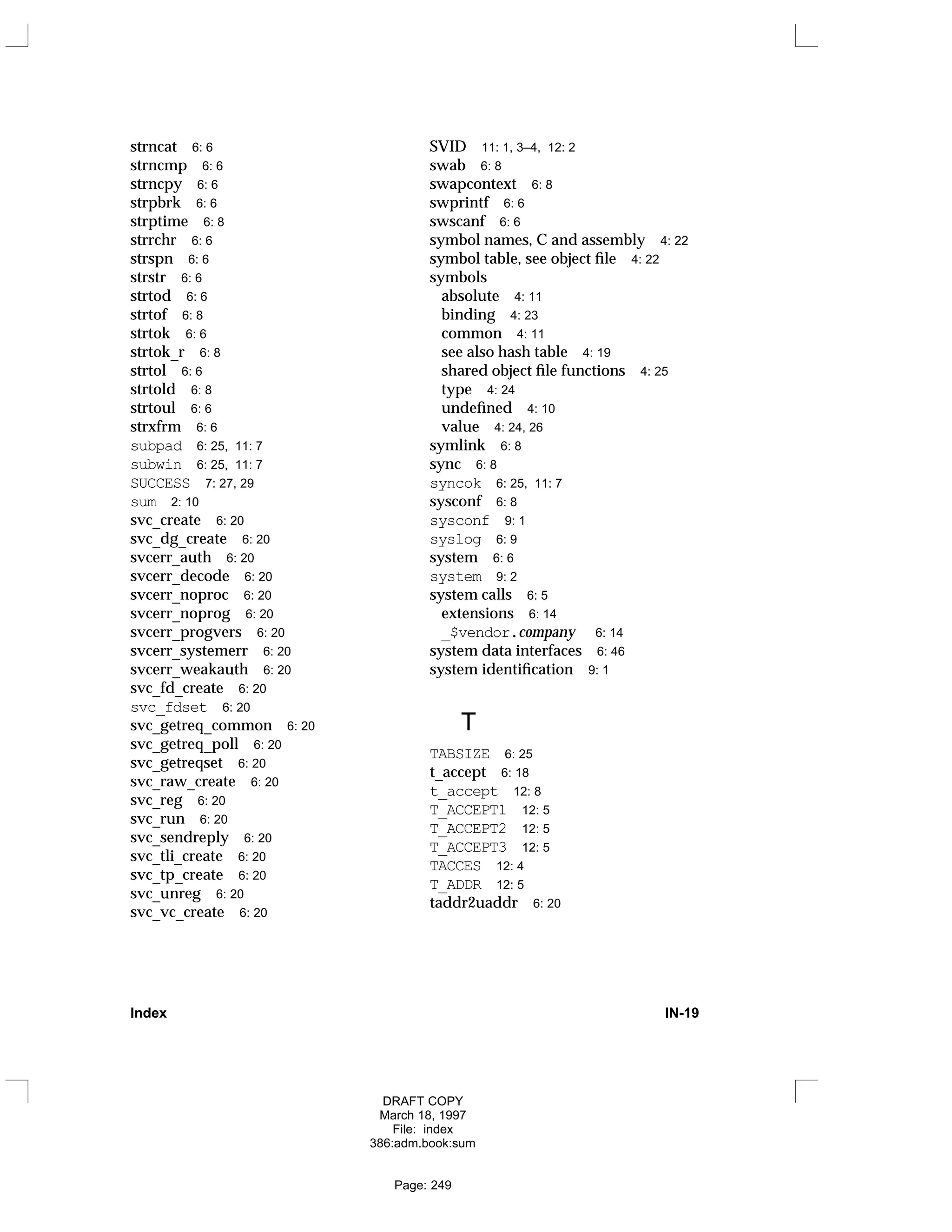 strncat 6: 6
strncmp 6: 6
strncpy 6: 6
strpbrk 6: 6
strptime 6: 8
strrchr 6: 6
strspn 6: 6
strstr 6: 6
strtod 6: 6
strtof 6: 8
strtok 6: 6
strtok_r 6: 8
strtol 6: 6
strtold 6: 8
strtoul 6: 6
strxfrm 6: 6
subpad 6: 25, 11: 7
subwin 6: 25, 11: 7
SUCCESS 7: 27, 29
sum 2: 10
svc_create 6: 20
svc_dg_create 6: 20
svcerr_auth 6: 20
svcerr_decode 6: 20
svcerr_noproc 6: 20
svcerr_noprog 6: 20
svcerr_progvers 6: 20
svcerr_systemerr 6: 20
svcerr_weakauth 6: 20
svc_fd_create 6: 20
svc_fdset 6: 20
svc_getreq_common 6: 20
svc_getreq_poll 6: 20
svc_getreqset 6: 20
svc_raw_create 6: 20
svc_reg 6: 20
svc_run 6: 20
svc_sendreply 6: 20
svc_tli_create 6: 20
svc_tp_create 6: 20
svc_unreg 6: 20
svc_vc_create 6: 20
SVID 11: 1, 3–4, 12: 2
swab 6: 8
swapcontext 6: 8
swprintf 6: 6
swscanf 6: 6
symbol names, C and assembly 4: 22
symbol table, see object file 4: 22
symbols
absolute 4: 11
binding 4: 23
common 4: 11
see also hash table 4: 19
shared object file functions 4: 25
type 4: 24
undefined 4: 10
value 4: 24, 26
symlink 6: 8
sync 6: 8
syncok 6: 25, 11: 7
sysconf 6: 8
sysconf 9: 1
syslog 6: 9
system 6: 6
system 9: 2
system calls 6: 5
extensions 6: 14
_$vendor.company 6: 14
system data interfaces 6: 46
system identification 9: 1
T
TABSIZE 6: 25
t_accept 6: 18
t_accept 12: 8
T_ACCEPT1 12: 5
T_ACCEPT2 12: 5
T_ACCEPT3 12: 5
TACCES 12: 4
T_ADDR 12: 5
taddr2uaddr 6: 20
Index IN-19
DRAFT COPY
March 18, 1997
File: index
386:adm.book:sum
Page: 249
 