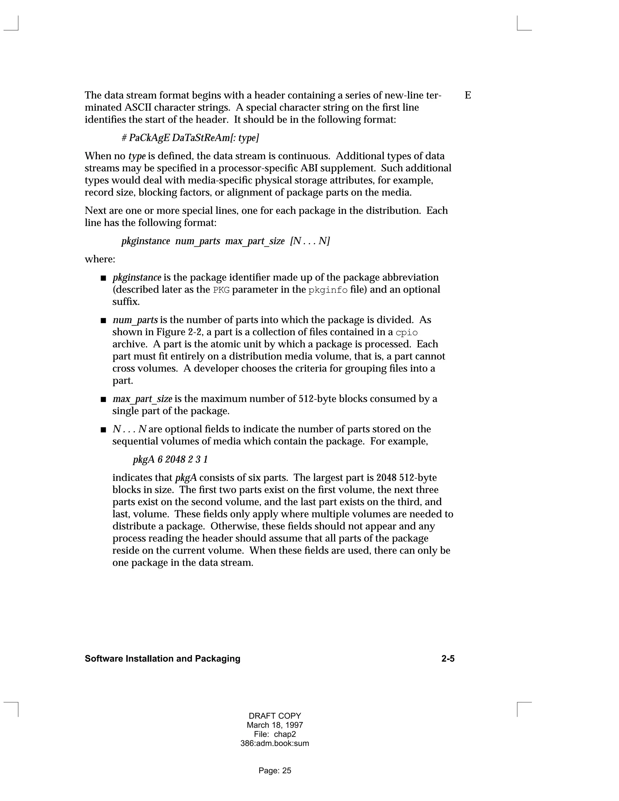 The data stream format begins with a header containing a series of new-line ter- E
minated ASCII character strings. A special character string on the first line
identifies the start of the header. It should be in the following format:
# PaCkAgE DaTaStReAm[: type]
When no type is defined, the data stream is continuous. Additional types of data
streams may be specified in a processor-specific ABI supplement. Such additional
types would deal with media-specific physical storage attributes, for example,
record size, blocking factors, or alignment of package parts on the media.
Next are one or more special lines, one for each package in the distribution. Each
line has the following format:
pkginstance num_parts max_part_size [N . . . N]
where:
pkginstance is the package identifier made up of the package abbreviation
(described later as the PKG parameter in the pkginfo file) and an optional
suffix.
num_parts is the number of parts into which the package is divided. As
shown in Figure 2-2, a part is a collection of files contained in a cpio
archive. A part is the atomic unit by which a package is processed. Each
part must fit entirely on a distribution media volume, that is, a part cannot
cross volumes. A developer chooses the criteria for grouping files into a
part.
max_part_size is the maximum number of 512-byte blocks consumed by a
single part of the package.
N . . . N are optional fields to indicate the number of parts stored on the
sequential volumes of media which contain the package. For example,
pkgA 6 2048 2 3 1
indicates that pkgA consists of six parts. The largest part is 2048 512-byte
blocks in size. The first two parts exist on the first volume, the next three
parts exist on the second volume, and the last part exists on the third, and
last, volume. These fields only apply where multiple volumes are needed to
distribute a package. Otherwise, these fields should not appear and any
process reading the header should assume that all parts of the package
reside on the current volume. When these fields are used, there can only be
one package in the data stream.
Software Installation and Packaging 2-5
DRAFT COPY
March 18, 1997
File: chap2
386:adm.book:sum
Page: 25
 