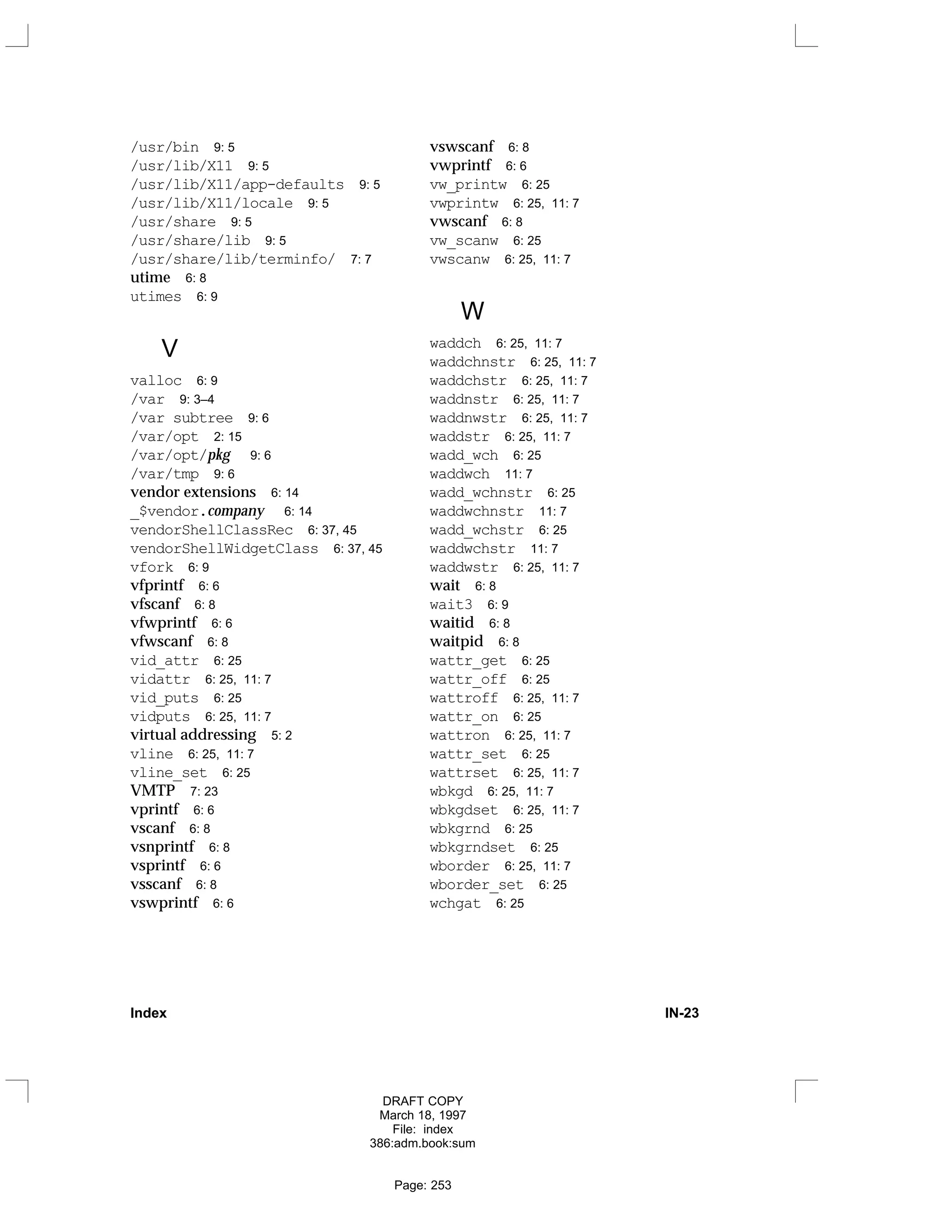/usr/bin 9: 5
/usr/lib/X11 9: 5
/usr/lib/X11/app-defaults 9: 5
/usr/lib/X11/locale 9: 5
/usr/share 9: 5
/usr/share/lib 9: 5
/usr/share/lib/terminfo/ 7: 7
utime 6: 8
utimes 6: 9
V
valloc 6: 9
/var 9: 3–4
/var subtree 9: 6
/var/opt 2: 15
/var/opt/pkg 9: 6
/var/tmp 9: 6
vendor extensions 6: 14
_$vendor.company 6: 14
vendorShellClassRec 6: 37, 45
vendorShellWidgetClass 6: 37, 45
vfork 6: 9
vfprintf 6: 6
vfscanf 6: 8
vfwprintf 6: 6
vfwscanf 6: 8
vid_attr 6: 25
vidattr 6: 25, 11: 7
vid_puts 6: 25
vidputs 6: 25, 11: 7
virtual addressing 5: 2
vline 6: 25, 11: 7
vline_set 6: 25
VMTP 7: 23
vprintf 6: 6
vscanf 6: 8
vsnprintf 6: 8
vsprintf 6: 6
vsscanf 6: 8
vswprintf 6: 6
vswscanf 6: 8
vwprintf 6: 6
vw_printw 6: 25
vwprintw 6: 25, 11: 7
vwscanf 6: 8
vw_scanw 6: 25
vwscanw 6: 25, 11: 7
W
waddch 6: 25, 11: 7
waddchnstr 6: 25, 11: 7
waddchstr 6: 25, 11: 7
waddnstr 6: 25, 11: 7
waddnwstr 6: 25, 11: 7
waddstr 6: 25, 11: 7
wadd_wch 6: 25
waddwch 11: 7
wadd_wchnstr 6: 25
waddwchnstr 11: 7
wadd_wchstr 6: 25
waddwchstr 11: 7
waddwstr 6: 25, 11: 7
wait 6: 8
wait3 6: 9
waitid 6: 8
waitpid 6: 8
wattr_get 6: 25
wattr_off 6: 25
wattroff 6: 25, 11: 7
wattr_on 6: 25
wattron 6: 25, 11: 7
wattr_set 6: 25
wattrset 6: 25, 11: 7
wbkgd 6: 25, 11: 7
wbkgdset 6: 25, 11: 7
wbkgrnd 6: 25
wbkgrndset 6: 25
wborder 6: 25, 11: 7
wborder_set 6: 25
wchgat 6: 25
Index IN-23
DRAFT COPY
March 18, 1997
File: index
386:adm.book:sum
Page: 253
 