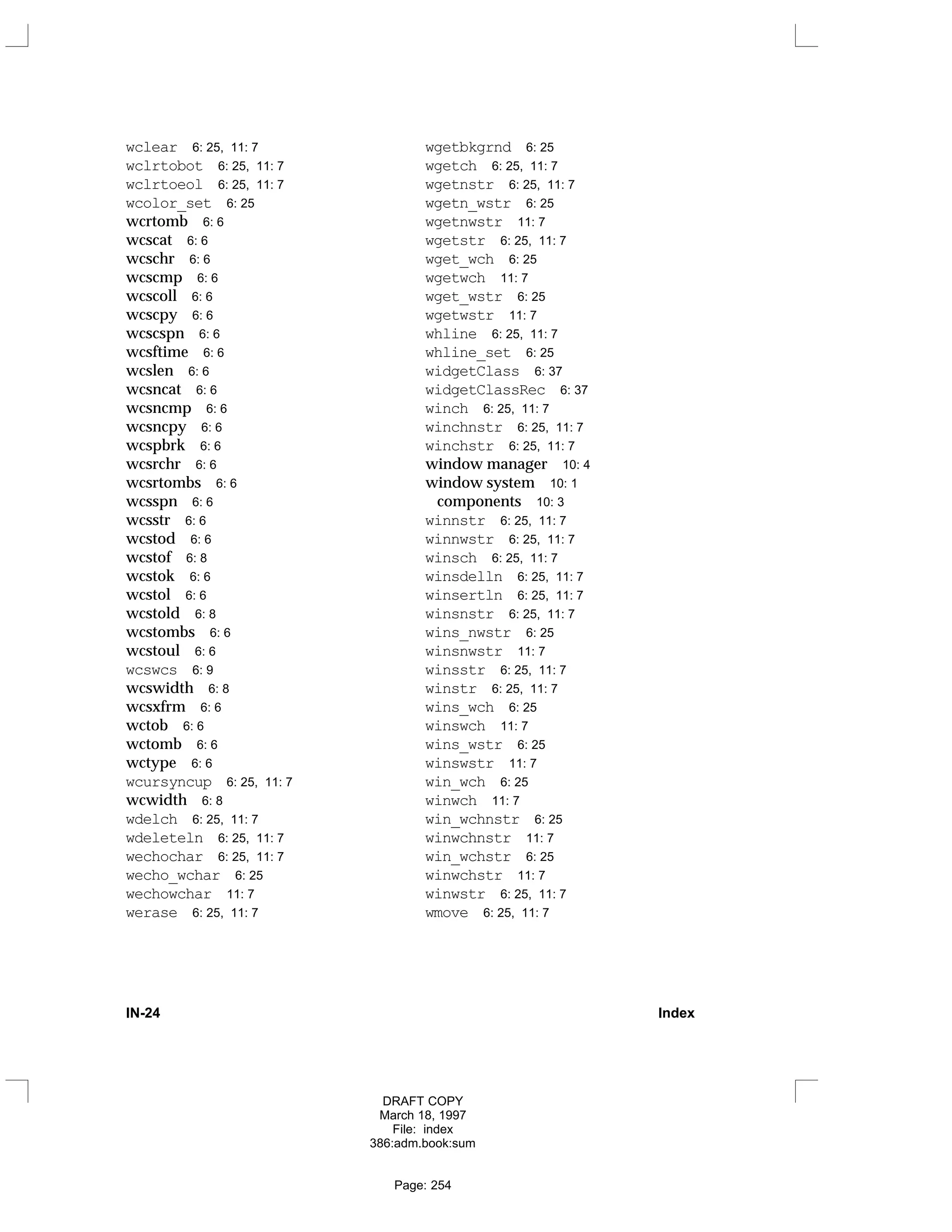wclear 6: 25, 11: 7
wclrtobot 6: 25, 11: 7
wclrtoeol 6: 25, 11: 7
wcolor_set 6: 25
wcrtomb 6: 6
wcscat 6: 6
wcschr 6: 6
wcscmp 6: 6
wcscoll 6: 6
wcscpy 6: 6
wcscspn 6: 6
wcsftime 6: 6
wcslen 6: 6
wcsncat 6: 6
wcsncmp 6: 6
wcsncpy 6: 6
wcspbrk 6: 6
wcsrchr 6: 6
wcsrtombs 6: 6
wcsspn 6: 6
wcsstr 6: 6
wcstod 6: 6
wcstof 6: 8
wcstok 6: 6
wcstol 6: 6
wcstold 6: 8
wcstombs 6: 6
wcstoul 6: 6
wcswcs 6: 9
wcswidth 6: 8
wcsxfrm 6: 6
wctob 6: 6
wctomb 6: 6
wctype 6: 6
wcursyncup 6: 25, 11: 7
wcwidth 6: 8
wdelch 6: 25, 11: 7
wdeleteln 6: 25, 11: 7
wechochar 6: 25, 11: 7
wecho_wchar 6: 25
wechowchar 11: 7
werase 6: 25, 11: 7
wgetbkgrnd 6: 25
wgetch 6: 25, 11: 7
wgetnstr 6: 25, 11: 7
wgetn_wstr 6: 25
wgetnwstr 11: 7
wgetstr 6: 25, 11: 7
wget_wch 6: 25
wgetwch 11: 7
wget_wstr 6: 25
wgetwstr 11: 7
whline 6: 25, 11: 7
whline_set 6: 25
widgetClass 6: 37
widgetClassRec 6: 37
winch 6: 25, 11: 7
winchnstr 6: 25, 11: 7
winchstr 6: 25, 11: 7
window manager 10: 4
window system 10: 1
components 10: 3
winnstr 6: 25, 11: 7
winnwstr 6: 25, 11: 7
winsch 6: 25, 11: 7
winsdelln 6: 25, 11: 7
winsertln 6: 25, 11: 7
winsnstr 6: 25, 11: 7
wins_nwstr 6: 25
winsnwstr 11: 7
winsstr 6: 25, 11: 7
winstr 6: 25, 11: 7
wins_wch 6: 25
winswch 11: 7
wins_wstr 6: 25
winswstr 11: 7
win_wch 6: 25
winwch 11: 7
win_wchnstr 6: 25
winwchnstr 11: 7
win_wchstr 6: 25
winwchstr 11: 7
winwstr 6: 25, 11: 7
wmove 6: 25, 11: 7
IN-24 Index
DRAFT COPY
March 18, 1997
File: index
386:adm.book:sum
Page: 254
 