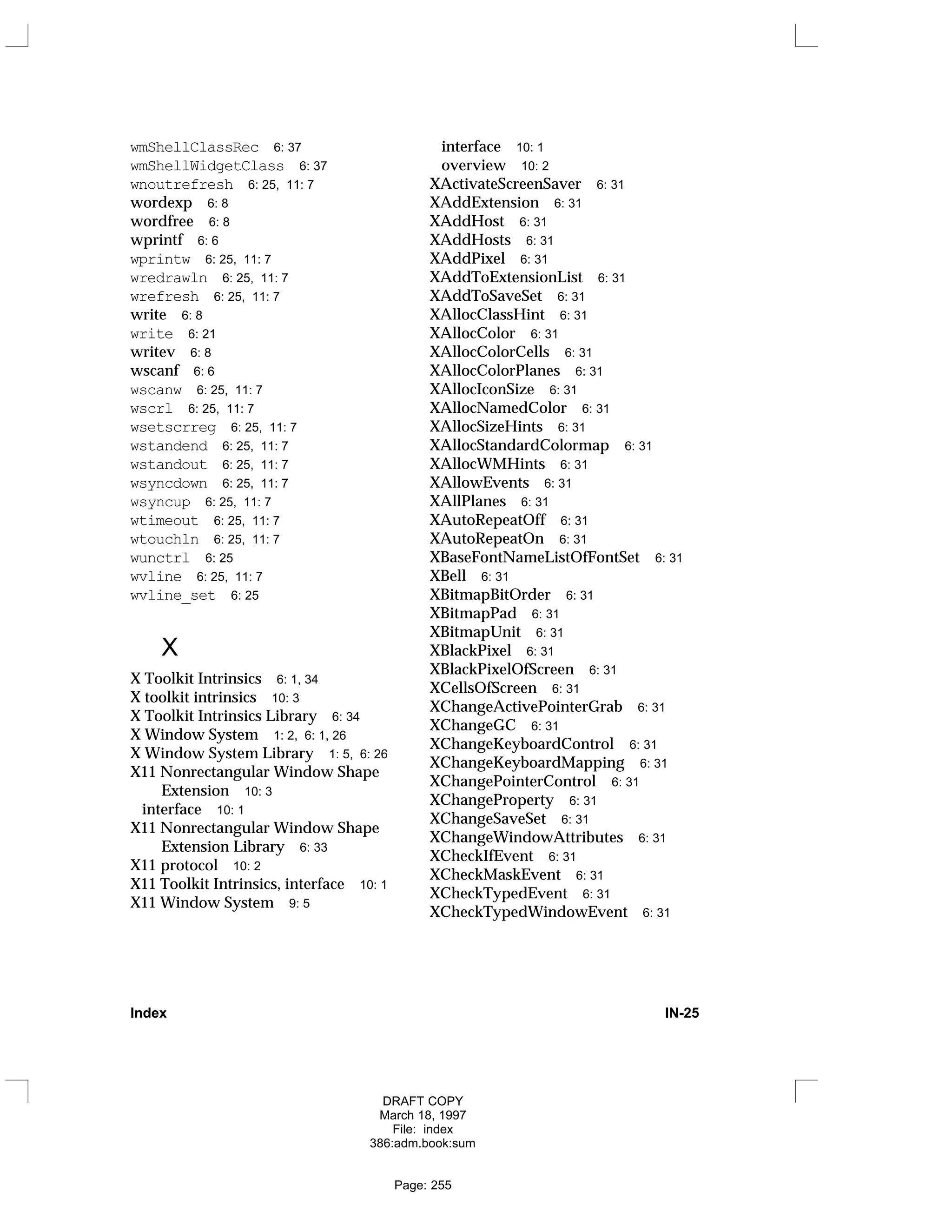 wmShellClassRec 6: 37
wmShellWidgetClass 6: 37
wnoutrefresh 6: 25, 11: 7
wordexp 6: 8
wordfree 6: 8
wprintf 6: 6
wprintw 6: 25, 11: 7
wredrawln 6: 25, 11: 7
wrefresh 6: 25, 11: 7
write 6: 8
write 6: 21
writev 6: 8
wscanf 6: 6
wscanw 6: 25, 11: 7
wscrl 6: 25, 11: 7
wsetscrreg 6: 25, 11: 7
wstandend 6: 25, 11: 7
wstandout 6: 25, 11: 7
wsyncdown 6: 25, 11: 7
wsyncup 6: 25, 11: 7
wtimeout 6: 25, 11: 7
wtouchln 6: 25, 11: 7
wunctrl 6: 25
wvline 6: 25, 11: 7
wvline_set 6: 25
X
X Toolkit Intrinsics 6: 1, 34
X toolkit intrinsics 10: 3
X Toolkit Intrinsics Library 6: 34
X Window System 1: 2, 6: 1, 26
X Window System Library 1: 5, 6: 26
X11 Nonrectangular Window Shape
Extension 10: 3
interface 10: 1
X11 Nonrectangular Window Shape
Extension Library 6: 33
X11 protocol 10: 2
X11 Toolkit Intrinsics, interface 10: 1
X11 Window System 9: 5
interface 10: 1
overview 10: 2
XActivateScreenSaver 6: 31
XAddExtension 6: 31
XAddHost 6: 31
XAddHosts 6: 31
XAddPixel 6: 31
XAddToExtensionList 6: 31
XAddToSaveSet 6: 31
XAllocClassHint 6: 31
XAllocColor 6: 31
XAllocColorCells 6: 31
XAllocColorPlanes 6: 31
XAllocIconSize 6: 31
XAllocNamedColor 6: 31
XAllocSizeHints 6: 31
XAllocStandardColormap 6: 31
XAllocWMHints 6: 31
XAllowEvents 6: 31
XAllPlanes 6: 31
XAutoRepeatOff 6: 31
XAutoRepeatOn 6: 31
XBaseFontNameListOfFontSet 6: 31
XBell 6: 31
XBitmapBitOrder 6: 31
XBitmapPad 6: 31
XBitmapUnit 6: 31
XBlackPixel 6: 31
XBlackPixelOfScreen 6: 31
XCellsOfScreen 6: 31
XChangeActivePointerGrab 6: 31
XChangeGC 6: 31
XChangeKeyboardControl 6: 31
XChangeKeyboardMapping 6: 31
XChangePointerControl 6: 31
XChangeProperty 6: 31
XChangeSaveSet 6: 31
XChangeWindowAttributes 6: 31
XCheckIfEvent 6: 31
XCheckMaskEvent 6: 31
XCheckTypedEvent 6: 31
XCheckTypedWindowEvent 6: 31
Index IN-25
DRAFT COPY
March 18, 1997
File: index
386:adm.book:sum
Page: 255
 