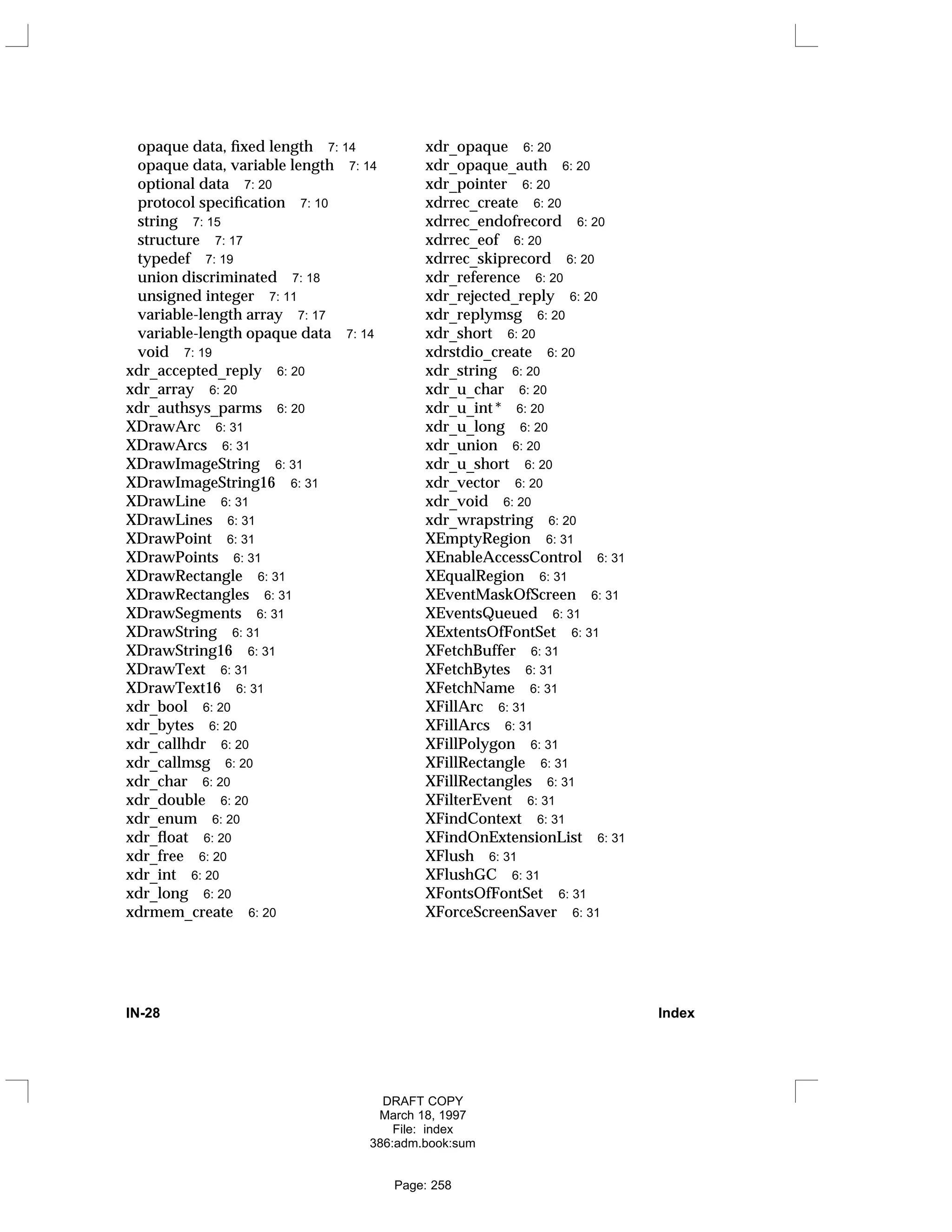 opaque data, fixed length 7: 14
opaque data, variable length 7: 14
optional data 7: 20
protocol specification 7: 10
string 7: 15
structure 7: 17
typedef 7: 19
union discriminated 7: 18
unsigned integer 7: 11
variable-length array 7: 17
variable-length opaque data 7: 14
void 7: 19
xdr_accepted_reply 6: 20
xdr_array 6: 20
xdr_authsys_parms 6: 20
XDrawArc 6: 31
XDrawArcs 6: 31
XDrawImageString 6: 31
XDrawImageString16 6: 31
XDrawLine 6: 31
XDrawLines 6: 31
XDrawPoint 6: 31
XDrawPoints 6: 31
XDrawRectangle 6: 31
XDrawRectangles 6: 31
XDrawSegments 6: 31
XDrawString 6: 31
XDrawString16 6: 31
XDrawText 6: 31
XDrawText16 6: 31
xdr_bool 6: 20
xdr_bytes 6: 20
xdr_callhdr 6: 20
xdr_callmsg 6: 20
xdr_char 6: 20
xdr_double 6: 20
xdr_enum 6: 20
xdr_float 6: 20
xdr_free 6: 20
xdr_int 6: 20
xdr_long 6: 20
xdrmem_create 6: 20
xdr_opaque 6: 20
xdr_opaque_auth 6: 20
xdr_pointer 6: 20
xdrrec_create 6: 20
xdrrec_endofrecord 6: 20
xdrrec_eof 6: 20
xdrrec_skiprecord 6: 20
xdr_reference 6: 20
xdr_rejected_reply 6: 20
xdr_replymsg 6: 20
xdr_short 6: 20
xdrstdio_create 6: 20
xdr_string 6: 20
xdr_u_char 6: 20
xdr_u_int * 6: 20
xdr_u_long 6: 20
xdr_union 6: 20
xdr_u_short 6: 20
xdr_vector 6: 20
xdr_void 6: 20
xdr_wrapstring 6: 20
XEmptyRegion 6: 31
XEnableAccessControl 6: 31
XEqualRegion 6: 31
XEventMaskOfScreen 6: 31
XEventsQueued 6: 31
XExtentsOfFontSet 6: 31
XFetchBuffer 6: 31
XFetchBytes 6: 31
XFetchName 6: 31
XFillArc 6: 31
XFillArcs 6: 31
XFillPolygon 6: 31
XFillRectangle 6: 31
XFillRectangles 6: 31
XFilterEvent 6: 31
XFindContext 6: 31
XFindOnExtensionList 6: 31
XFlush 6: 31
XFlushGC 6: 31
XFontsOfFontSet 6: 31
XForceScreenSaver 6: 31
IN-28 Index
DRAFT COPY
March 18, 1997
File: index
386:adm.book:sum
Page: 258
 