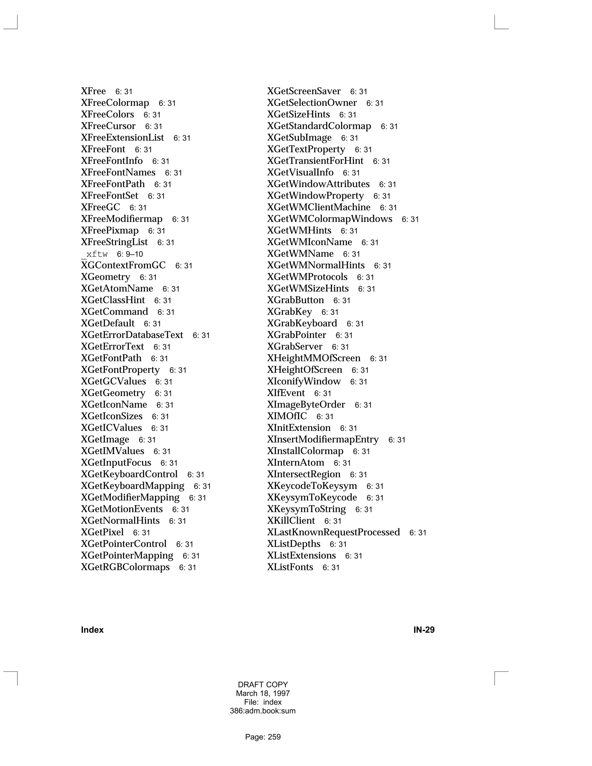 XFree 6: 31
XFreeColormap 6: 31
XFreeColors 6: 31
XFreeCursor 6: 31
XFreeExtensionList 6: 31
XFreeFont 6: 31
XFreeFontInfo 6: 31
XFreeFontNames 6: 31
XFreeFontPath 6: 31
XFreeFontSet 6: 31
XFreeGC 6: 31
XFreeModifiermap 6: 31
XFreePixmap 6: 31
XFreeStringList 6: 31
_xftw 6: 9–10
XGContextFromGC 6: 31
XGeometry 6: 31
XGetAtomName 6: 31
XGetClassHint 6: 31
XGetCommand 6: 31
XGetDefault 6: 31
XGetErrorDatabaseText 6: 31
XGetErrorText 6: 31
XGetFontPath 6: 31
XGetFontProperty 6: 31
XGetGCValues 6: 31
XGetGeometry 6: 31
XGetIconName 6: 31
XGetIconSizes 6: 31
XGetICValues 6: 31
XGetImage 6: 31
XGetIMValues 6: 31
XGetInputFocus 6: 31
XGetKeyboardControl 6: 31
XGetKeyboardMapping 6: 31
XGetModifierMapping 6: 31
XGetMotionEvents 6: 31
XGetNormalHints 6: 31
XGetPixel 6: 31
XGetPointerControl 6: 31
XGetPointerMapping 6: 31
XGetRGBColormaps 6: 31
XGetScreenSaver 6: 31
XGetSelectionOwner 6: 31
XGetSizeHints 6: 31
XGetStandardColormap 6: 31
XGetSubImage 6: 31
XGetTextProperty 6: 31
XGetTransientForHint 6: 31
XGetVisualInfo 6: 31
XGetWindowAttributes 6: 31
XGetWindowProperty 6: 31
XGetWMClientMachine 6: 31
XGetWMColormapWindows 6: 31
XGetWMHints 6: 31
XGetWMIconName 6: 31
XGetWMName 6: 31
XGetWMNormalHints 6: 31
XGetWMProtocols 6: 31
XGetWMSizeHints 6: 31
XGrabButton 6: 31
XGrabKey 6: 31
XGrabKeyboard 6: 31
XGrabPointer 6: 31
XGrabServer 6: 31
XHeightMMOfScreen 6: 31
XHeightOfScreen 6: 31
XIconifyWindow 6: 31
XIfEvent 6: 31
XImageByteOrder 6: 31
XIMOfIC 6: 31
XInitExtension 6: 31
XInsertModifiermapEntry 6: 31
XInstallColormap 6: 31
XInternAtom 6: 31
XIntersectRegion 6: 31
XKeycodeToKeysym 6: 31
XKeysymToKeycode 6: 31
XKeysymToString 6: 31
XKillClient 6: 31
XLastKnownRequestProcessed 6: 31
XListDepths 6: 31
XListExtensions 6: 31
XListFonts 6: 31
Index IN-29
DRAFT COPY
March 18, 1997
File: index
386:adm.book:sum
Page: 259
 