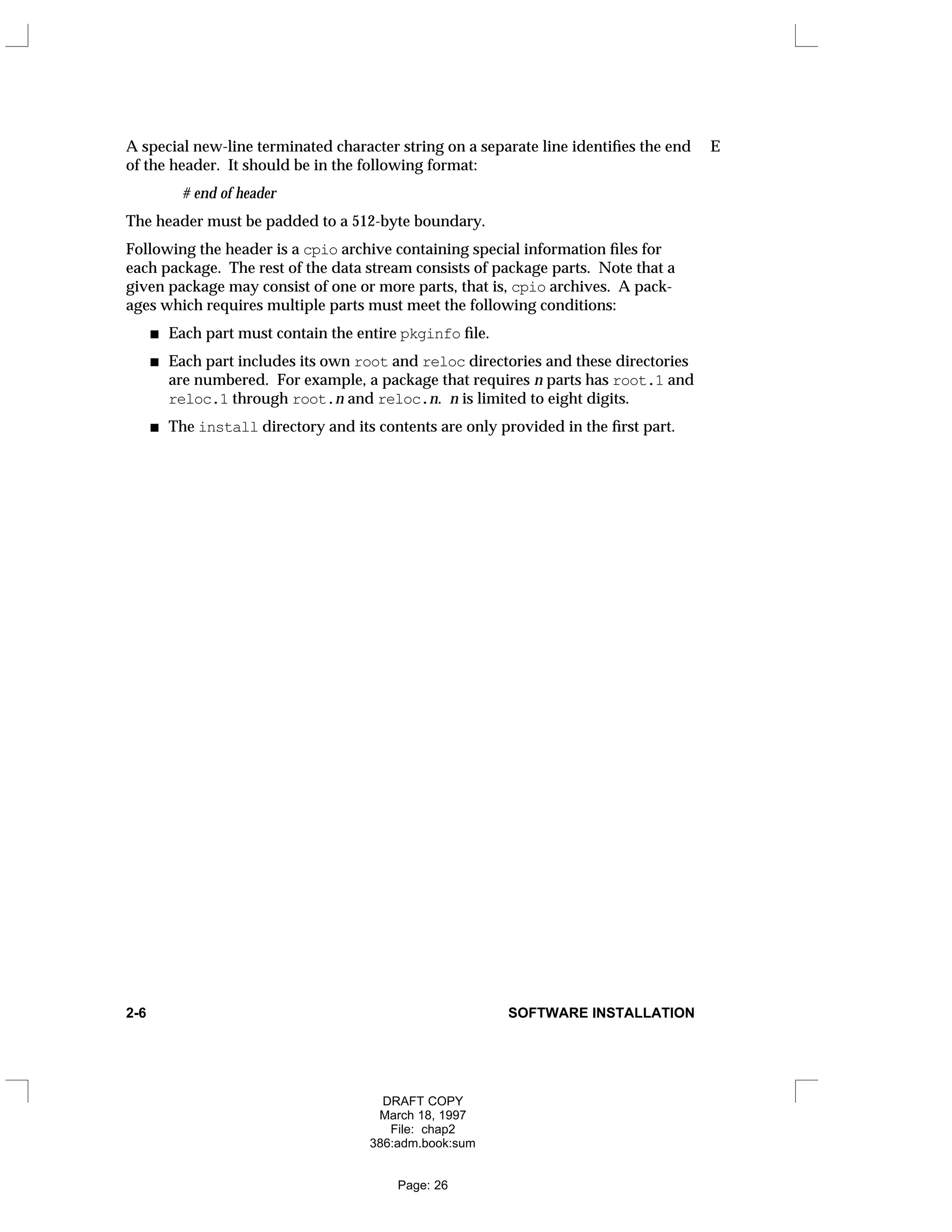 A special new-line terminated character string on a separate line identifies the end E
of the header. It should be in the following format:
# end of header
The header must be padded to a 512-byte boundary.
Following the header is a cpio archive containing special information files for
each package. The rest of the data stream consists of package parts. Note that a
given package may consist of one or more parts, that is, cpio archives. A pack-
ages which requires multiple parts must meet the following conditions:
Each part must contain the entire pkginfo file.
Each part includes its own root and reloc directories and these directories
are numbered. For example, a package that requires n parts has root.1 and
reloc.1 through root.n and reloc.n. n is limited to eight digits.
The install directory and its contents are only provided in the first part.
2-6 SOFTWARE INSTALLATION
DRAFT COPY
March 18, 1997
File: chap2
386:adm.book:sum
Page: 26
 