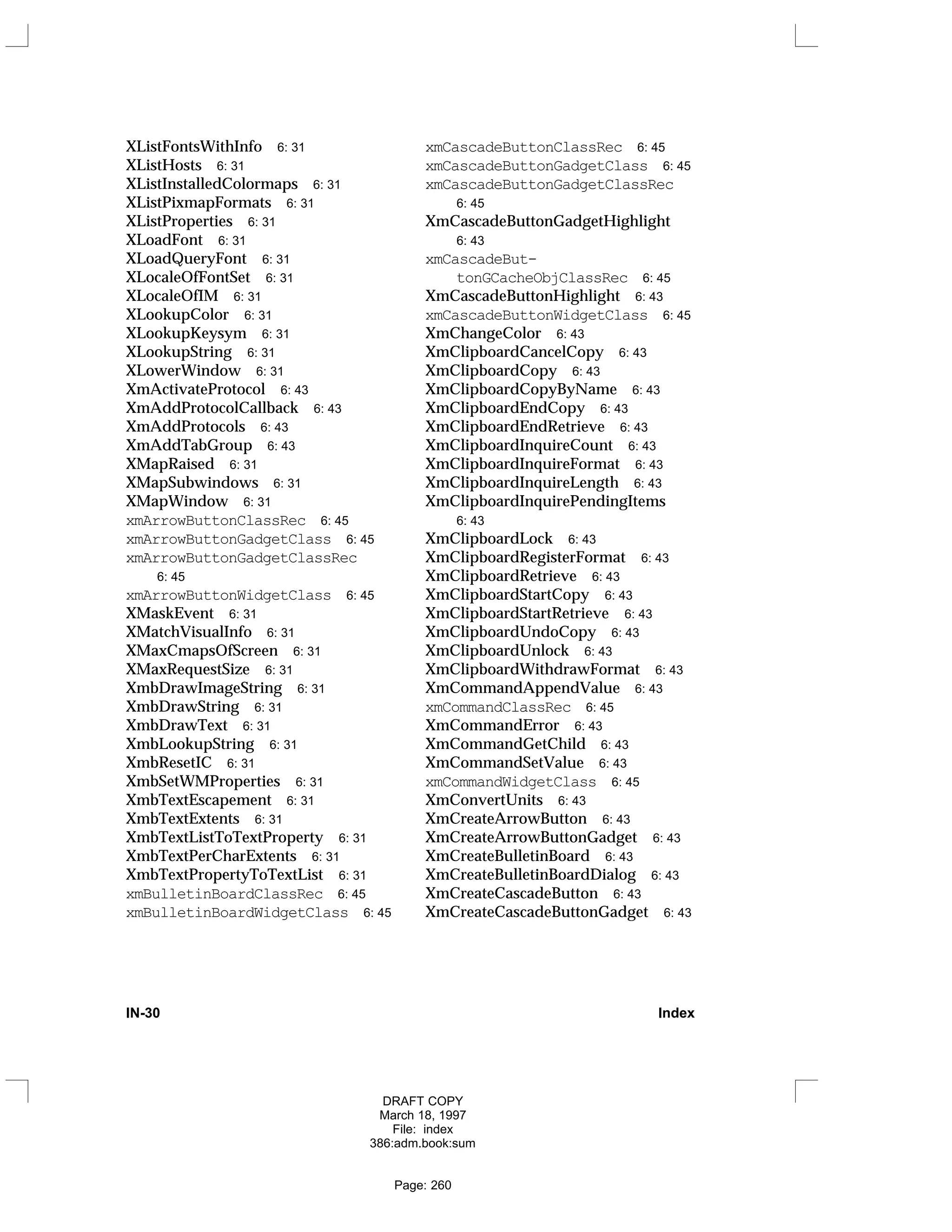 XListFontsWithInfo 6: 31
XListHosts 6: 31
XListInstalledColormaps 6: 31
XListPixmapFormats 6: 31
XListProperties 6: 31
XLoadFont 6: 31
XLoadQueryFont 6: 31
XLocaleOfFontSet 6: 31
XLocaleOfIM 6: 31
XLookupColor 6: 31
XLookupKeysym 6: 31
XLookupString 6: 31
XLowerWindow 6: 31
XmActivateProtocol 6: 43
XmAddProtocolCallback 6: 43
XmAddProtocols 6: 43
XmAddTabGroup 6: 43
XMapRaised 6: 31
XMapSubwindows 6: 31
XMapWindow 6: 31
xmArrowButtonClassRec 6: 45
xmArrowButtonGadgetClass 6: 45
xmArrowButtonGadgetClassRec
6: 45
xmArrowButtonWidgetClass 6: 45
XMaskEvent 6: 31
XMatchVisualInfo 6: 31
XMaxCmapsOfScreen 6: 31
XMaxRequestSize 6: 31
XmbDrawImageString 6: 31
XmbDrawString 6: 31
XmbDrawText 6: 31
XmbLookupString 6: 31
XmbResetIC 6: 31
XmbSetWMProperties 6: 31
XmbTextEscapement 6: 31
XmbTextExtents 6: 31
XmbTextListToTextProperty 6: 31
XmbTextPerCharExtents 6: 31
XmbTextPropertyToTextList 6: 31
xmBulletinBoardClassRec 6: 45
xmBulletinBoardWidgetClass 6: 45
xmCascadeButtonClassRec 6: 45
xmCascadeButtonGadgetClass 6: 45
xmCascadeButtonGadgetClassRec
6: 45
XmCascadeButtonGadgetHighlight
6: 43
xmCascadeBut-
tonGCacheObjClassRec 6: 45
XmCascadeButtonHighlight 6: 43
xmCascadeButtonWidgetClass 6: 45
XmChangeColor 6: 43
XmClipboardCancelCopy 6: 43
XmClipboardCopy 6: 43
XmClipboardCopyByName 6: 43
XmClipboardEndCopy 6: 43
XmClipboardEndRetrieve 6: 43
XmClipboardInquireCount 6: 43
XmClipboardInquireFormat 6: 43
XmClipboardInquireLength 6: 43
XmClipboardInquirePendingItems
6: 43
XmClipboardLock 6: 43
XmClipboardRegisterFormat 6: 43
XmClipboardRetrieve 6: 43
XmClipboardStartCopy 6: 43
XmClipboardStartRetrieve 6: 43
XmClipboardUndoCopy 6: 43
XmClipboardUnlock 6: 43
XmClipboardWithdrawFormat 6: 43
XmCommandAppendValue 6: 43
xmCommandClassRec 6: 45
XmCommandError 6: 43
XmCommandGetChild 6: 43
XmCommandSetValue 6: 43
xmCommandWidgetClass 6: 45
XmConvertUnits 6: 43
XmCreateArrowButton 6: 43
XmCreateArrowButtonGadget 6: 43
XmCreateBulletinBoard 6: 43
XmCreateBulletinBoardDialog 6: 43
XmCreateCascadeButton 6: 43
XmCreateCascadeButtonGadget 6: 43
IN-30 Index
DRAFT COPY
March 18, 1997
File: index
386:adm.book:sum
Page: 260
 
