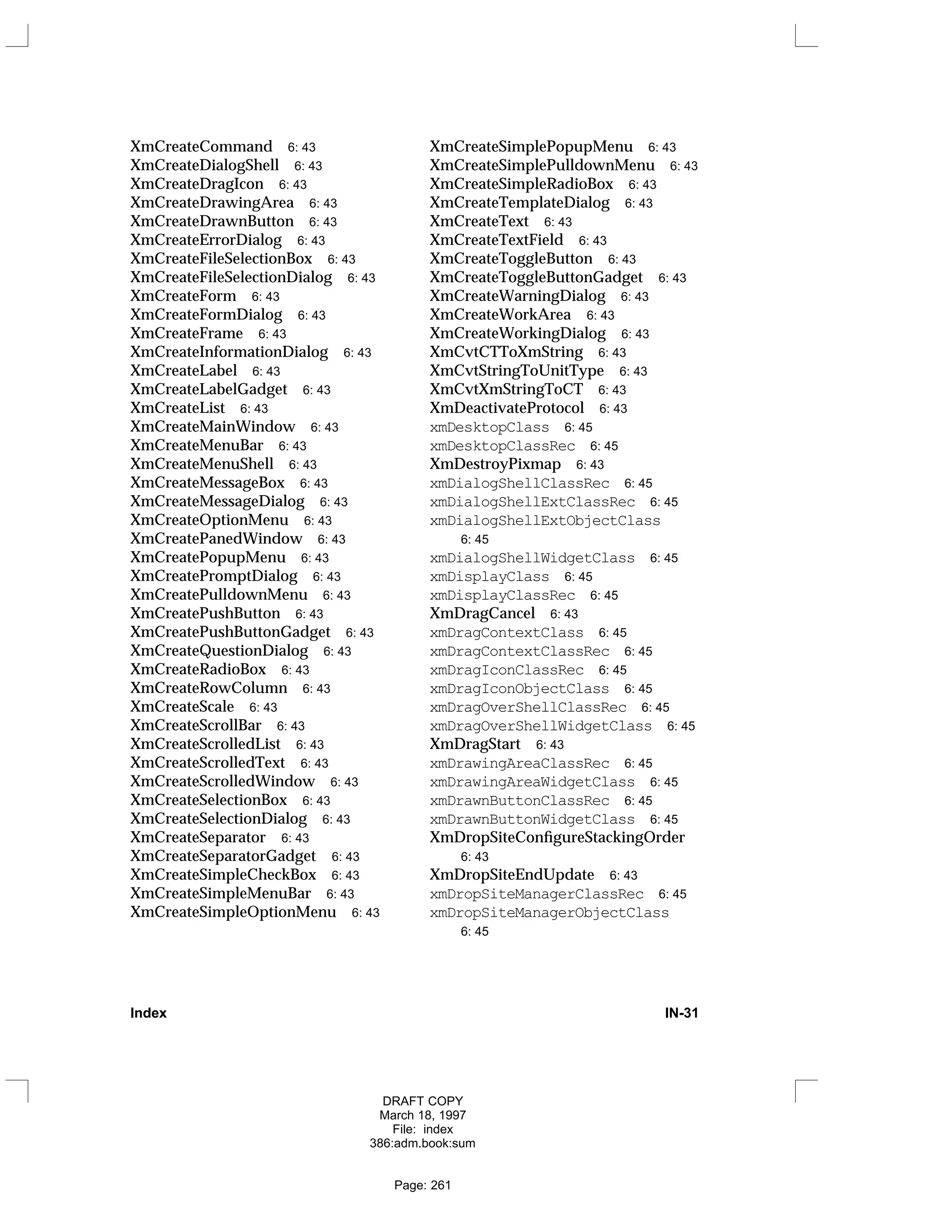 XmCreateCommand 6: 43
XmCreateDialogShell 6: 43
XmCreateDragIcon 6: 43
XmCreateDrawingArea 6: 43
XmCreateDrawnButton 6: 43
XmCreateErrorDialog 6: 43
XmCreateFileSelectionBox 6: 43
XmCreateFileSelectionDialog 6: 43
XmCreateForm 6: 43
XmCreateFormDialog 6: 43
XmCreateFrame 6: 43
XmCreateInformationDialog 6: 43
XmCreateLabel 6: 43
XmCreateLabelGadget 6: 43
XmCreateList 6: 43
XmCreateMainWindow 6: 43
XmCreateMenuBar 6: 43
XmCreateMenuShell 6: 43
XmCreateMessageBox 6: 43
XmCreateMessageDialog 6: 43
XmCreateOptionMenu 6: 43
XmCreatePanedWindow 6: 43
XmCreatePopupMenu 6: 43
XmCreatePromptDialog 6: 43
XmCreatePulldownMenu 6: 43
XmCreatePushButton 6: 43
XmCreatePushButtonGadget 6: 43
XmCreateQuestionDialog 6: 43
XmCreateRadioBox 6: 43
XmCreateRowColumn 6: 43
XmCreateScale 6: 43
XmCreateScrollBar 6: 43
XmCreateScrolledList 6: 43
XmCreateScrolledText 6: 43
XmCreateScrolledWindow 6: 43
XmCreateSelectionBox 6: 43
XmCreateSelectionDialog 6: 43
XmCreateSeparator 6: 43
XmCreateSeparatorGadget 6: 43
XmCreateSimpleCheckBox 6: 43
XmCreateSimpleMenuBar 6: 43
XmCreateSimpleOptionMenu 6: 43
XmCreateSimplePopupMenu 6: 43
XmCreateSimplePulldownMenu 6: 43
XmCreateSimpleRadioBox 6: 43
XmCreateTemplateDialog 6: 43
XmCreateText 6: 43
XmCreateTextField 6: 43
XmCreateToggleButton 6: 43
XmCreateToggleButtonGadget 6: 43
XmCreateWarningDialog 6: 43
XmCreateWorkArea 6: 43
XmCreateWorkingDialog 6: 43
XmCvtCTToXmString 6: 43
XmCvtStringToUnitType 6: 43
XmCvtXmStringToCT 6: 43
XmDeactivateProtocol 6: 43
xmDesktopClass 6: 45
xmDesktopClassRec 6: 45
XmDestroyPixmap 6: 43
xmDialogShellClassRec 6: 45
xmDialogShellExtClassRec 6: 45
xmDialogShellExtObjectClass
6: 45
xmDialogShellWidgetClass 6: 45
xmDisplayClass 6: 45
xmDisplayClassRec 6: 45
XmDragCancel 6: 43
xmDragContextClass 6: 45
xmDragContextClassRec 6: 45
xmDragIconClassRec 6: 45
xmDragIconObjectClass 6: 45
xmDragOverShellClassRec 6: 45
xmDragOverShellWidgetClass 6: 45
XmDragStart 6: 43
xmDrawingAreaClassRec 6: 45
xmDrawingAreaWidgetClass 6: 45
xmDrawnButtonClassRec 6: 45
xmDrawnButtonWidgetClass 6: 45
XmDropSiteConfigureStackingOrder
6: 43
XmDropSiteEndUpdate 6: 43
xmDropSiteManagerClassRec 6: 45
xmDropSiteManagerObjectClass
6: 45
Index IN-31
DRAFT COPY
March 18, 1997
File: index
386:adm.book:sum
Page: 261
 