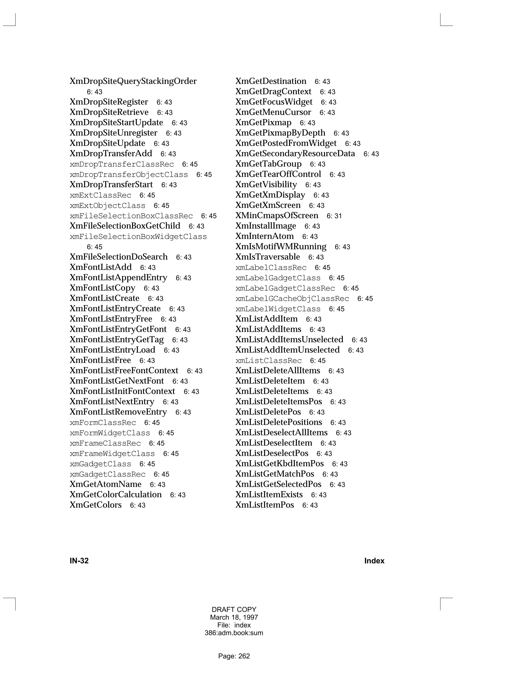 XmDropSiteQueryStackingOrder
6: 43
XmDropSiteRegister 6: 43
XmDropSiteRetrieve 6: 43
XmDropSiteStartUpdate 6: 43
XmDropSiteUnregister 6: 43
XmDropSiteUpdate 6: 43
XmDropTransferAdd 6: 43
xmDropTransferClassRec 6: 45
xmDropTransferObjectClass 6: 45
XmDropTransferStart 6: 43
xmExtClassRec 6: 45
xmExtObjectClass 6: 45
xmFileSelectionBoxClassRec 6: 45
XmFileSelectionBoxGetChild 6: 43
xmFileSelectionBoxWidgetClass
6: 45
XmFileSelectionDoSearch 6: 43
XmFontListAdd 6: 43
XmFontListAppendEntry 6: 43
XmFontListCopy 6: 43
XmFontListCreate 6: 43
XmFontListEntryCreate 6: 43
XmFontListEntryFree 6: 43
XmFontListEntryGetFont 6: 43
XmFontListEntryGetTag 6: 43
XmFontListEntryLoad 6: 43
XmFontListFree 6: 43
XmFontListFreeFontContext 6: 43
XmFontListGetNextFont 6: 43
XmFontListInitFontContext 6: 43
XmFontListNextEntry 6: 43
XmFontListRemoveEntry 6: 43
xmFormClassRec 6: 45
xmFormWidgetClass 6: 45
xmFrameClassRec 6: 45
xmFrameWidgetClass 6: 45
xmGadgetClass 6: 45
xmGadgetClassRec 6: 45
XmGetAtomName 6: 43
XmGetColorCalculation 6: 43
XmGetColors 6: 43
XmGetDestination 6: 43
XmGetDragContext 6: 43
XmGetFocusWidget 6: 43
XmGetMenuCursor 6: 43
XmGetPixmap 6: 43
XmGetPixmapByDepth 6: 43
XmGetPostedFromWidget 6: 43
XmGetSecondaryResourceData 6: 43
XmGetTabGroup 6: 43
XmGetTearOffControl 6: 43
XmGetVisibility 6: 43
XmGetXmDisplay 6: 43
XmGetXmScreen 6: 43
XMinCmapsOfScreen 6: 31
XmInstallImage 6: 43
XmInternAtom 6: 43
XmIsMotifWMRunning 6: 43
XmIsTraversable 6: 43
xmLabelClassRec 6: 45
xmLabelGadgetClass 6: 45
xmLabelGadgetClassRec 6: 45
xmLabelGCacheObjClassRec 6: 45
xmLabelWidgetClass 6: 45
XmListAddItem 6: 43
XmListAddItems 6: 43
XmListAddItemsUnselected 6: 43
XmListAddItemUnselected 6: 43
xmListClassRec 6: 45
XmListDeleteAllItems 6: 43
XmListDeleteItem 6: 43
XmListDeleteItems 6: 43
XmListDeleteItemsPos 6: 43
XmListDeletePos 6: 43
XmListDeletePositions 6: 43
XmListDeselectAllItems 6: 43
XmListDeselectItem 6: 43
XmListDeselectPos 6: 43
XmListGetKbdItemPos 6: 43
XmListGetMatchPos 6: 43
XmListGetSelectedPos 6: 43
XmListItemExists 6: 43
XmListItemPos 6: 43
IN-32 Index
DRAFT COPY
March 18, 1997
File: index
386:adm.book:sum
Page: 262
 