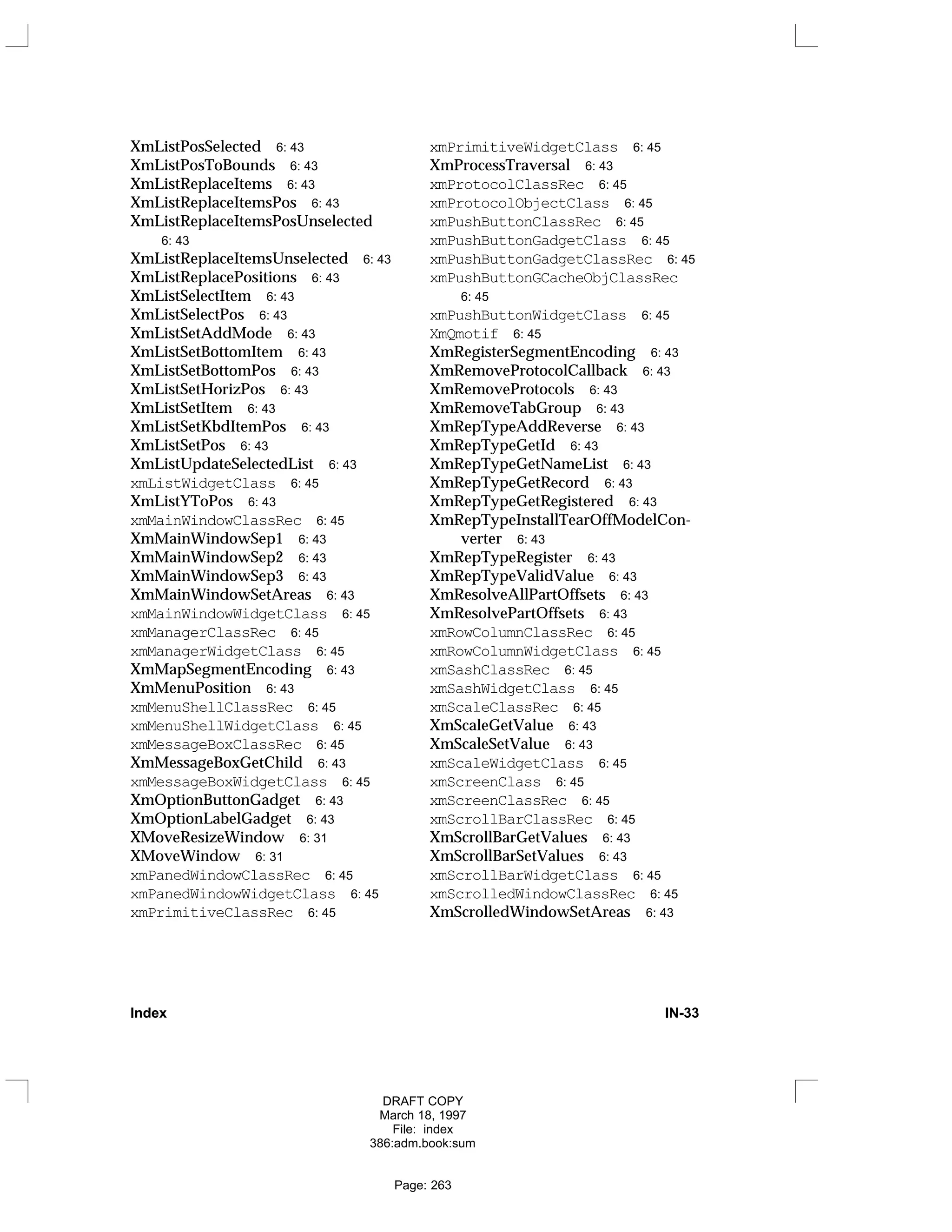 XmListPosSelected 6: 43
XmListPosToBounds 6: 43
XmListReplaceItems 6: 43
XmListReplaceItemsPos 6: 43
XmListReplaceItemsPosUnselected
6: 43
XmListReplaceItemsUnselected 6: 43
XmListReplacePositions 6: 43
XmListSelectItem 6: 43
XmListSelectPos 6: 43
XmListSetAddMode 6: 43
XmListSetBottomItem 6: 43
XmListSetBottomPos 6: 43
XmListSetHorizPos 6: 43
XmListSetItem 6: 43
XmListSetKbdItemPos 6: 43
XmListSetPos 6: 43
XmListUpdateSelectedList 6: 43
xmListWidgetClass 6: 45
XmListYToPos 6: 43
xmMainWindowClassRec 6: 45
XmMainWindowSep1 6: 43
XmMainWindowSep2 6: 43
XmMainWindowSep3 6: 43
XmMainWindowSetAreas 6: 43
xmMainWindowWidgetClass 6: 45
xmManagerClassRec 6: 45
xmManagerWidgetClass 6: 45
XmMapSegmentEncoding 6: 43
XmMenuPosition 6: 43
xmMenuShellClassRec 6: 45
xmMenuShellWidgetClass 6: 45
xmMessageBoxClassRec 6: 45
XmMessageBoxGetChild 6: 43
xmMessageBoxWidgetClass 6: 45
XmOptionButtonGadget 6: 43
XmOptionLabelGadget 6: 43
XMoveResizeWindow 6: 31
XMoveWindow 6: 31
xmPanedWindowClassRec 6: 45
xmPanedWindowWidgetClass 6: 45
xmPrimitiveClassRec 6: 45
xmPrimitiveWidgetClass 6: 45
XmProcessTraversal 6: 43
xmProtocolClassRec 6: 45
xmProtocolObjectClass 6: 45
xmPushButtonClassRec 6: 45
xmPushButtonGadgetClass 6: 45
xmPushButtonGadgetClassRec 6: 45
xmPushButtonGCacheObjClassRec
6: 45
xmPushButtonWidgetClass 6: 45
XmQmotif 6: 45
XmRegisterSegmentEncoding 6: 43
XmRemoveProtocolCallback 6: 43
XmRemoveProtocols 6: 43
XmRemoveTabGroup 6: 43
XmRepTypeAddReverse 6: 43
XmRepTypeGetId 6: 43
XmRepTypeGetNameList 6: 43
XmRepTypeGetRecord 6: 43
XmRepTypeGetRegistered 6: 43
XmRepTypeInstallTearOffModelCon-
verter 6: 43
XmRepTypeRegister 6: 43
XmRepTypeValidValue 6: 43
XmResolveAllPartOffsets 6: 43
XmResolvePartOffsets 6: 43
xmRowColumnClassRec 6: 45
xmRowColumnWidgetClass 6: 45
xmSashClassRec 6: 45
xmSashWidgetClass 6: 45
xmScaleClassRec 6: 45
XmScaleGetValue 6: 43
XmScaleSetValue 6: 43
xmScaleWidgetClass 6: 45
xmScreenClass 6: 45
xmScreenClassRec 6: 45
xmScrollBarClassRec 6: 45
XmScrollBarGetValues 6: 43
XmScrollBarSetValues 6: 43
xmScrollBarWidgetClass 6: 45
xmScrolledWindowClassRec 6: 45
XmScrolledWindowSetAreas 6: 43
Index IN-33
DRAFT COPY
March 18, 1997
File: index
386:adm.book:sum
Page: 263
 