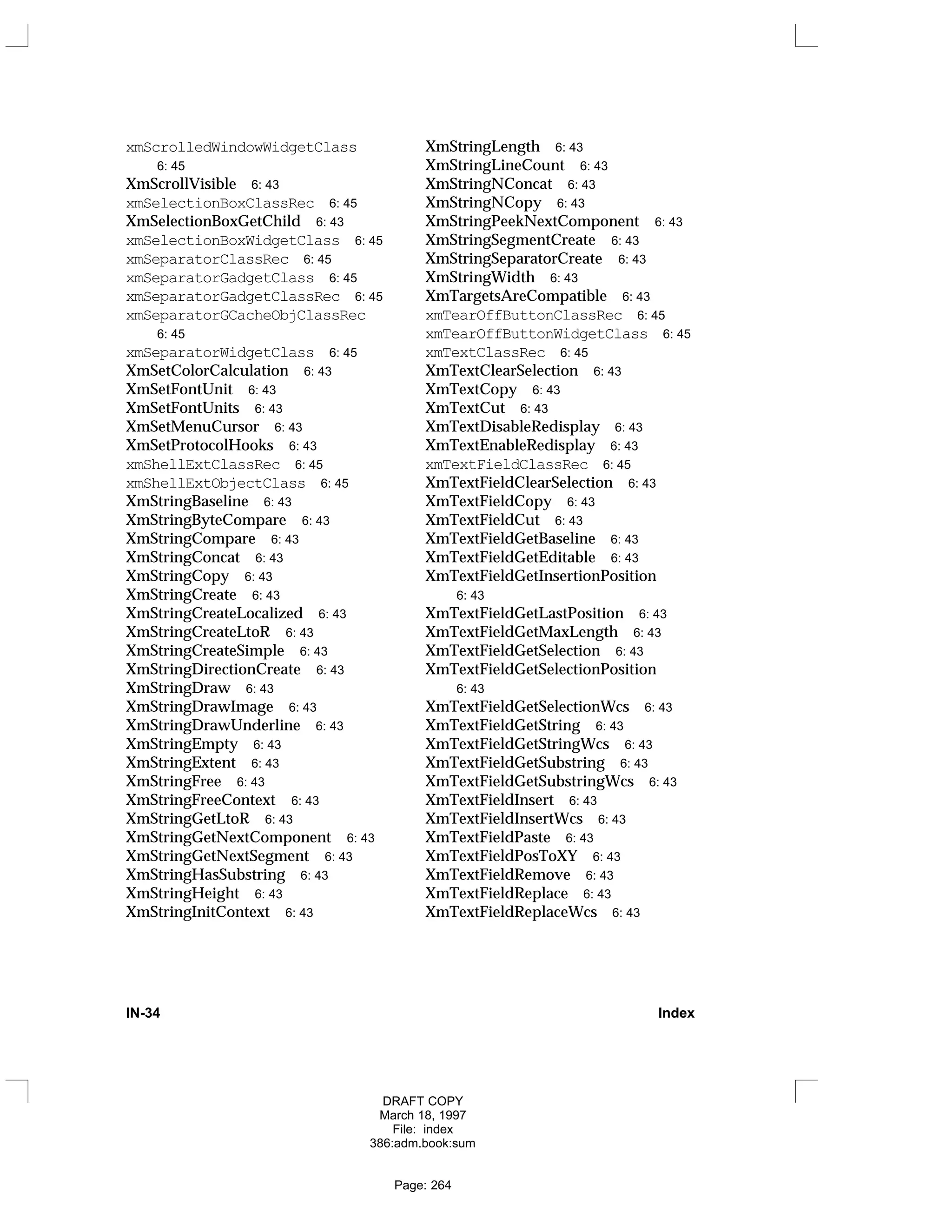 xmScrolledWindowWidgetClass
6: 45
XmScrollVisible 6: 43
xmSelectionBoxClassRec 6: 45
XmSelectionBoxGetChild 6: 43
xmSelectionBoxWidgetClass 6: 45
xmSeparatorClassRec 6: 45
xmSeparatorGadgetClass 6: 45
xmSeparatorGadgetClassRec 6: 45
xmSeparatorGCacheObjClassRec
6: 45
xmSeparatorWidgetClass 6: 45
XmSetColorCalculation 6: 43
XmSetFontUnit 6: 43
XmSetFontUnits 6: 43
XmSetMenuCursor 6: 43
XmSetProtocolHooks 6: 43
xmShellExtClassRec 6: 45
xmShellExtObjectClass 6: 45
XmStringBaseline 6: 43
XmStringByteCompare 6: 43
XmStringCompare 6: 43
XmStringConcat 6: 43
XmStringCopy 6: 43
XmStringCreate 6: 43
XmStringCreateLocalized 6: 43
XmStringCreateLtoR 6: 43
XmStringCreateSimple 6: 43
XmStringDirectionCreate 6: 43
XmStringDraw 6: 43
XmStringDrawImage 6: 43
XmStringDrawUnderline 6: 43
XmStringEmpty 6: 43
XmStringExtent 6: 43
XmStringFree 6: 43
XmStringFreeContext 6: 43
XmStringGetLtoR 6: 43
XmStringGetNextComponent 6: 43
XmStringGetNextSegment 6: 43
XmStringHasSubstring 6: 43
XmStringHeight 6: 43
XmStringInitContext 6: 43
XmStringLength 6: 43
XmStringLineCount 6: 43
XmStringNConcat 6: 43
XmStringNCopy 6: 43
XmStringPeekNextComponent 6: 43
XmStringSegmentCreate 6: 43
XmStringSeparatorCreate 6: 43
XmStringWidth 6: 43
XmTargetsAreCompatible 6: 43
xmTearOffButtonClassRec 6: 45
xmTearOffButtonWidgetClass 6: 45
xmTextClassRec 6: 45
XmTextClearSelection 6: 43
XmTextCopy 6: 43
XmTextCut 6: 43
XmTextDisableRedisplay 6: 43
XmTextEnableRedisplay 6: 43
xmTextFieldClassRec 6: 45
XmTextFieldClearSelection 6: 43
XmTextFieldCopy 6: 43
XmTextFieldCut 6: 43
XmTextFieldGetBaseline 6: 43
XmTextFieldGetEditable 6: 43
XmTextFieldGetInsertionPosition
6: 43
XmTextFieldGetLastPosition 6: 43
XmTextFieldGetMaxLength 6: 43
XmTextFieldGetSelection 6: 43
XmTextFieldGetSelectionPosition
6: 43
XmTextFieldGetSelectionWcs 6: 43
XmTextFieldGetString 6: 43
XmTextFieldGetStringWcs 6: 43
XmTextFieldGetSubstring 6: 43
XmTextFieldGetSubstringWcs 6: 43
XmTextFieldInsert 6: 43
XmTextFieldInsertWcs 6: 43
XmTextFieldPaste 6: 43
XmTextFieldPosToXY 6: 43
XmTextFieldRemove 6: 43
XmTextFieldReplace 6: 43
XmTextFieldReplaceWcs 6: 43
IN-34 Index
DRAFT COPY
March 18, 1997
File: index
386:adm.book:sum
Page: 264
 